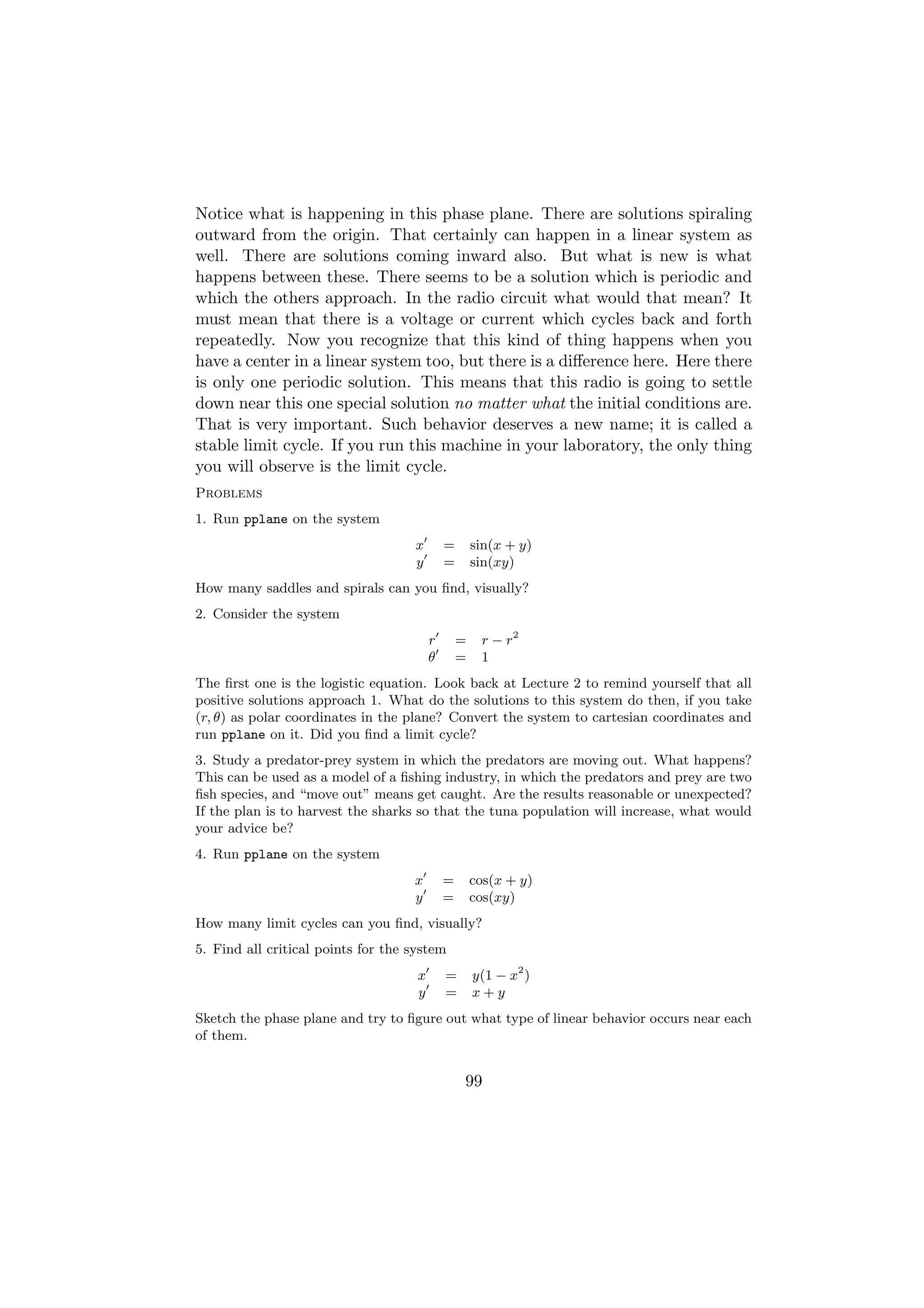 Notice what is happening in this phase plane. There are solutions spiraling
outward from the origin. That certainly can happen in a linear system as
well. There are solutions coming inward also. But what is new is what
happens between these. There seems to be a solution which is periodic and
which the others approach. In the radio circuit what would that mean? It
must mean that there is a voltage or current which cycles back and forth
repeatedly. Now you recognize that this kind of thing happens when you
have a center in a linear system too, but there is a diﬀerence here. Here there
is only one periodic solution. This means that this radio is going to settle
down near this one special solution no matter what the initial conditions are.
That is very important. Such behavior deserves a new name; it is called a
stable limit cycle. If you run this machine in your laboratory, the only thing
you will observe is the limit cycle.
Problems
1. Run pplane on the system
                                    x        =       sin(x + y)
                                    y        =       sin(xy)
How many saddles and spirals can you ﬁnd, visually?
2. Consider the system
                                         r       =    r − r2
                                         θ       =    1
The ﬁrst one is the logistic equation. Look back at Lecture 2 to remind yourself that all
positive solutions approach 1. What do the solutions to this system do then, if you take
(r, θ) as polar coordinates in the plane? Convert the system to cartesian coordinates and
run pplane on it. Did you ﬁnd a limit cycle?
3. Study a predator-prey system in which the predators are moving out. What happens?
This can be used as a model of a ﬁshing industry, in which the predators and prey are two
ﬁsh species, and “move out” means get caught. Are the results reasonable or unexpected?
If the plan is to harvest the sharks so that the tuna population will increase, what would
your advice be?
4. Run pplane on the system
                                    x        =       cos(x + y)
                                    y        =       cos(xy)
How many limit cycles can you ﬁnd, visually?
5. Find all critical points for the system
                                     x       =       y(1 − x2 )
                                     y       =       x+y
Sketch the phase plane and try to ﬁgure out what type of linear behavior occurs near each
of them.


                                                 99
 