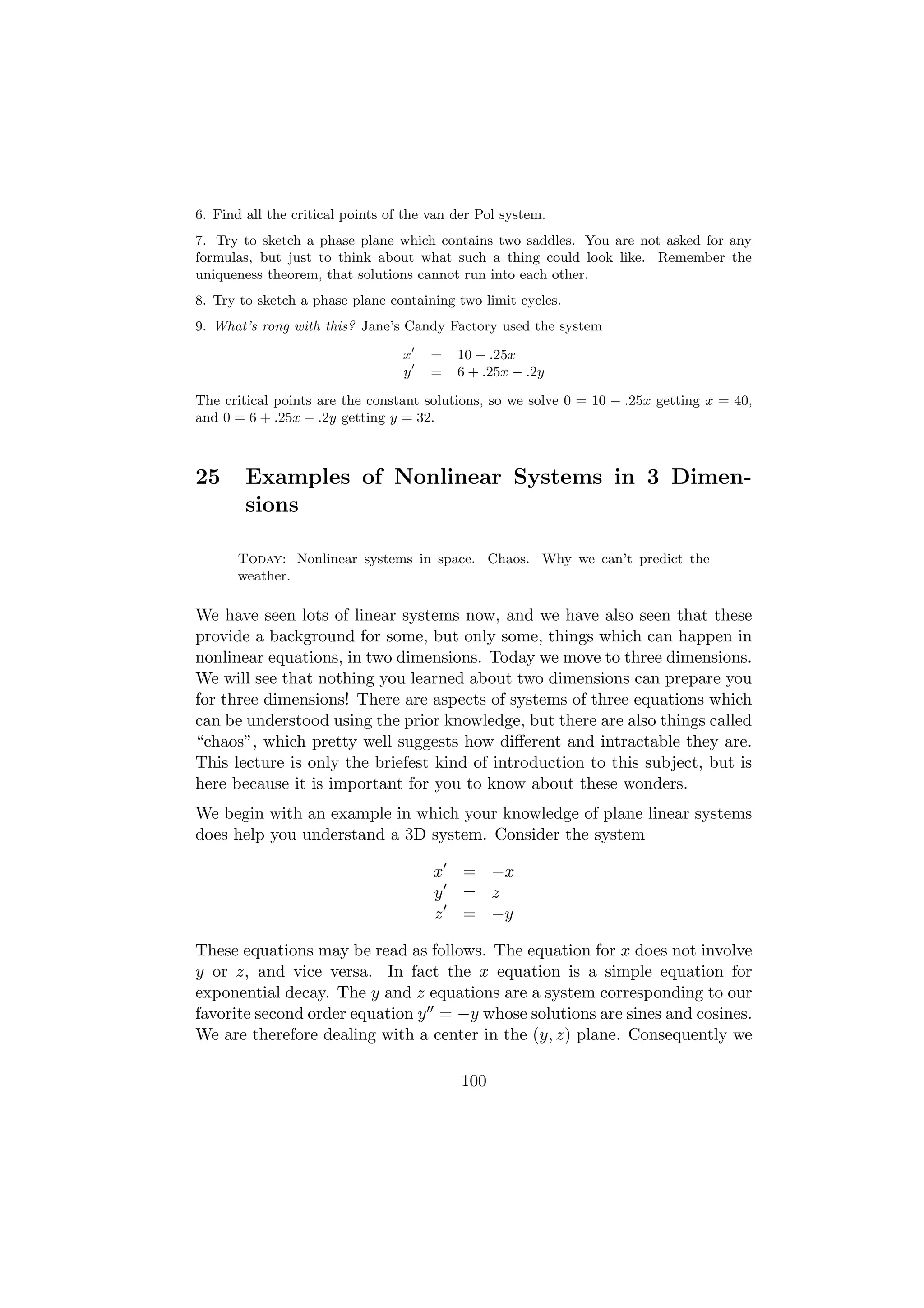 6. Find all the critical points of the van der Pol system.
7. Try to sketch a phase plane which contains two saddles. You are not asked for any
formulas, but just to think about what such a thing could look like. Remember the
uniqueness theorem, that solutions cannot run into each other.
8. Try to sketch a phase plane containing two limit cycles.
9. What’s rong with this? Jane’s Candy Factory used the system

                                  x   =    10 − .25x
                                  y   =    6 + .25x − .2y

The critical points are the constant solutions, so we solve 0 = 10 − .25x getting x = 40,
and 0 = 6 + .25x − .2y getting y = 32.



25      Examples of Nonlinear Systems in 3 Dimen-
        sions

       Today: Nonlinear systems in space. Chaos. Why we can’t predict the
       weather.

We have seen lots of linear systems now, and we have also seen that these
provide a background for some, but only some, things which can happen in
nonlinear equations, in two dimensions. Today we move to three dimensions.
We will see that nothing you learned about two dimensions can prepare you
for three dimensions! There are aspects of systems of three equations which
can be understood using the prior knowledge, but there are also things called
“chaos”, which pretty well suggests how diﬀerent and intractable they are.
This lecture is only the briefest kind of introduction to this subject, but is
here because it is important for you to know about these wonders.
We begin with an example in which your knowledge of plane linear systems
does help you understand a 3D system. Consider the system

                                       x    = −x
                                       y    = z
                                       z    = −y

These equations may be read as follows. The equation for x does not involve
y or z, and vice versa. In fact the x equation is a simple equation for
exponential decay. The y and z equations are a system corresponding to our
favorite second order equation y = −y whose solutions are sines and cosines.
We are therefore dealing with a center in the (y, z) plane. Consequently we

                                           100
 