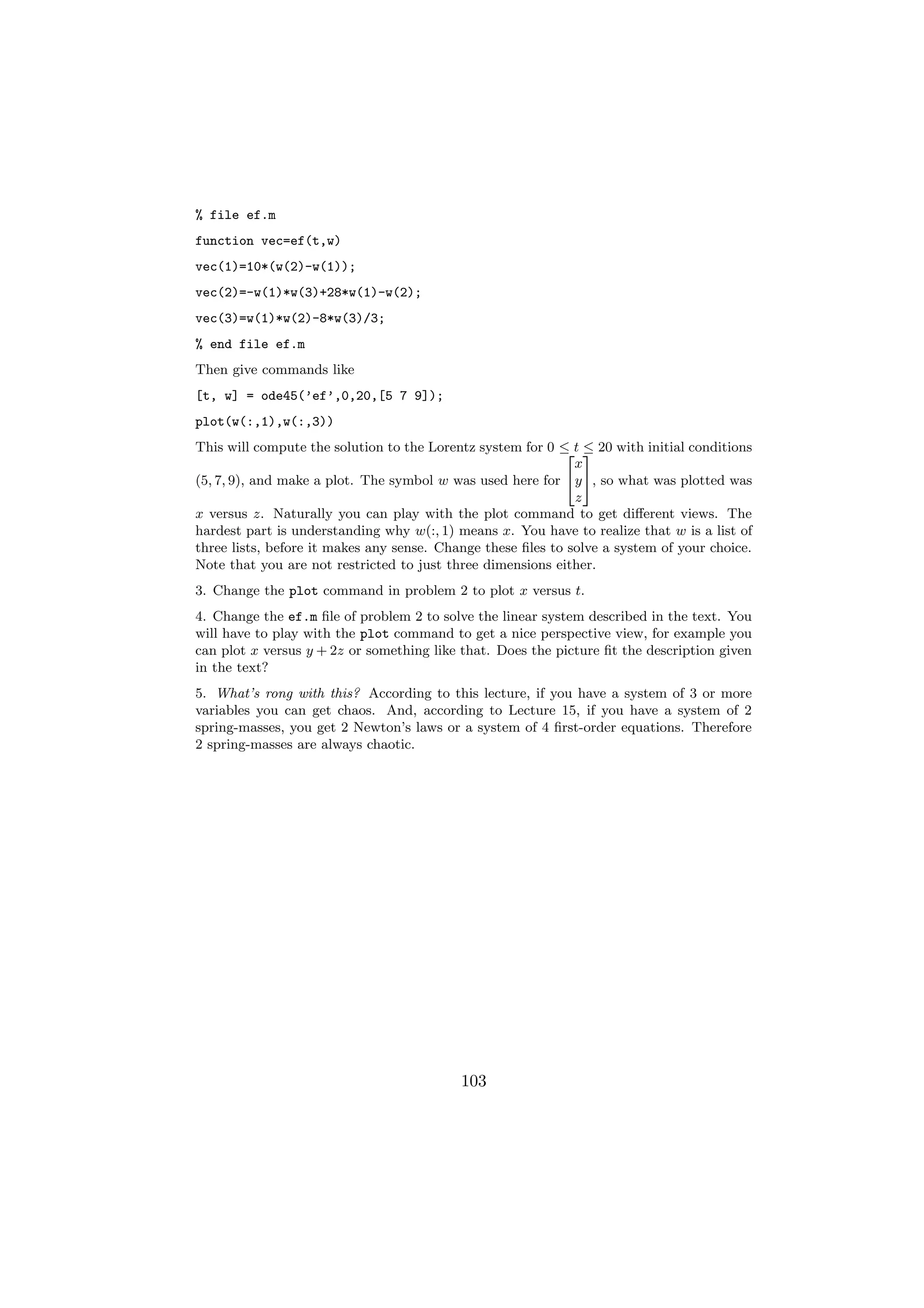 % file ef.m
function vec=ef(t,w)
vec(1)=10*(w(2)-w(1));
vec(2)=-w(1)*w(3)+28*w(1)-w(2);
vec(3)=w(1)*w(2)-8*w(3)/3;
% end file ef.m
Then give commands like
[t, w] = ode45(’ef’,0,20,[5 7 9]);
plot(w(:,1),w(:,3))
This will compute the solution to the Lorentz system for 0 ≤ t 3 20 with initial conditions
                                                            2 ≤
                                                              x
(5, 7, 9), and make a plot. The symbol w was used here for 4y 5, so what was plotted was
                                                              z
x versus z. Naturally you can play with the plot command to get diﬀerent views. The
hardest part is understanding why w(:, 1) means x. You have to realize that w is a list of
three lists, before it makes any sense. Change these ﬁles to solve a system of your choice.
Note that you are not restricted to just three dimensions either.
3. Change the plot command in problem 2 to plot x versus t.
4. Change the ef.m ﬁle of problem 2 to solve the linear system described in the text. You
will have to play with the plot command to get a nice perspective view, for example you
can plot x versus y + 2z or something like that. Does the picture ﬁt the description given
in the text?
5. What’s rong with this? According to this lecture, if you have a system of 3 or more
variables you can get chaos. And, according to Lecture 15, if you have a system of 2
spring-masses, you get 2 Newton’s laws or a system of 4 ﬁrst-order equations. Therefore
2 spring-masses are always chaotic.




                                           103
 