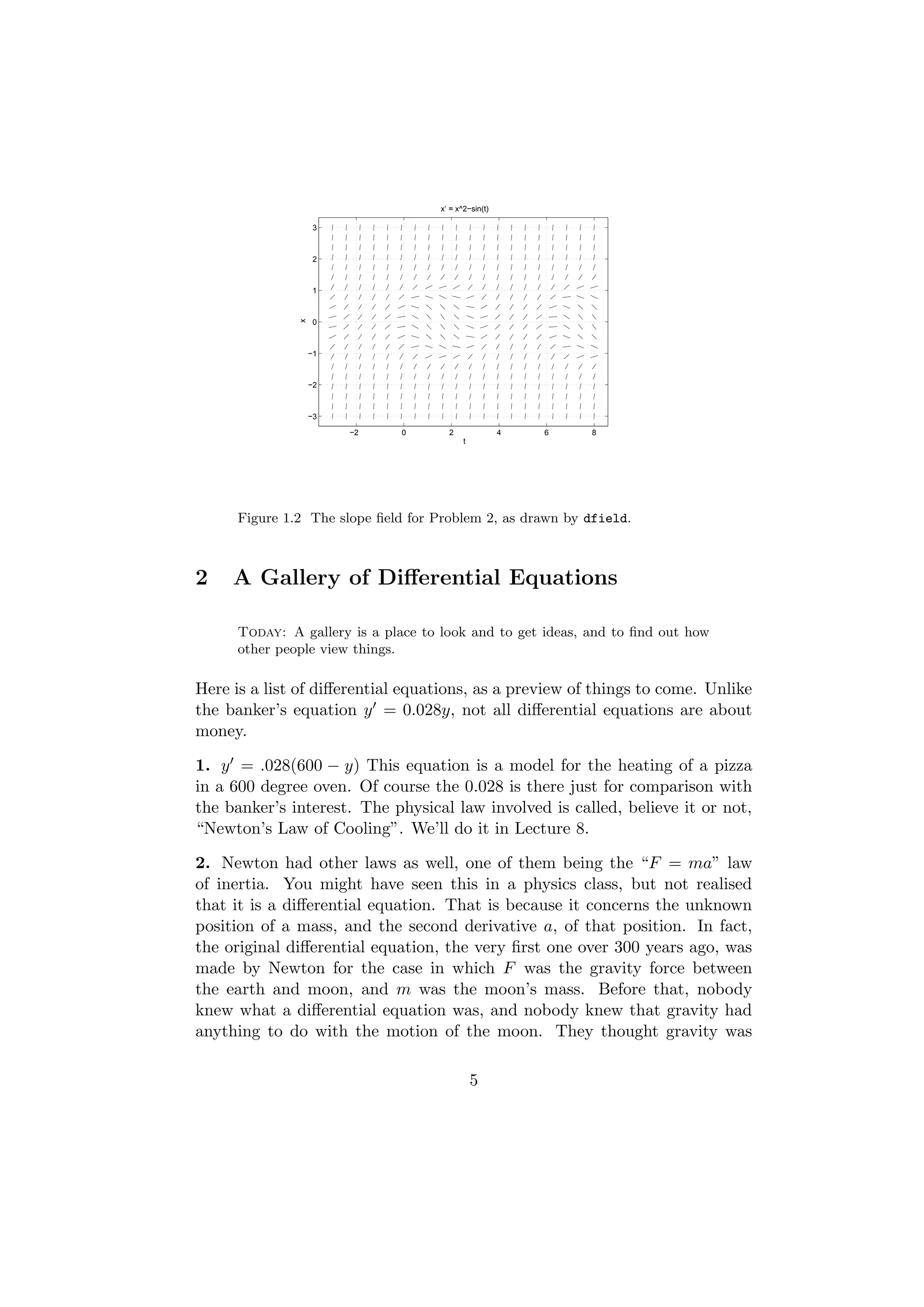 x’ = x^2−sin(t)

                    3



                    2



                    1
               x

                    0



                   −1



                   −2



                   −3

                        −2     0      2               4   6   8
                                           t




      Figure 1.2 The slope ﬁeld for Problem 2, as drawn by dfield.



2    A Gallery of Diﬀerential Equations

      Today: A gallery is a place to look and to get ideas, and to ﬁnd out how
      other people view things.

Here is a list of diﬀerential equations, as a preview of things to come. Unlike
the banker’s equation y = 0.028y, not all diﬀerential equations are about
money.

1. y = .028(600 − y) This equation is a model for the heating of a pizza
in a 600 degree oven. Of course the 0.028 is there just for comparison with
the banker’s interest. The physical law involved is called, believe it or not,
“Newton’s Law of Cooling”. We’ll do it in Lecture 8.

2. Newton had other laws as well, one of them being the “F = ma” law
of inertia. You might have seen this in a physics class, but not realised
that it is a diﬀerential equation. That is because it concerns the unknown
position of a mass, and the second derivative a, of that position. In fact,
the original diﬀerential equation, the very ﬁrst one over 300 years ago, was
made by Newton for the case in which F was the gravity force between
the earth and moon, and m was the moon’s mass. Before that, nobody
knew what a diﬀerential equation was, and nobody knew that gravity had
anything to do with the motion of the moon. They thought gravity was

                                               5
 