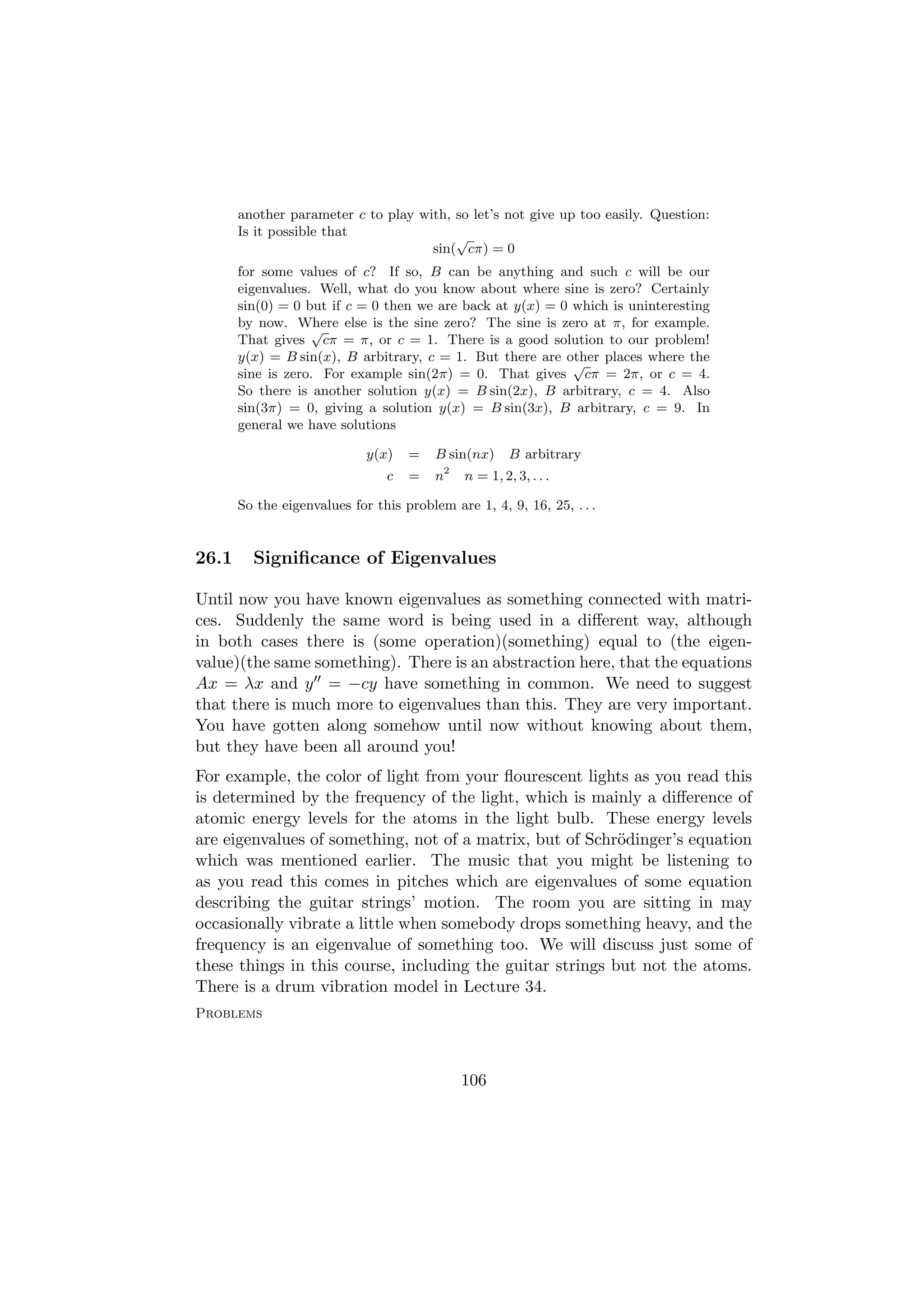 another parameter c to play with, so let’s not give up too easily. Question:
       Is it possible that               √
                                     sin( cπ) = 0
       for some values of c? If so, B can be anything and such c will be our
       eigenvalues. Well, what do you know about where sine is zero? Certainly
       sin(0) = 0 but if c = 0 then we are back at y(x) = 0 which is uninteresting
       by now. Where else is the sine zero? The sine is zero at π, for example.
                   √
       That gives cπ = π, or c = 1. There is a good solution to our problem!
       y(x) = B sin(x), B arbitrary, c = 1. But there are other places where the
                                                            √
       sine is zero. For example sin(2π) = 0. That gives cπ = 2π, or c = 4.
       So there is another solution y(x) = B sin(2x), B arbitrary, c = 4. Also
       sin(3π) = 0, giving a solution y(x) = B sin(3x), B arbitrary, c = 9. In
       general we have solutions

                             y(x)   =    B sin(nx)        B arbitrary
                                             2
                                c   =    n       n = 1, 2, 3, . . .

       So the eigenvalues for this problem are 1, 4, 9, 16, 25, . . .


26.1     Signiﬁcance of Eigenvalues

Until now you have known eigenvalues as something connected with matri-
ces. Suddenly the same word is being used in a diﬀerent way, although
in both cases there is (some operation)(something) equal to (the eigen-
value)(the same something). There is an abstraction here, that the equations
Ax = λx and y = −cy have something in common. We need to suggest
that there is much more to eigenvalues than this. They are very important.
You have gotten along somehow until now without knowing about them,
but they have been all around you!
For example, the color of light from your ﬂourescent lights as you read this
is determined by the frequency of the light, which is mainly a diﬀerence of
atomic energy levels for the atoms in the light bulb. These energy levels
are eigenvalues of something, not of a matrix, but of Schr¨dinger’s equation
                                                           o
which was mentioned earlier. The music that you might be listening to
as you read this comes in pitches which are eigenvalues of some equation
describing the guitar strings’ motion. The room you are sitting in may
occasionally vibrate a little when somebody drops something heavy, and the
frequency is an eigenvalue of something too. We will discuss just some of
these things in this course, including the guitar strings but not the atoms.
There is a drum vibration model in Lecture 34.
Problems



                                                 106
 