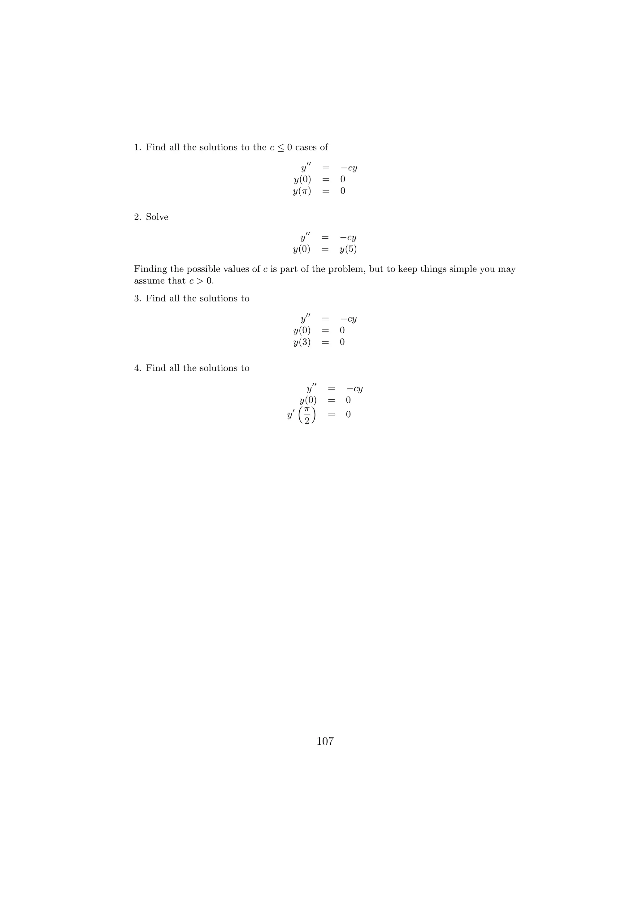1. Find all the solutions to the c ≤ 0 cases of

                                        y     =    −cy
                                      y(0)    =    0
                                      y(π)    =    0

2. Solve

                                        y     =    −cy
                                      y(0)    =    y(5)

Finding the possible values of c is part of the problem, but to keep things simple you may
assume that c > 0.
3. Find all the solutions to

                                        y     =    −cy
                                      y(0)    =    0
                                      y(3)    =    0

4. Find all the solutions to

                                         y    =     −cy
                                       y(0)
                                       “π”    =     0
                                     y        =     0
                                        2




                                             107
 