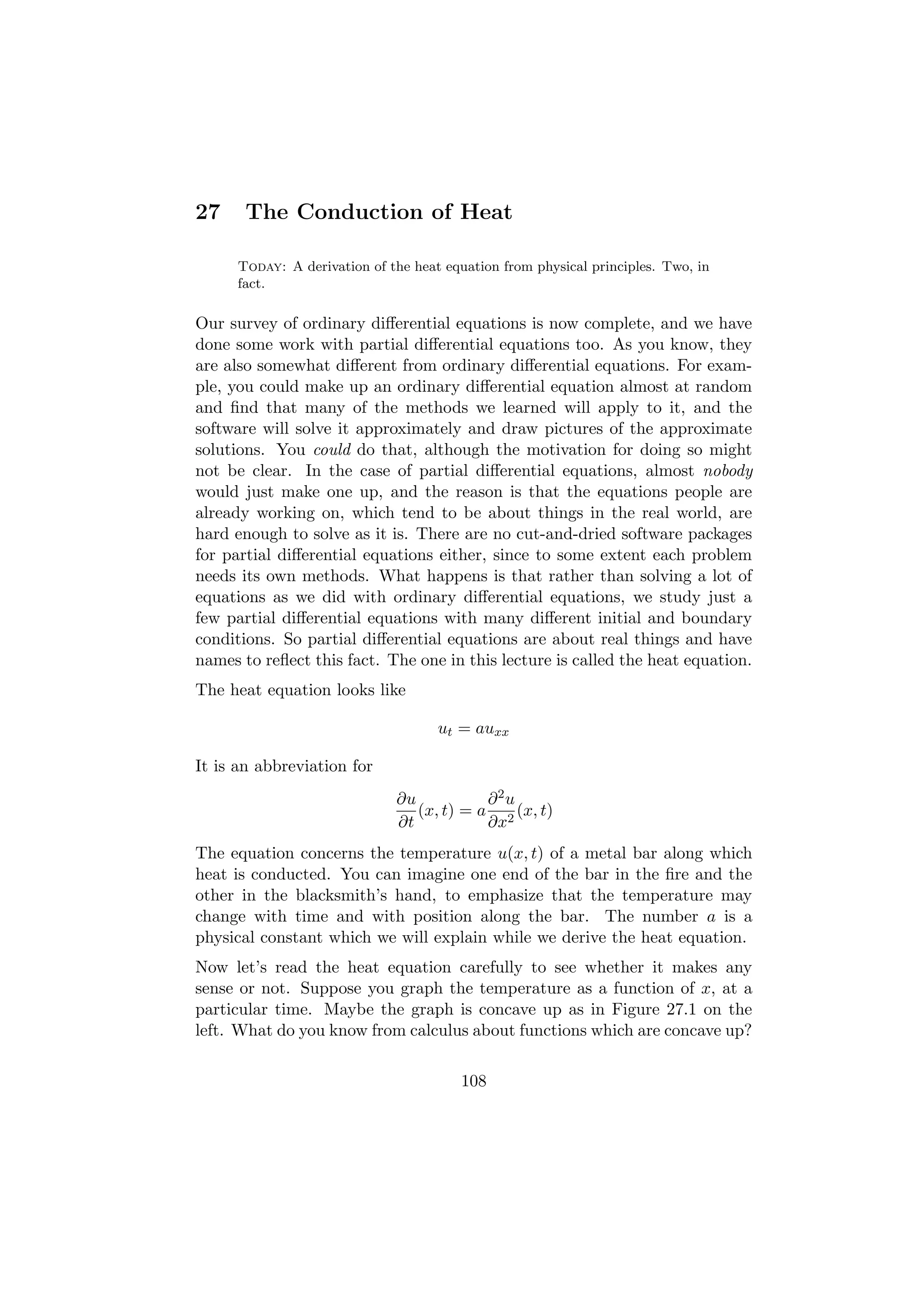 27     The Conduction of Heat

      Today: A derivation of the heat equation from physical principles. Two, in
      fact.

Our survey of ordinary diﬀerential equations is now complete, and we have
done some work with partial diﬀerential equations too. As you know, they
are also somewhat diﬀerent from ordinary diﬀerential equations. For exam-
ple, you could make up an ordinary diﬀerential equation almost at random
and ﬁnd that many of the methods we learned will apply to it, and the
software will solve it approximately and draw pictures of the approximate
solutions. You could do that, although the motivation for doing so might
not be clear. In the case of partial diﬀerential equations, almost nobody
would just make one up, and the reason is that the equations people are
already working on, which tend to be about things in the real world, are
hard enough to solve as it is. There are no cut-and-dried software packages
for partial diﬀerential equations either, since to some extent each problem
needs its own methods. What happens is that rather than solving a lot of
equations as we did with ordinary diﬀerential equations, we study just a
few partial diﬀerential equations with many diﬀerent initial and boundary
conditions. So partial diﬀerential equations are about real things and have
names to reﬂect this fact. The one in this lecture is called the heat equation.
The heat equation looks like

                                     ut = auxx

It is an abbreviation for
                              ∂u           ∂2u
                                 (x, t) = a 2 (x, t)
                              ∂t           ∂x
The equation concerns the temperature u(x, t) of a metal bar along which
heat is conducted. You can imagine one end of the bar in the ﬁre and the
other in the blacksmith’s hand, to emphasize that the temperature may
change with time and with position along the bar. The number a is a
physical constant which we will explain while we derive the heat equation.
Now let’s read the heat equation carefully to see whether it makes any
sense or not. Suppose you graph the temperature as a function of x, at a
particular time. Maybe the graph is concave up as in Figure 27.1 on the
left. What do you know from calculus about functions which are concave up?

                                         108
 