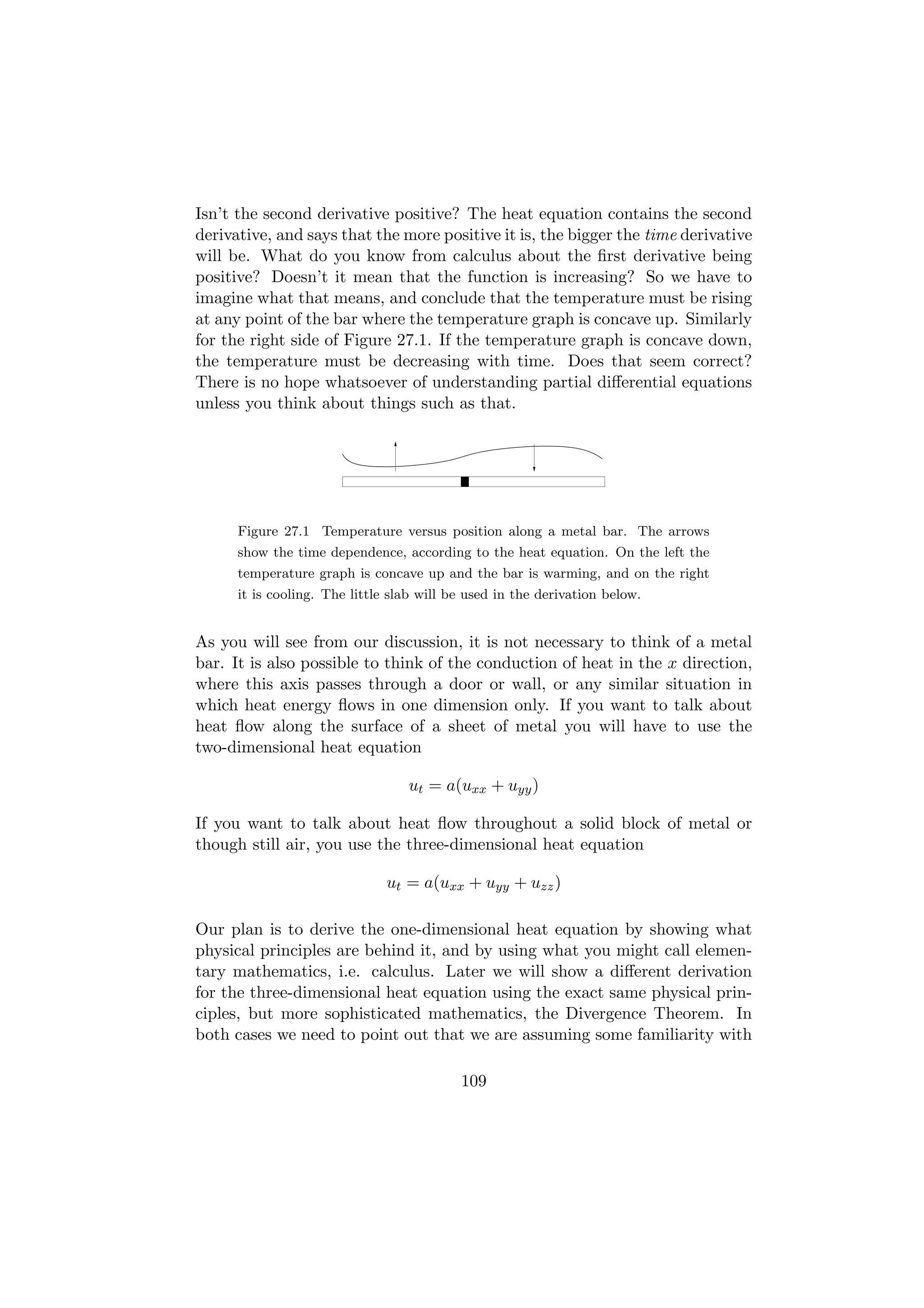 Isn’t the second derivative positive? The heat equation contains the second
derivative, and says that the more positive it is, the bigger the time derivative
will be. What do you know from calculus about the ﬁrst derivative being
positive? Doesn’t it mean that the function is increasing? So we have to
imagine what that means, and conclude that the temperature must be rising
at any point of the bar where the temperature graph is concave up. Similarly
for the right side of Figure 27.1. If the temperature graph is concave down,
the temperature must be decreasing with time. Does that seem correct?
There is no hope whatsoever of understanding partial diﬀerential equations
unless you think about things such as that.



                                           1
                                           0
                                           1
                                           0
                                           1
                                           0
                                           1
                                           0




      Figure 27.1 Temperature versus position along a metal bar. The arrows
      show the time dependence, according to the heat equation. On the left the
      temperature graph is concave up and the bar is warming, and on the right
      it is cooling. The little slab will be used in the derivation below.


As you will see from our discussion, it is not necessary to think of a metal
bar. It is also possible to think of the conduction of heat in the x direction,
where this axis passes through a door or wall, or any similar situation in
which heat energy ﬂows in one dimension only. If you want to talk about
heat ﬂow along the surface of a sheet of metal you will have to use the
two-dimensional heat equation

                                  ut = a(uxx + uyy )

If you want to talk about heat ﬂow throughout a solid block of metal or
though still air, you use the three-dimensional heat equation

                               ut = a(uxx + uyy + uzz )

Our plan is to derive the one-dimensional heat equation by showing what
physical principles are behind it, and by using what you might call elemen-
tary mathematics, i.e. calculus. Later we will show a diﬀerent derivation
for the three-dimensional heat equation using the exact same physical prin-
ciples, but more sophisticated mathematics, the Divergence Theorem. In
both cases we need to point out that we are assuming some familiarity with

                                           109
 