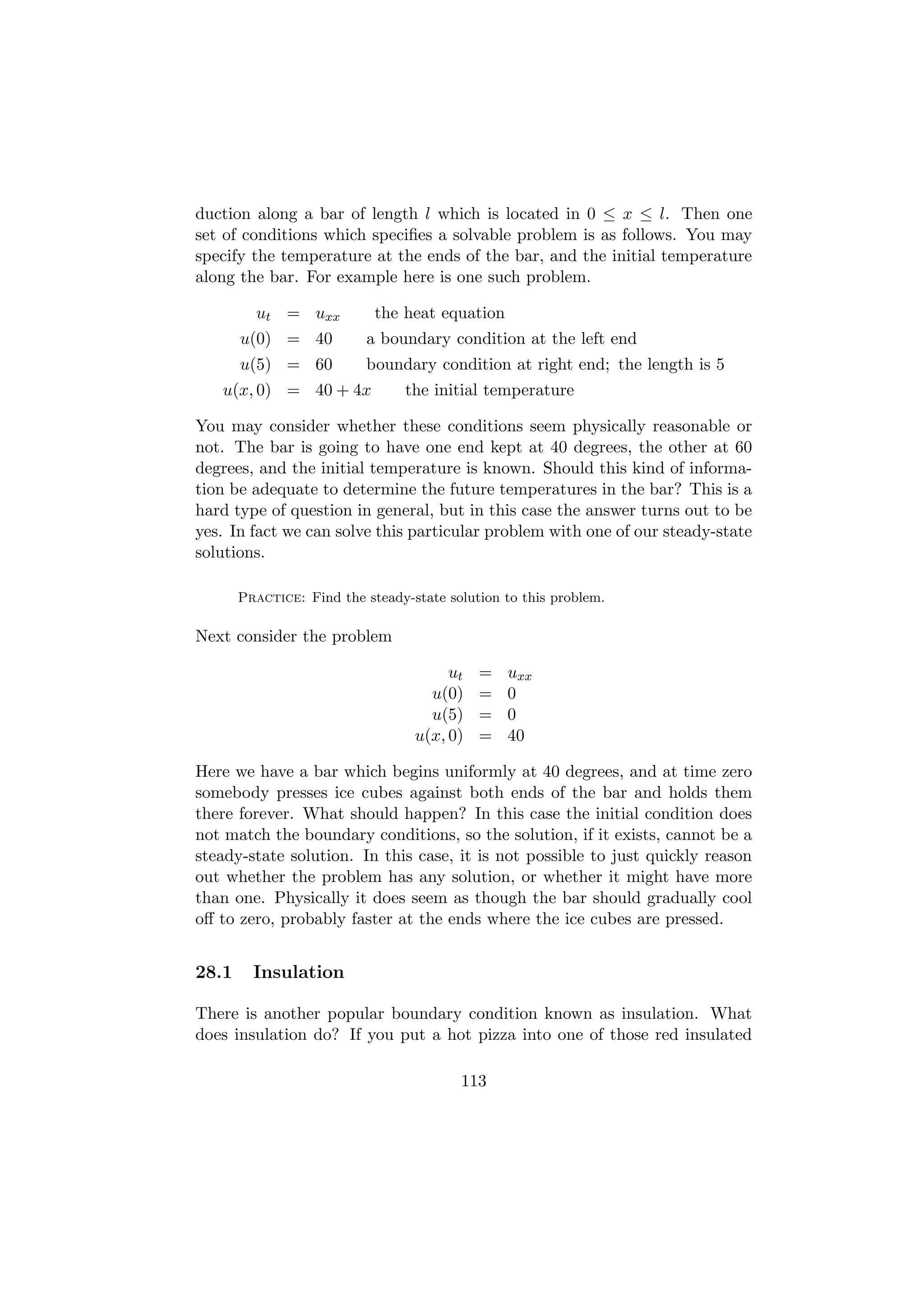 duction along a bar of length l which is located in 0 ≤ x ≤ l. Then one
set of conditions which speciﬁes a solvable problem is as follows. You may
specify the temperature at the ends of the bar, and the initial temperature
along the bar. For example here is one such problem.

         ut = uxx           the heat equation
       u(0) = 40          a boundary condition at the left end
       u(5) = 60          boundary condition at right end; the length is 5
   u(x, 0) = 40 + 4x            the initial temperature

You may consider whether these conditions seem physically reasonable or
not. The bar is going to have one end kept at 40 degrees, the other at 60
degrees, and the initial temperature is known. Should this kind of informa-
tion be adequate to determine the future temperatures in the bar? This is a
hard type of question in general, but in this case the answer turns out to be
yes. In fact we can solve this particular problem with one of our steady-state
solutions.

       Practice: Find the steady-state solution to this problem.

Next consider the problem

                                       ut   =   uxx
                                    u(0)    =   0
                                    u(5)    =   0
                                  u(x, 0)   =   40

Here we have a bar which begins uniformly at 40 degrees, and at time zero
somebody presses ice cubes against both ends of the bar and holds them
there forever. What should happen? In this case the initial condition does
not match the boundary conditions, so the solution, if it exists, cannot be a
steady-state solution. In this case, it is not possible to just quickly reason
out whether the problem has any solution, or whether it might have more
than one. Physically it does seem as though the bar should gradually cool
oﬀ to zero, probably faster at the ends where the ice cubes are pressed.


28.1     Insulation

There is another popular boundary condition known as insulation. What
does insulation do? If you put a hot pizza into one of those red insulated

                                         113
 
