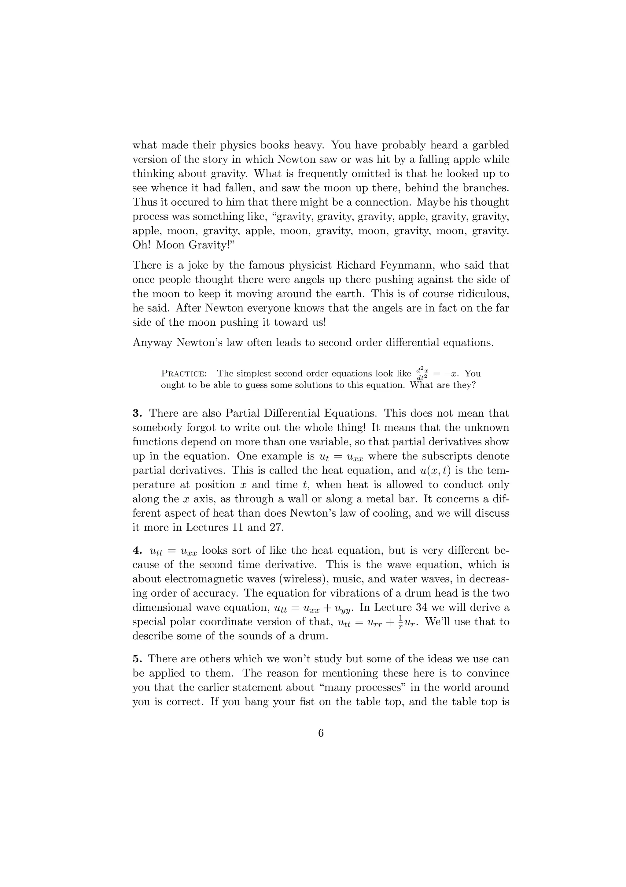 what made their physics books heavy. You have probably heard a garbled
version of the story in which Newton saw or was hit by a falling apple while
thinking about gravity. What is frequently omitted is that he looked up to
see whence it had fallen, and saw the moon up there, behind the branches.
Thus it occured to him that there might be a connection. Maybe his thought
process was something like, “gravity, gravity, gravity, apple, gravity, gravity,
apple, moon, gravity, apple, moon, gravity, moon, gravity, moon, gravity.
Oh! Moon Gravity!”
There is a joke by the famous physicist Richard Feynmann, who said that
once people thought there were angels up there pushing against the side of
the moon to keep it moving around the earth. This is of course ridiculous,
he said. After Newton everyone knows that the angels are in fact on the far
side of the moon pushing it toward us!
Anyway Newton’s law often leads to second order diﬀerential equations.

                                                                 2
      Practice: The simplest second order equations look like d 2 = −x. You
                                                                  dt
                                                                     x

      ought to be able to guess some solutions to this equation. What are they?


3. There are also Partial Diﬀerential Equations. This does not mean that
somebody forgot to write out the whole thing! It means that the unknown
functions depend on more than one variable, so that partial derivatives show
up in the equation. One example is ut = uxx where the subscripts denote
partial derivatives. This is called the heat equation, and u(x, t) is the tem-
perature at position x and time t, when heat is allowed to conduct only
along the x axis, as through a wall or along a metal bar. It concerns a dif-
ferent aspect of heat than does Newton’s law of cooling, and we will discuss
it more in Lectures 11 and 27.
4. utt = uxx looks sort of like the heat equation, but is very diﬀerent be-
cause of the second time derivative. This is the wave equation, which is
about electromagnetic waves (wireless), music, and water waves, in decreas-
ing order of accuracy. The equation for vibrations of a drum head is the two
dimensional wave equation, utt = uxx + uyy . In Lecture 34 we will derive a
special polar coordinate version of that, utt = urr + 1 ur . We’ll use that to
                                                      r
describe some of the sounds of a drum.
5. There are others which we won’t study but some of the ideas we use can
be applied to them. The reason for mentioning these here is to convince
you that the earlier statement about “many processes” in the world around
you is correct. If you bang your ﬁst on the table top, and the table top is

                                         6
 