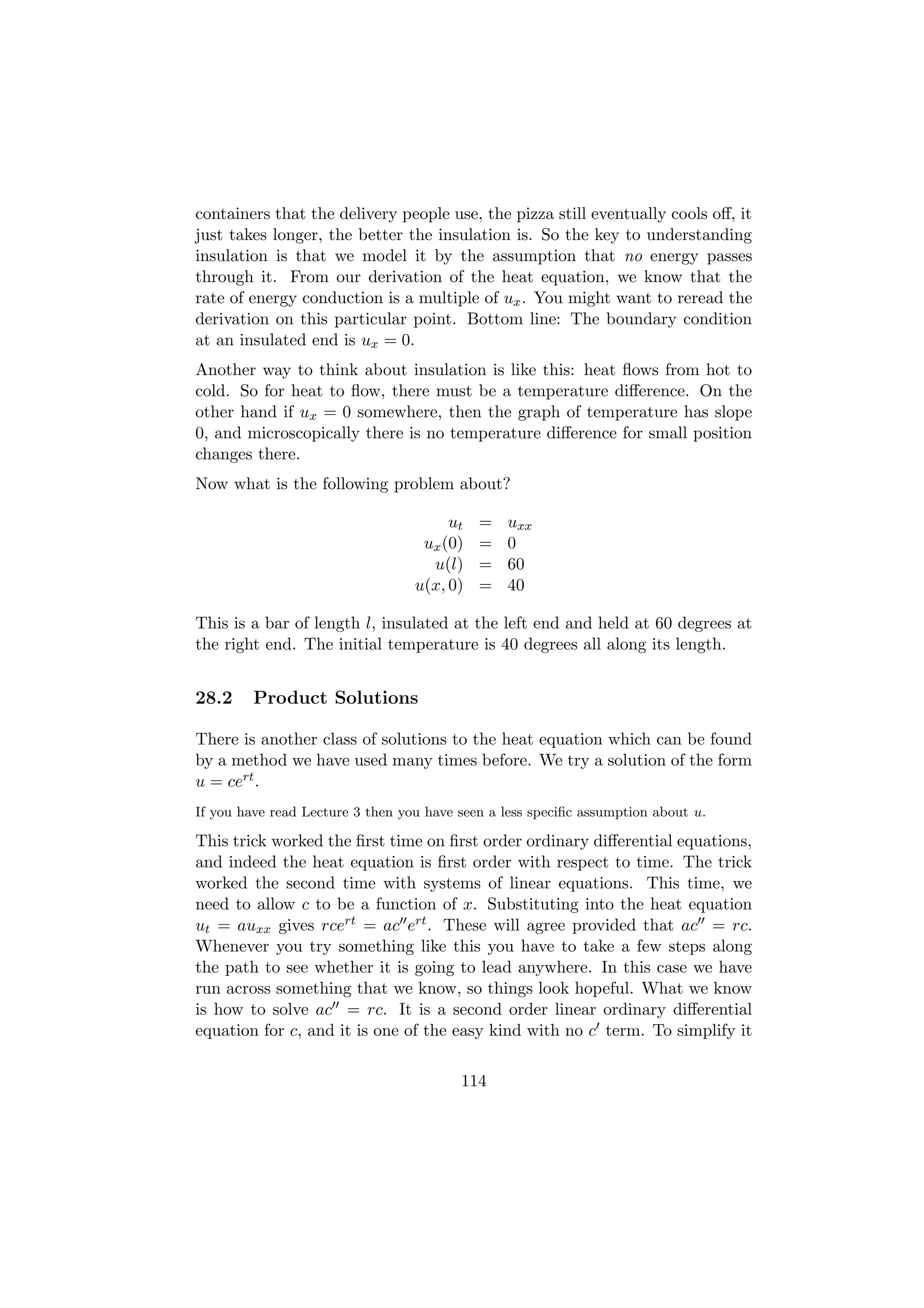 containers that the delivery people use, the pizza still eventually cools oﬀ, it
just takes longer, the better the insulation is. So the key to understanding
insulation is that we model it by the assumption that no energy passes
through it. From our derivation of the heat equation, we know that the
rate of energy conduction is a multiple of ux . You might want to reread the
derivation on this particular point. Bottom line: The boundary condition
at an insulated end is ux = 0.
Another way to think about insulation is like this: heat ﬂows from hot to
cold. So for heat to ﬂow, there must be a temperature diﬀerence. On the
other hand if ux = 0 somewhere, then the graph of temperature has slope
0, and microscopically there is no temperature diﬀerence for small position
changes there.
Now what is the following problem about?

                                       ut   =   uxx
                                   ux (0)   =   0
                                    u(l)    =   60
                                  u(x, 0)   =   40

This is a bar of length l, insulated at the left end and held at 60 degrees at
the right end. The initial temperature is 40 degrees all along its length.


28.2     Product Solutions

There is another class of solutions to the heat equation which can be found
by a method we have used many times before. We try a solution of the form
u = cert .
If you have read Lecture 3 then you have seen a less speciﬁc assumption about u.

This trick worked the ﬁrst time on ﬁrst order ordinary diﬀerential equations,
and indeed the heat equation is ﬁrst order with respect to time. The trick
worked the second time with systems of linear equations. This time, we
need to allow c to be a function of x. Substituting into the heat equation
ut = auxx gives rcert = ac ert . These will agree provided that ac = rc.
Whenever you try something like this you have to take a few steps along
the path to see whether it is going to lead anywhere. In this case we have
run across something that we know, so things look hopeful. What we know
is how to solve ac = rc. It is a second order linear ordinary diﬀerential
equation for c, and it is one of the easy kind with no c term. To simplify it

                                         114
 