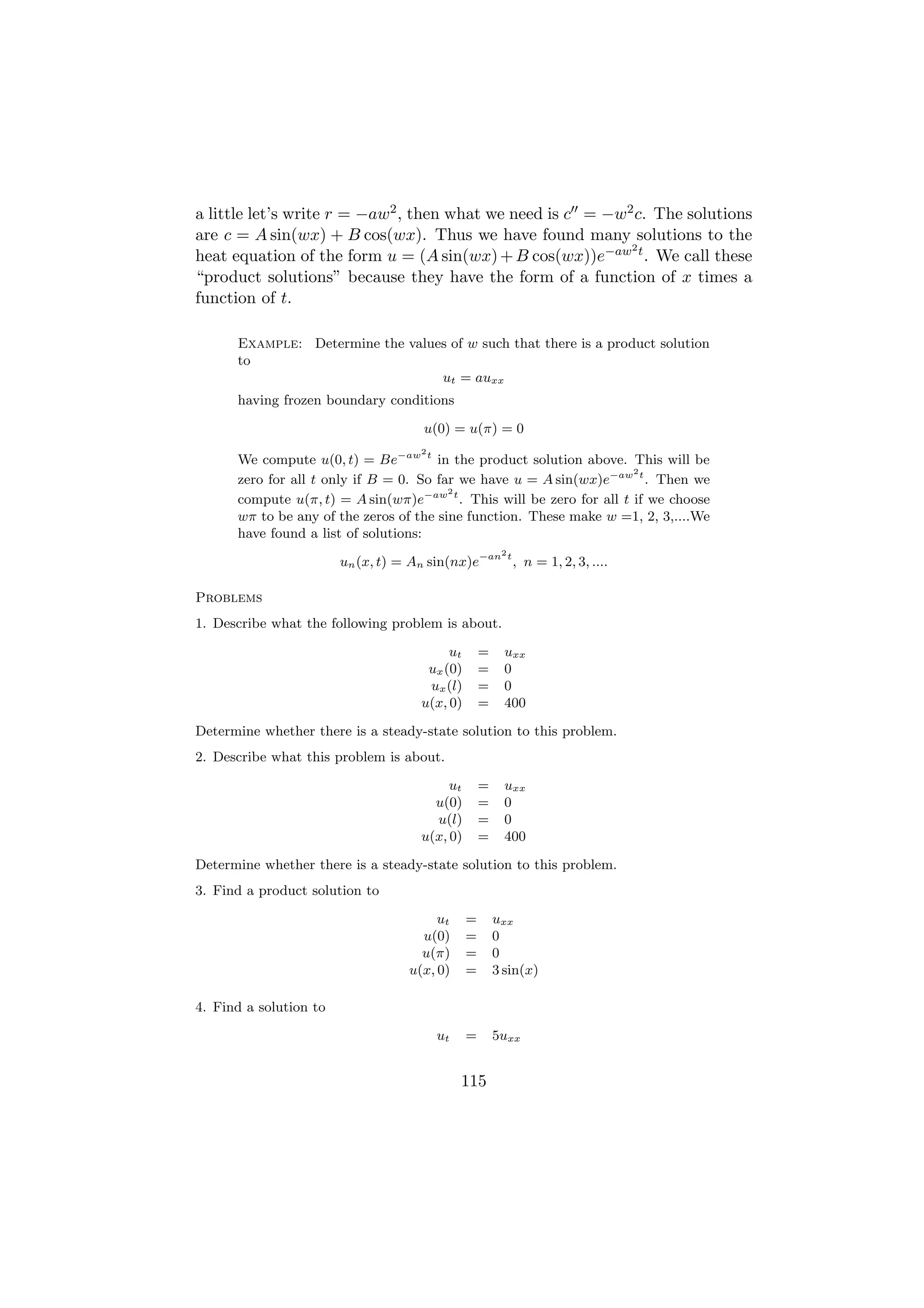 a little let’s write r = −aw2 , then what we need is c = −w2 c. The solutions
are c = A sin(wx) + B cos(wx). Thus we have found many solutions to the
                                                            2
heat equation of the form u = (A sin(wx) + B cos(wx))e−aw t . We call these
“product solutions” because they have the form of a function of x times a
function of t.

      Example: Determine the values of w such that there is a product solution
      to
                                  ut = auxx
      having frozen boundary conditions

                                       u(0) = u(π) = 0
                                      2
      We compute u(0, t) = Be−aw t in the product solution above. This will be
                                                                      2
      zero for all t only if B = 0. So far we have u = A sin(wx)e−aw t . Then we
                                         2
      compute u(π, t) = A sin(wπ)e−aw t . This will be zero for all t if we choose
      wπ to be any of the zeros of the sine function. These make w =1, 2, 3,....We
      have found a list of solutions:
                                                         2
                        un (x, t) = An sin(nx)e−an t , n = 1, 2, 3, ....

Problems
1. Describe what the following problem is about.

                                           ut       =     uxx
                                       ux (0)       =     0
                                       ux (l)       =     0
                                      u(x, 0)       =     400

Determine whether there is a steady-state solution to this problem.
2. Describe what this problem is about.

                                           ut       =     uxx
                                        u(0)        =     0
                                        u(l)        =     0
                                      u(x, 0)       =     400

Determine whether there is a steady-state solution to this problem.
3. Find a product solution to

                                         ut     =       uxx
                                      u(0)      =       0
                                      u(π)      =       0
                                    u(x, 0)     =       3 sin(x)

4. Find a solution to

                                          ut    =       5uxx


                                               115
 