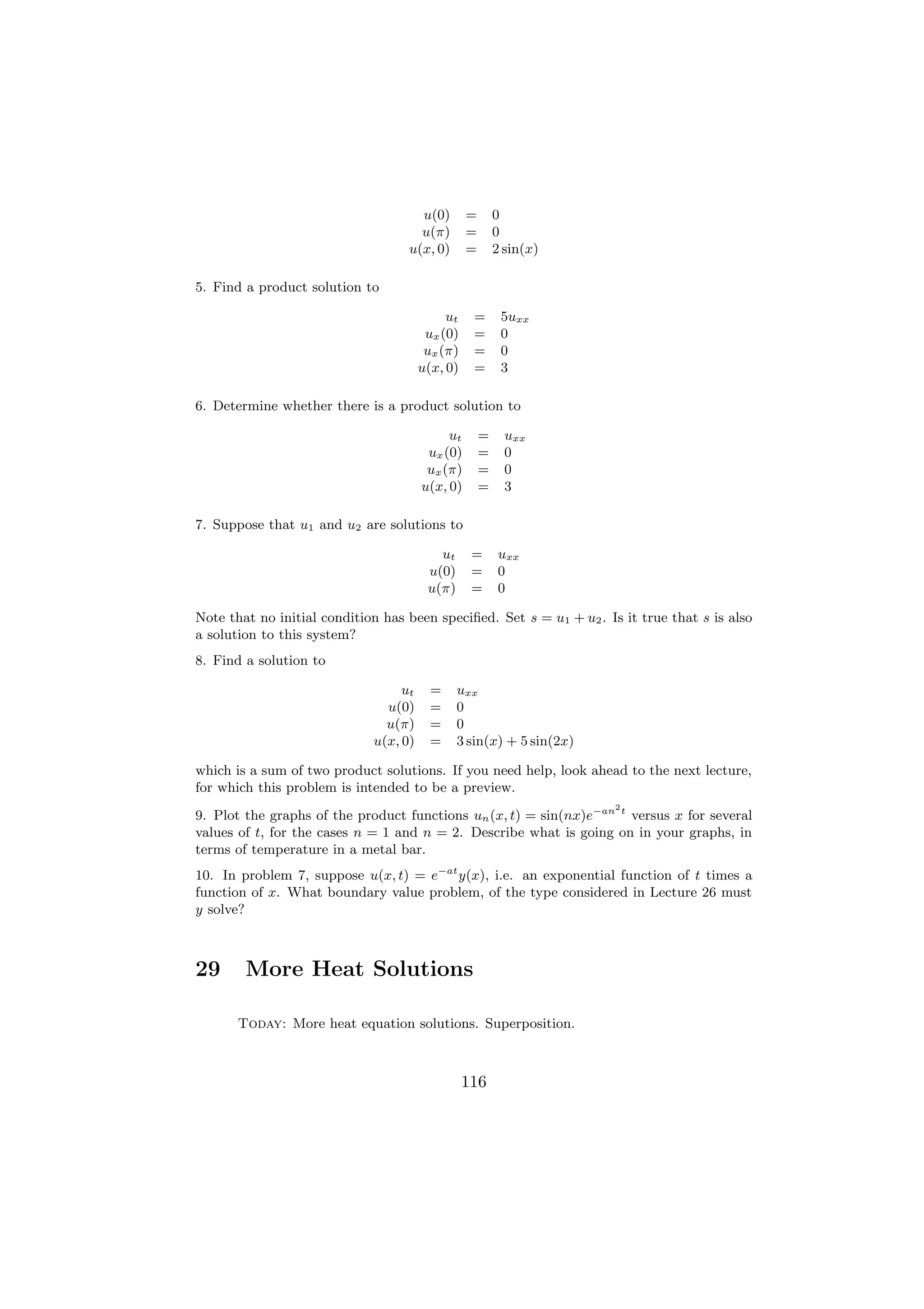 u(0)        =       0
                                     u(π)        =       0
                                   u(x, 0)       =       2 sin(x)

5. Find a product solution to

                                            ut    =       5uxx
                                        ux (0)    =       0
                                        ux (π)    =       0
                                       u(x, 0)    =       3

6. Determine whether there is a product solution to

                                            ut       =     uxx
                                        ux (0)       =     0
                                        ux (π)       =     0
                                       u(x, 0)       =     3

7. Suppose that u1 and u2 are solutions to

                                          ut      =      uxx
                                        u(0)      =      0
                                        u(π)      =      0

Note that no initial condition has been speciﬁed. Set s = u1 + u2 . Is it true that s is also
a solution to this system?
8. Find a solution to

                                  ut     =     uxx
                               u(0)      =     0
                               u(π)      =     0
                             u(x, 0)     =     3 sin(x) + 5 sin(2x)

which is a sum of two product solutions. If you need help, look ahead to the next lecture,
for which this problem is intended to be a preview.
                                                                      2
9. Plot the graphs of the product functions un (x, t) = sin(nx)e−an t versus x for several
values of t, for the cases n = 1 and n = 2. Describe what is going on in your graphs, in
terms of temperature in a metal bar.
10. In problem 7, suppose u(x, t) = e−at y(x), i.e. an exponential function of t times a
function of x. What boundary value problem, of the type considered in Lecture 26 must
y solve?



29      More Heat Solutions

       Today: More heat equation solutions. Superposition.



                                                 116
 