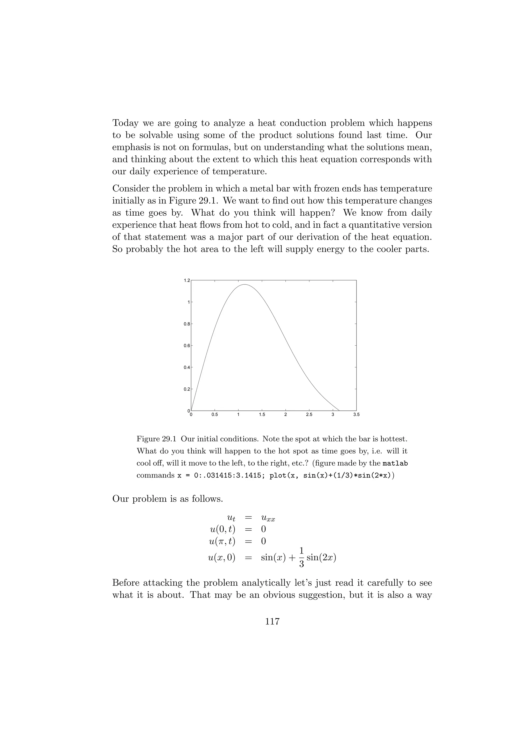 Today we are going to analyze a heat conduction problem which happens
to be solvable using some of the product solutions found last time. Our
emphasis is not on formulas, but on understanding what the solutions mean,
and thinking about the extent to which this heat equation corresponds with
our daily experience of temperature.
Consider the problem in which a metal bar with frozen ends has temperature
initially as in Figure 29.1. We want to ﬁnd out how this temperature changes
as time goes by. What do you think will happen? We know from daily
experience that heat ﬂows from hot to cold, and in fact a quantitative version
of that statement was a major part of our derivation of the heat equation.
So probably the hot area to the left will supply energy to the cooler parts.


                  1.2



                    1



                  0.8



                  0.6



                  0.4



                  0.2



                    0
                     0     0.5    1      1.5     2    2.5     3     3.5




     Figure 29.1 Our initial conditions. Note the spot at which the bar is hottest.
     What do you think will happen to the hot spot as time goes by, i.e. will it
     cool oﬀ, will it move to the left, to the right, etc.? (ﬁgure made by the matlab
     commands x = 0:.031415:3.1415; plot(x, sin(x)+(1/3)*sin(2*x))


Our problem is as follows.
                              ut = uxx
                          u(0, t) = 0
                          u(π, t) = 0
                                                     1
                          u(x, 0) = sin(x) +           sin(2x)
                                                     3
Before attacking the problem analytically let’s just read it carefully to see
what it is about. That may be an obvious suggestion, but it is also a way

                                           117
 