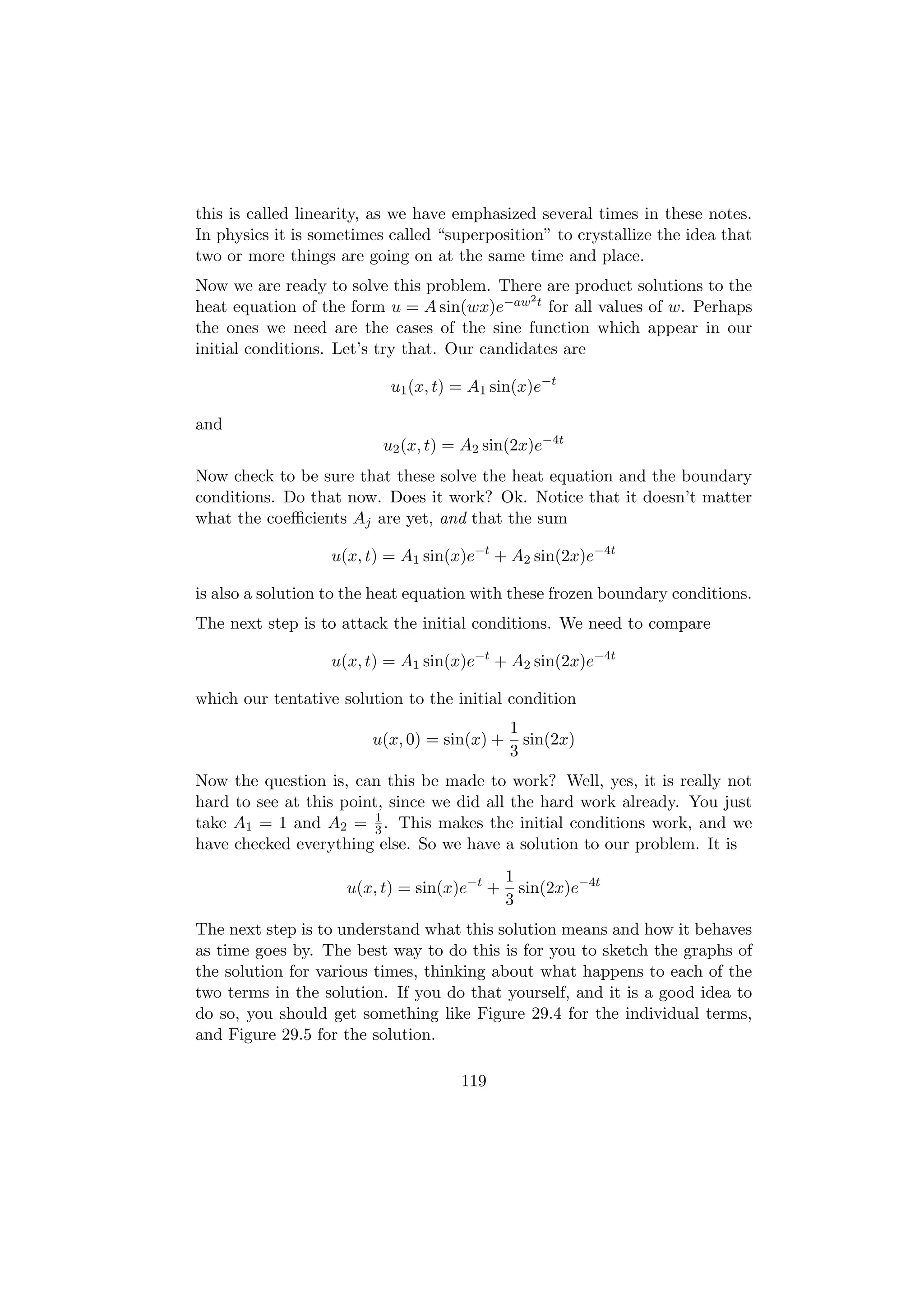 this is called linearity, as we have emphasized several times in these notes.
In physics it is sometimes called “superposition” to crystallize the idea that
two or more things are going on at the same time and place.
Now we are ready to solve this problem. There are product solutions to the
                                              2
heat equation of the form u = A sin(wx)e−aw t for all values of w. Perhaps
the ones we need are the cases of the sine function which appear in our
initial conditions. Let’s try that. Our candidates are

                           u1 (x, t) = A1 sin(x)e−t

and
                          u2 (x, t) = A2 sin(2x)e−4t
Now check to be sure that these solve the heat equation and the boundary
conditions. Do that now. Does it work? Ok. Notice that it doesn’t matter
what the coeﬃcients Aj are yet, and that the sum

                   u(x, t) = A1 sin(x)e−t + A2 sin(2x)e−4t

is also a solution to the heat equation with these frozen boundary conditions.
The next step is to attack the initial conditions. We need to compare

                   u(x, t) = A1 sin(x)e−t + A2 sin(2x)e−4t

which our tentative solution to the initial condition
                                             1
                        u(x, 0) = sin(x) +     sin(2x)
                                             3
Now the question is, can this be made to work? Well, yes, it is really not
hard to see at this point, since we did all the hard work already. You just
                         1
take A1 = 1 and A2 = 3 . This makes the initial conditions work, and we
have checked everything else. So we have a solution to our problem. It is
                                             1
                     u(x, t) = sin(x)e−t +     sin(2x)e−4t
                                             3
The next step is to understand what this solution means and how it behaves
as time goes by. The best way to do this is for you to sketch the graphs of
the solution for various times, thinking about what happens to each of the
two terms in the solution. If you do that yourself, and it is a good idea to
do so, you should get something like Figure 29.4 for the individual terms,
and Figure 29.5 for the solution.

                                     119
 