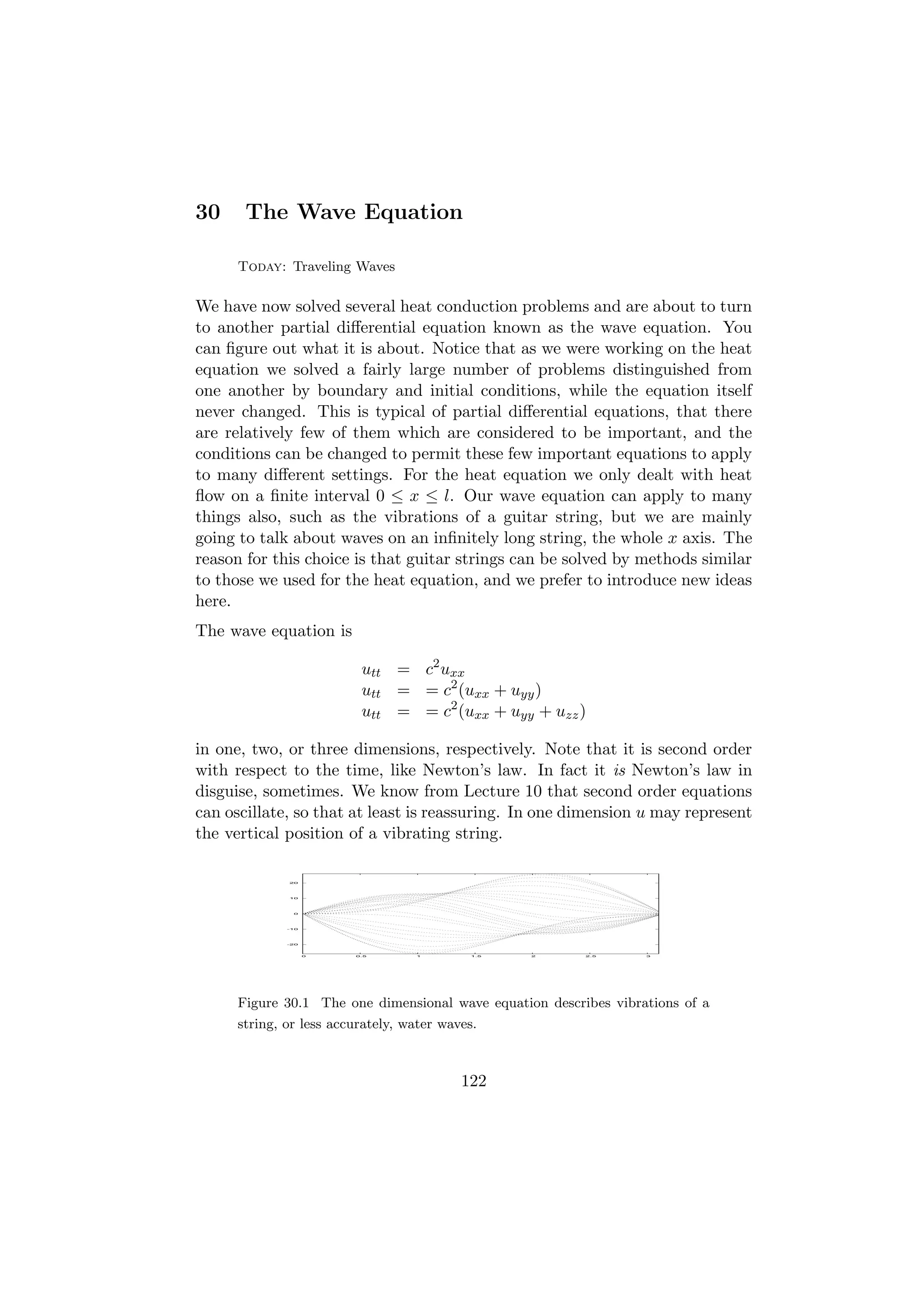 30     The Wave Equation

      Today: Traveling Waves

We have now solved several heat conduction problems and are about to turn
to another partial diﬀerential equation known as the wave equation. You
can ﬁgure out what it is about. Notice that as we were working on the heat
equation we solved a fairly large number of problems distinguished from
one another by boundary and initial conditions, while the equation itself
never changed. This is typical of partial diﬀerential equations, that there
are relatively few of them which are considered to be important, and the
conditions can be changed to permit these few important equations to apply
to many diﬀerent settings. For the heat equation we only dealt with heat
ﬂow on a ﬁnite interval 0 ≤ x ≤ l. Our wave equation can apply to many
things also, such as the vibrations of a guitar string, but we are mainly
going to talk about waves on an inﬁnitely long string, the whole x axis. The
reason for this choice is that guitar strings can be solved by methods similar
to those we used for the heat equation, and we prefer to introduce new ideas
here.
The wave equation is

                          utt = c2 uxx
                          utt = = c2 (uxx + uyy )
                          utt = = c2 (uxx + uyy + uzz )

in one, two, or three dimensions, respectively. Note that it is second order
with respect to the time, like Newton’s law. In fact it is Newton’s law in
disguise, sometimes. We know from Lecture 10 that second order equations
can oscillate, so that at least is reassuring. In one dimension u may represent
the vertical position of a vibrating string.

              20




              10




               0




              -10




              -20



                    0    0.5       1        1.5   2       2.5      3




      Figure 30.1 The one dimensional wave equation describes vibrations of a
      string, or less accurately, water waves.



                                           122
 