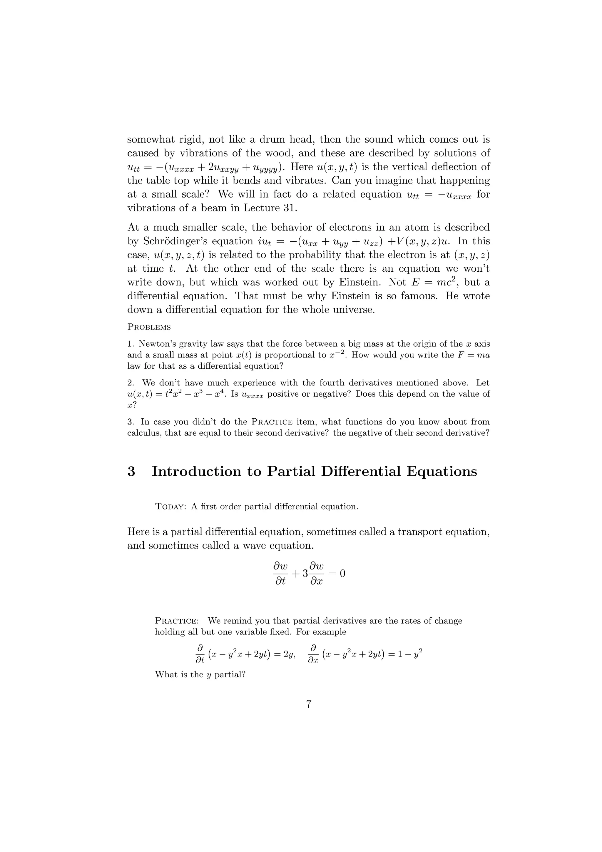 somewhat rigid, not like a drum head, then the sound which comes out is
caused by vibrations of the wood, and these are described by solutions of
utt = −(uxxxx + 2uxxyy + uyyyy ). Here u(x, y, t) is the vertical deﬂection of
the table top while it bends and vibrates. Can you imagine that happening
at a small scale? We will in fact do a related equation utt = −uxxxx for
vibrations of a beam in Lecture 31.
At a much smaller scale, the behavior of electrons in an atom is described
by Schr¨dinger’s equation iut = −(uxx + uyy + uzz ) +V (x, y, z)u. In this
        o
case, u(x, y, z, t) is related to the probability that the electron is at (x, y, z)
at time t. At the other end of the scale there is an equation we won’t
write down, but which was worked out by Einstein. Not E = mc2 , but a
diﬀerential equation. That must be why Einstein is so famous. He wrote
down a diﬀerential equation for the whole universe.
Problems
1. Newton’s gravity law says that the force between a big mass at the origin of the x axis
and a small mass at point x(t) is proportional to x−2 . How would you write the F = ma
law for that as a diﬀerential equation?
2. We don’t have much experience with the fourth derivatives mentioned above. Let
u(x, t) = t2 x2 − x3 + x4 . Is uxxxx positive or negative? Does this depend on the value of
x?
3. In case you didn’t do the Practice item, what functions do you know about from
calculus, that are equal to their second derivative? the negative of their second derivative?



3     Introduction to Partial Diﬀerential Equations

       Today: A ﬁrst order partial diﬀerential equation.

Here is a partial diﬀerential equation, sometimes called a transport equation,
and sometimes called a wave equation.
                                     ∂w    ∂w
                                        +3    =0
                                     ∂t    ∂x


       Practice: We remind you that partial derivatives are the rates of change
       holding all but one variable ﬁxed. For example
                 ∂ `               ´          ∂ `               ´
                    x − y 2 x + 2yt = 2y,        x − y 2 x + 2yt = 1 − y 2
                 ∂t                           ∂x
       What is the y partial?


                                             7
 