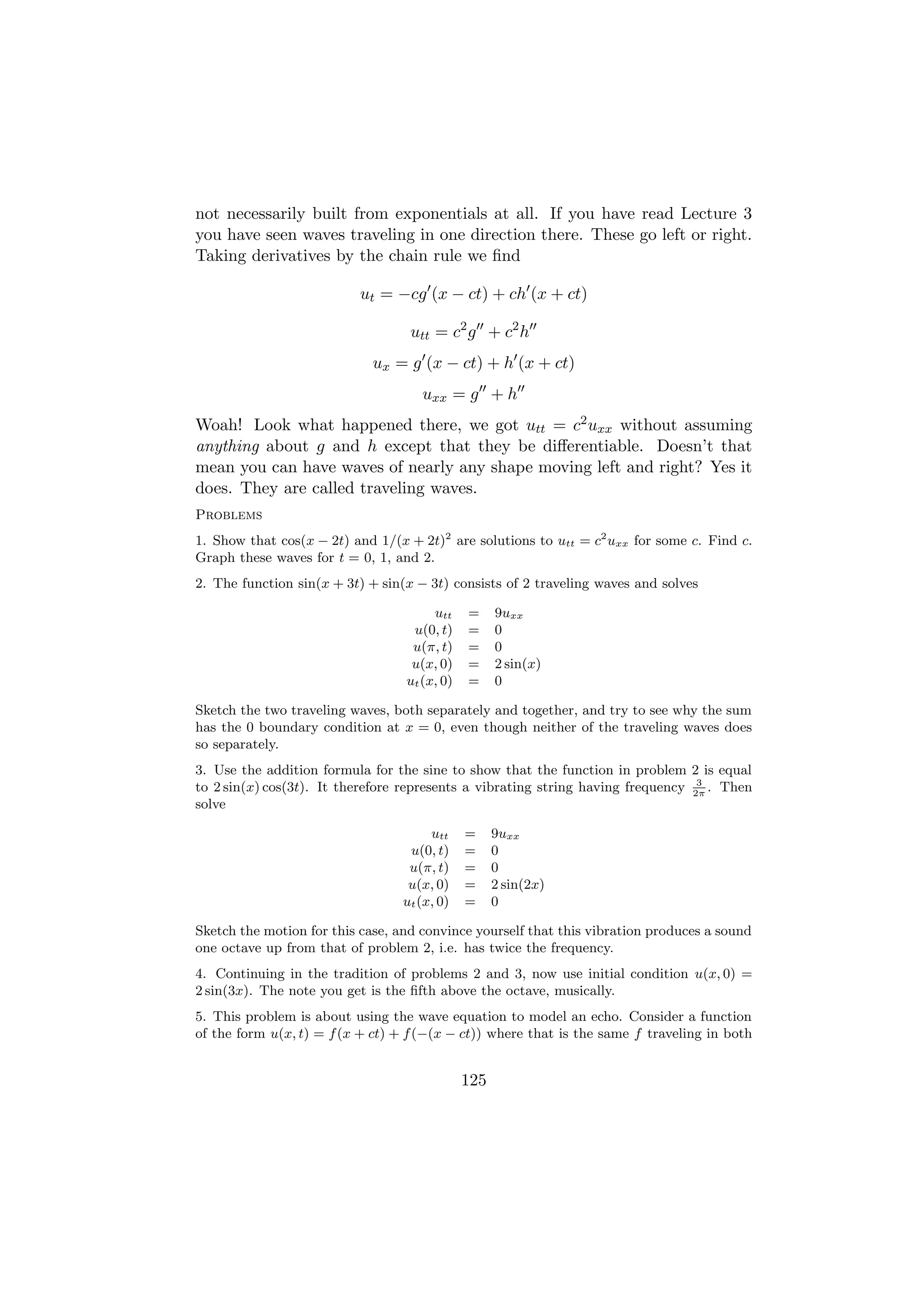 not necessarily built from exponentials at all. If you have read Lecture 3
you have seen waves traveling in one direction there. These go left or right.
Taking derivatives by the chain rule we ﬁnd

                          ut = −cg (x − ct) + ch (x + ct)

                                   utt = c2 g + c2 h
                            ux = g (x − ct) + h (x + ct)
                                     uxx = g + h
Woah! Look what happened there, we got utt = c2 uxx without assuming
anything about g and h except that they be diﬀerentiable. Doesn’t that
mean you can have waves of nearly any shape moving left and right? Yes it
does. They are called traveling waves.
Problems
1. Show that cos(x − 2t) and 1/(x + 2t)2 are solutions to utt = c2 uxx for some c. Find c.
Graph these waves for t = 0, 1, and 2.
2. The function sin(x + 3t) + sin(x − 3t) consists of 2 traveling waves and solves

                                       utt    =     9uxx
                                   u(0, t)    =     0
                                   u(π, t)    =     0
                                   u(x, 0)    =     2 sin(x)
                                  ut (x, 0)   =     0

Sketch the two traveling waves, both separately and together, and try to see why the sum
has the 0 boundary condition at x = 0, even though neither of the traveling waves does
so separately.
3. Use the addition formula for the sine to show that the function in problem 2 is equal
                                                                                  3
to 2 sin(x) cos(3t). It therefore represents a vibrating string having frequency 2π . Then
solve

                                      utt     =     9uxx
                                  u(0, t)     =     0
                                  u(π, t)     =     0
                                  u(x, 0)     =     2 sin(2x)
                                 ut (x, 0)    =     0

Sketch the motion for this case, and convince yourself that this vibration produces a sound
one octave up from that of problem 2, i.e. has twice the frequency.
4. Continuing in the tradition of problems 2 and 3, now use initial condition u(x, 0) =
2 sin(3x). The note you get is the ﬁfth above the octave, musically.
5. This problem is about using the wave equation to model an echo. Consider a function
of the form u(x, t) = f (x + ct) + f (−(x − ct)) where that is the same f traveling in both


                                              125
 
