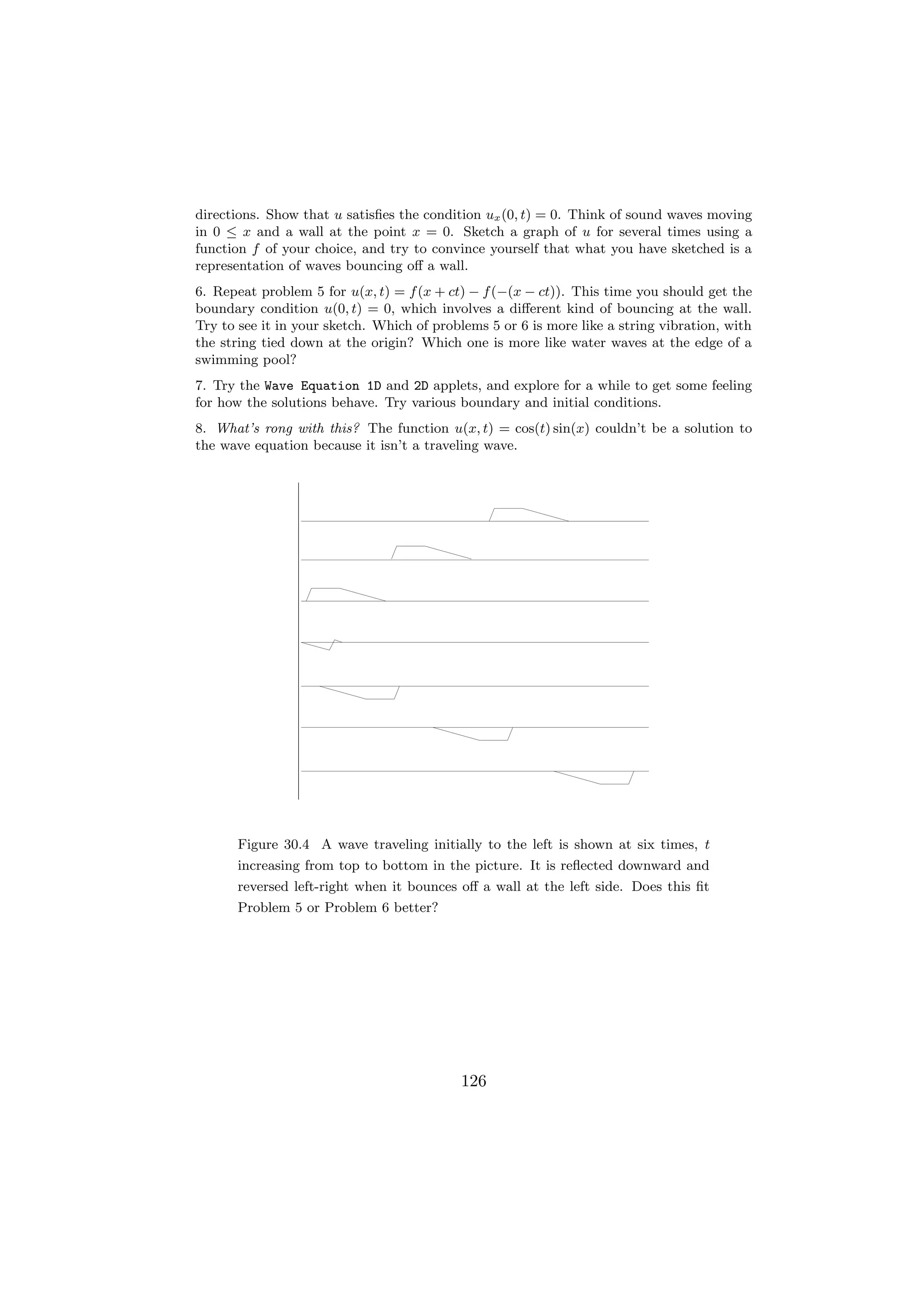 directions. Show that u satisﬁes the condition ux (0, t) = 0. Think of sound waves moving
in 0 ≤ x and a wall at the point x = 0. Sketch a graph of u for several times using a
function f of your choice, and try to convince yourself that what you have sketched is a
representation of waves bouncing oﬀ a wall.
6. Repeat problem 5 for u(x, t) = f (x + ct) − f (−(x − ct)). This time you should get the
boundary condition u(0, t) = 0, which involves a diﬀerent kind of bouncing at the wall.
Try to see it in your sketch. Which of problems 5 or 6 is more like a string vibration, with
the string tied down at the origin? Which one is more like water waves at the edge of a
swimming pool?
7. Try the Wave Equation 1D and 2D applets, and explore for a while to get some feeling
for how the solutions behave. Try various boundary and initial conditions.
8. What’s rong with this? The function u(x, t) = cos(t) sin(x) couldn’t be a solution to
the wave equation because it isn’t a traveling wave.




      Figure 30.4 A wave traveling initially to the left is shown at six times, t
      increasing from top to bottom in the picture. It is reﬂected downward and
      reversed left-right when it bounces oﬀ a wall at the left side. Does this ﬁt
      Problem 5 or Problem 6 better?




                                           126
 