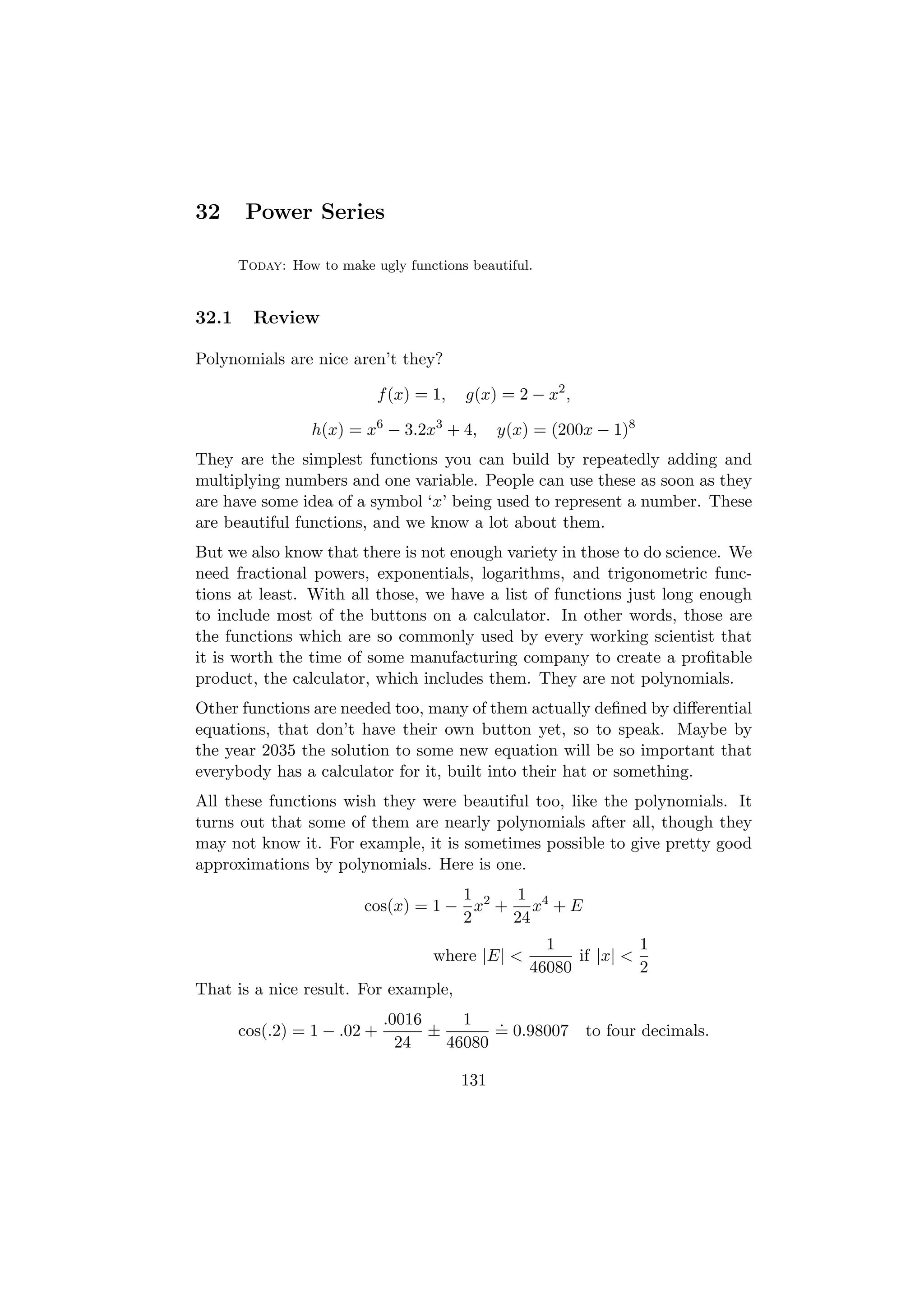 32      Power Series

       Today: How to make ugly functions beautiful.


32.1     Review

Polynomials are nice aren’t they?

                           f (x) = 1,   g(x) = 2 − x2 ,

                  h(x) = x6 − 3.2x3 + 4,      y(x) = (200x − 1)8
They are the simplest functions you can build by repeatedly adding and
multiplying numbers and one variable. People can use these as soon as they
are have some idea of a symbol ‘x’ being used to represent a number. These
are beautiful functions, and we know a lot about them.
But we also know that there is not enough variety in those to do science. We
need fractional powers, exponentials, logarithms, and trigonometric func-
tions at least. With all those, we have a list of functions just long enough
to include most of the buttons on a calculator. In other words, those are
the functions which are so commonly used by every working scientist that
it is worth the time of some manufacturing company to create a proﬁtable
product, the calculator, which includes them. They are not polynomials.
Other functions are needed too, many of them actually deﬁned by diﬀerential
equations, that don’t have their own button yet, so to speak. Maybe by
the year 2035 the solution to some new equation will be so important that
everybody has a calculator for it, built into their hat or something.
All these functions wish they were beautiful too, like the polynomials. It
turns out that some of them are nearly polynomials after all, though they
may not know it. For example, it is sometimes possible to give pretty good
approximations by polynomials. Here is one.
                                     1     1
                         cos(x) = 1 − x2 + x4 + E
                                     2    24
                                                    1            1
                                    where |E| <         if |x| <
                                                  46080          2
That is a nice result. For example,
                             .0016     1   .
       cos(.2) = 1 − .02 +         ±       = 0.98007 to four decimals.
                               24    46080

                                        131
 