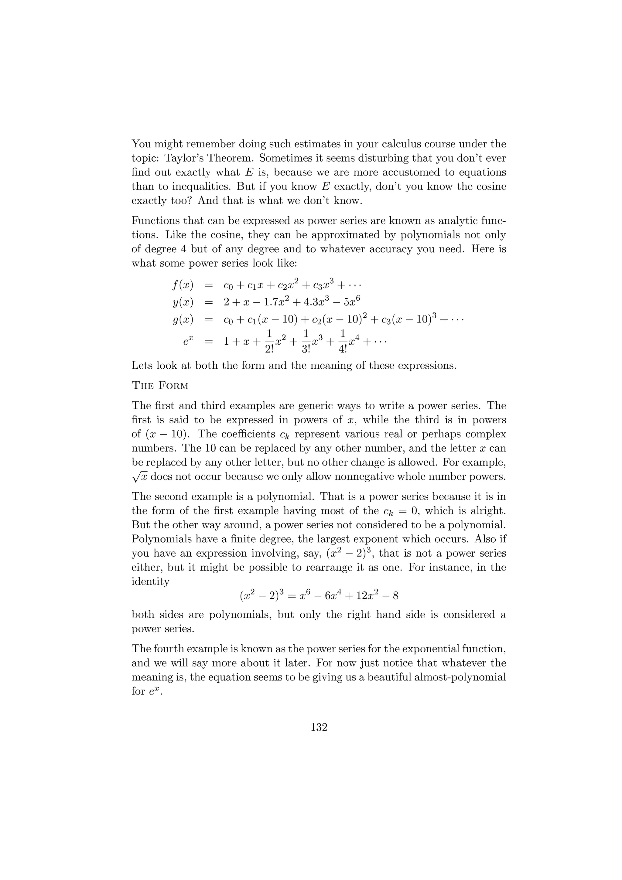 You might remember doing such estimates in your calculus course under the
topic: Taylor’s Theorem. Sometimes it seems disturbing that you don’t ever
ﬁnd out exactly what E is, because we are more accustomed to equations
than to inequalities. But if you know E exactly, don’t you know the cosine
exactly too? And that is what we don’t know.
Functions that can be expressed as power series are known as analytic func-
tions. Like the cosine, they can be approximated by polynomials not only
of degree 4 but of any degree and to whatever accuracy you need. Here is
what some power series look like:
        f (x) = c0 + c1 x + c2 x2 + c3 x3 + · · ·
        y(x) = 2 + x − 1.7x2 + 4.3x3 − 5x6
        g(x) = c0 + c1 (x − 10) + c2 (x − 10)2 + c3 (x − 10)3 + · · ·
                          1      1       1
          ex = 1 + x + x2 + x3 + x4 + · · ·
                          2!     3!     4!
Lets look at both the form and the meaning of these expressions.
The Form
The ﬁrst and third examples are generic ways to write a power series. The
ﬁrst is said to be expressed in powers of x, while the third is in powers
of (x − 10). The coeﬃcients ck represent various real or perhaps complex
numbers. The 10 can be replaced by any other number, and the letter x can
be replaced by any other letter, but no other change is allowed. For example,
√
  x does not occur because we only allow nonnegative whole number powers.
The second example is a polynomial. That is a power series because it is in
the form of the ﬁrst example having most of the ck = 0, which is alright.
But the other way around, a power series not considered to be a polynomial.
Polynomials have a ﬁnite degree, the largest exponent which occurs. Also if
you have an expression involving, say, (x2 − 2)3 , that is not a power series
either, but it might be possible to rearrange it as one. For instance, in the
identity
                      (x2 − 2)3 = x6 − 6x4 + 12x2 − 8
both sides are polynomials, but only the right hand side is considered a
power series.
The fourth example is known as the power series for the exponential function,
and we will say more about it later. For now just notice that whatever the
meaning is, the equation seems to be giving us a beautiful almost-polynomial
for ex .


                                     132
 