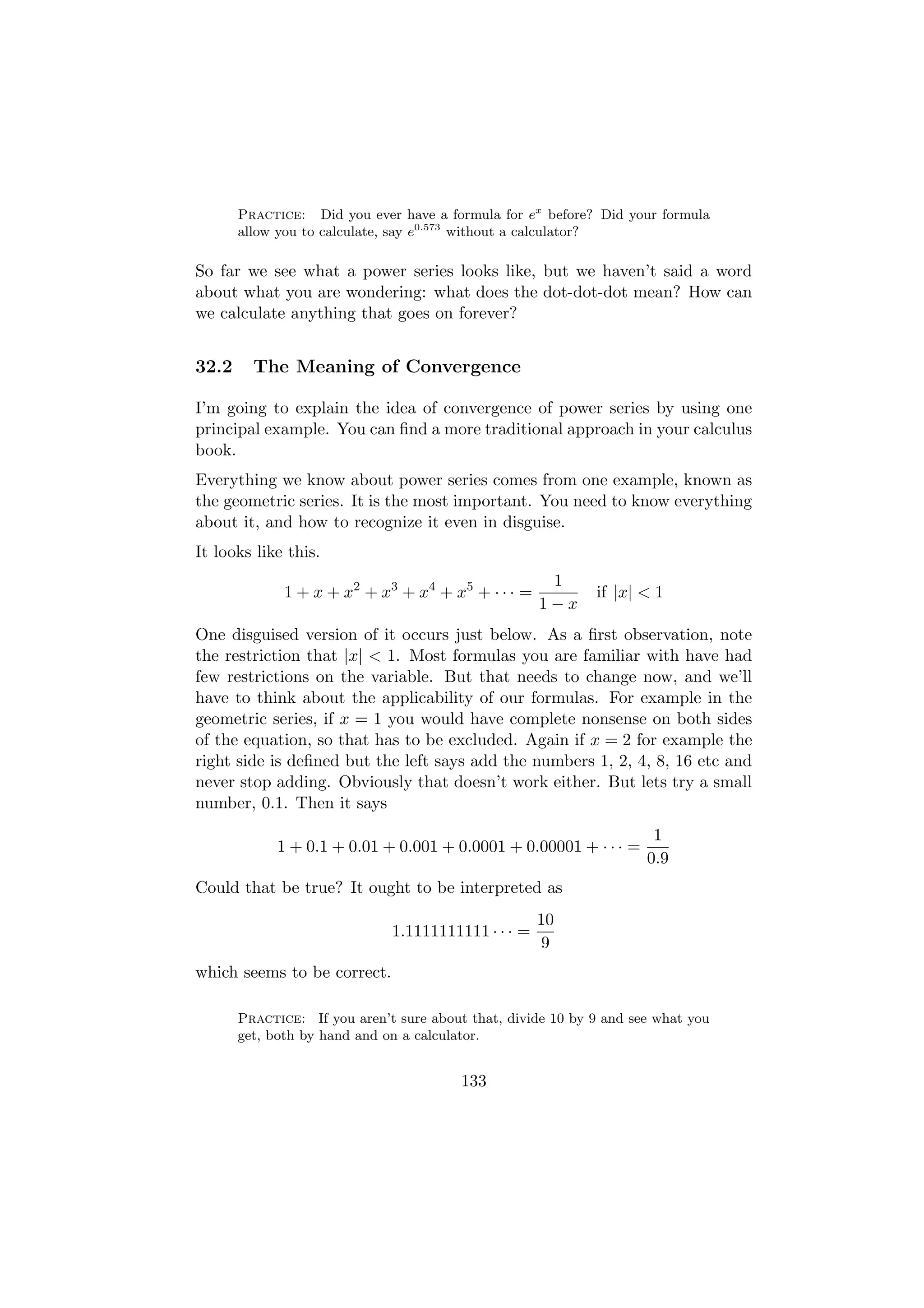 Practice: Did you ever have a formula for ex before? Did your formula
       allow you to calculate, say e0.573 without a calculator?

So far we see what a power series looks like, but we haven’t said a word
about what you are wondering: what does the dot-dot-dot mean? How can
we calculate anything that goes on forever?


32.2     The Meaning of Convergence

I’m going to explain the idea of convergence of power series by using one
principal example. You can ﬁnd a more traditional approach in your calculus
book.
Everything we know about power series comes from one example, known as
the geometric series. It is the most important. You need to know everything
about it, and how to recognize it even in disguise.
It looks like this.
                                                      1
              1 + x + x2 + x3 + x4 + x5 + · · · =            if |x| < 1
                                                     1−x
One disguised version of it occurs just below. As a ﬁrst observation, note
the restriction that |x| < 1. Most formulas you are familiar with have had
few restrictions on the variable. But that needs to change now, and we’ll
have to think about the applicability of our formulas. For example in the
geometric series, if x = 1 you would have complete nonsense on both sides
of the equation, so that has to be excluded. Again if x = 2 for example the
right side is deﬁned but the left says add the numbers 1, 2, 4, 8, 16 etc and
never stop adding. Obviously that doesn’t work either. But lets try a small
number, 0.1. Then it says
                                                                      1
             1 + 0.1 + 0.01 + 0.001 + 0.0001 + 0.00001 + · · · =
                                                                     0.9
Could that be true? It ought to be interpreted as
                                                     10
                              1.1111111111 · · · =
                                                     9
which seems to be correct.

       Practice: If you aren’t sure about that, divide 10 by 9 and see what you
       get, both by hand and on a calculator.


                                         133
 
