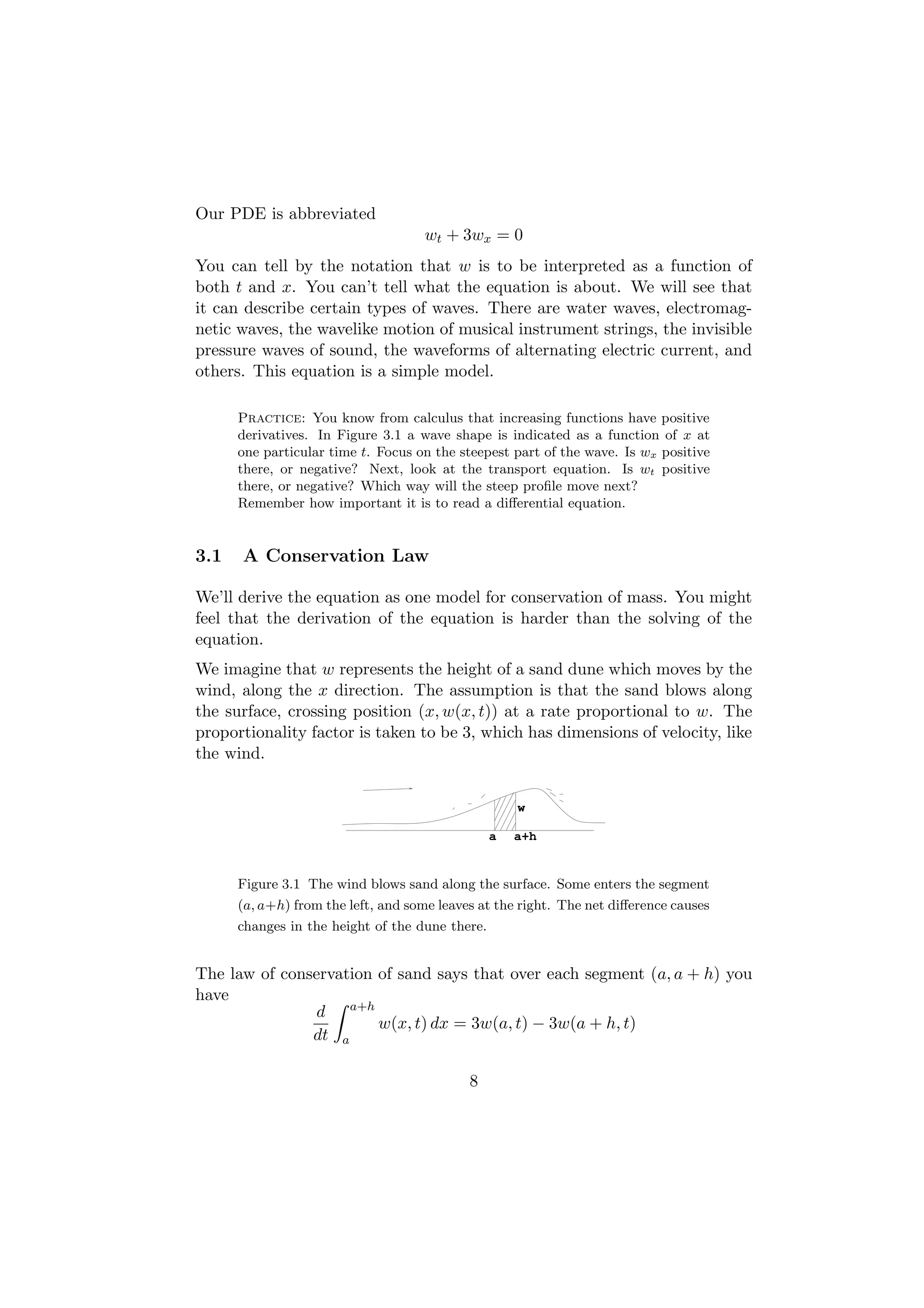 Our PDE is abbreviated
                                    wt + 3wx = 0
You can tell by the notation that w is to be interpreted as a function of
both t and x. You can’t tell what the equation is about. We will see that
it can describe certain types of waves. There are water waves, electromag-
netic waves, the wavelike motion of musical instrument strings, the invisible
pressure waves of sound, the waveforms of alternating electric current, and
others. This equation is a simple model.

      Practice: You know from calculus that increasing functions have positive
      derivatives. In Figure 3.1 a wave shape is indicated as a function of x at
      one particular time t. Focus on the steepest part of the wave. Is wx positive
      there, or negative? Next, look at the transport equation. Is wt positive
      there, or negative? Which way will the steep proﬁle move next?
      Remember how important it is to read a diﬀerential equation.


3.1   A Conservation Law

We’ll derive the equation as one model for conservation of mass. You might
feel that the derivation of the equation is harder than the solving of the
equation.
We imagine that w represents the height of a sand dune which moves by the
wind, along the x direction. The assumption is that the sand blows along
the surface, crossing position (x, w(x, t)) at a rate proportional to w. The
proportionality factor is taken to be 3, which has dimensions of velocity, like
the wind.


                                                     w

                                                 a   a+h


      Figure 3.1 The wind blows sand along the surface. Some enters the segment
      (a, a+h) from the left, and some leaves at the right. The net diﬀerence causes
      changes in the height of the dune there.


The law of conservation of sand says that over each segment (a, a + h) you
have
               d a+h
                        w(x, t) dx = 3w(a, t) − 3w(a + h, t)
               dt a

                                            8
 