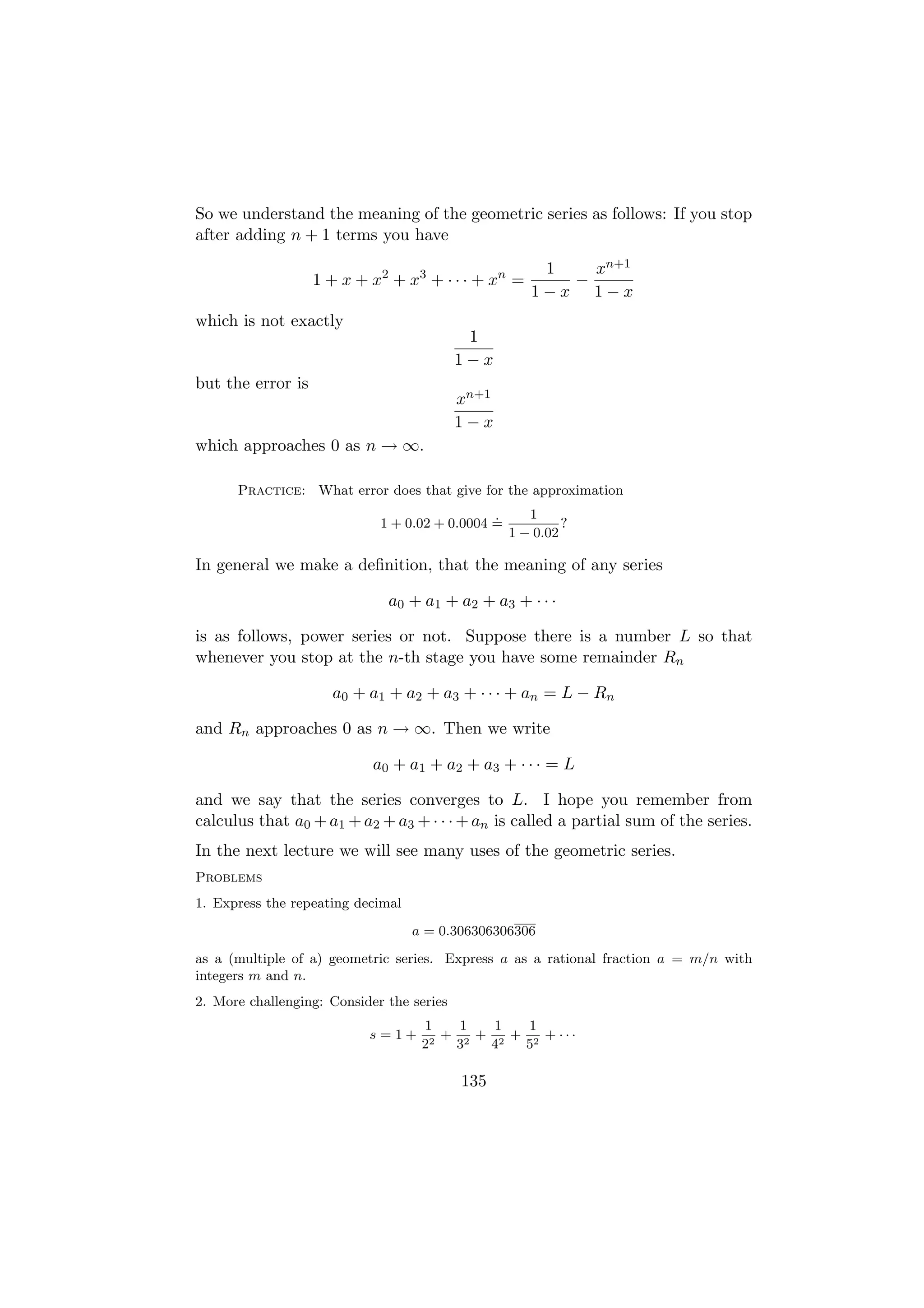 So we understand the meaning of the geometric series as follows: If you stop
after adding n + 1 terms you have
                                                       1   xn+1
                   1 + x + x2 + x3 + · · · + xn =        −
                                                      1−x 1−x
which is not exactly
                                            1
                                           1−x
but the error is
                                           xn+1
                                           1−x
which approaches 0 as n → ∞.

      Practice: What error does that give for the approximation
                                               .      1
                             1 + 0.02 + 0.0004 =            ?
                                                   1 − 0.02

In general we make a deﬁnition, that the meaning of any series

                              a0 + a1 + a2 + a3 + · · ·

is as follows, power series or not. Suppose there is a number L so that
whenever you stop at the n-th stage you have some remainder Rn

                     a0 + a1 + a2 + a3 + · · · + an = L − Rn

and Rn approaches 0 as n → ∞. Then we write

                            a0 + a1 + a2 + a3 + · · · = L

and we say that the series converges to L. I hope you remember from
calculus that a0 + a1 + a2 + a3 + · · · + an is called a partial sum of the series.
In the next lecture we will see many uses of the geometric series.
Problems
1. Express the repeating decimal
                                   a = 0.306306306306
as a (multiple of a) geometric series. Express a as a rational fraction a = m/n with
integers m and n.
2. More challenging: Consider the series
                                    1    1   1   1
                           s=1+        + 2 + 2 + 2 + ···
                                    22  3   4   5

                                           135
 