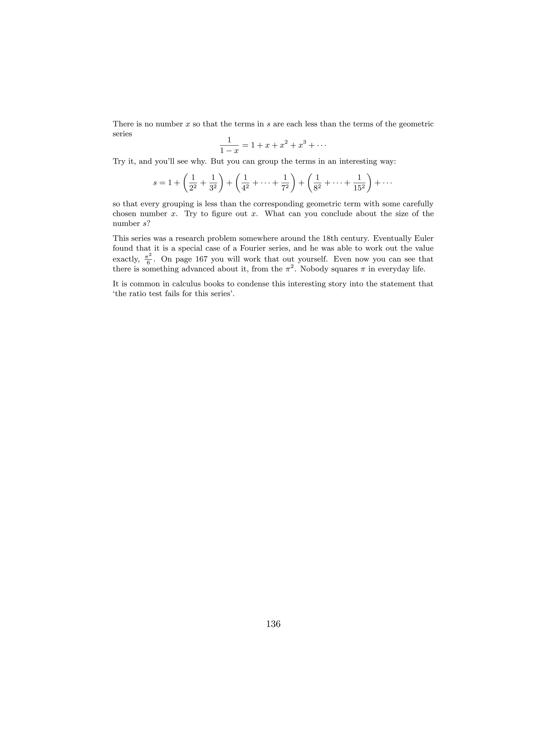 There is no number x so that the terms in s are each less than the terms of the geometric
series
                                1
                                    = 1 + x + x2 + x3 + · · ·
                              1−x
Try it, and you’ll see why. But you can group the terms in an interesting way:
                    „         « „                « „                  «
                       1    1       1          1        1           1
           s=1+          + 2 +         + ··· + 2 +          + ··· + 2 + ···
                      22    3       42        7         82         15
so that every grouping is less than the corresponding geometric term with some carefully
chosen number x. Try to ﬁgure out x. What can you conclude about the size of the
number s?
This series was a research problem somewhere around the 18th century. Eventually Euler
found that it is a special case of a Fourier series, and he was able to work out the value
           2
exactly, π . On page 167 you will work that out yourself. Even now you can see that
          6
there is something advanced about it, from the π 2 . Nobody squares π in everyday life.
It is common in calculus books to condense this interesting story into the statement that
‘the ratio test fails for this series’.




                                          136
 