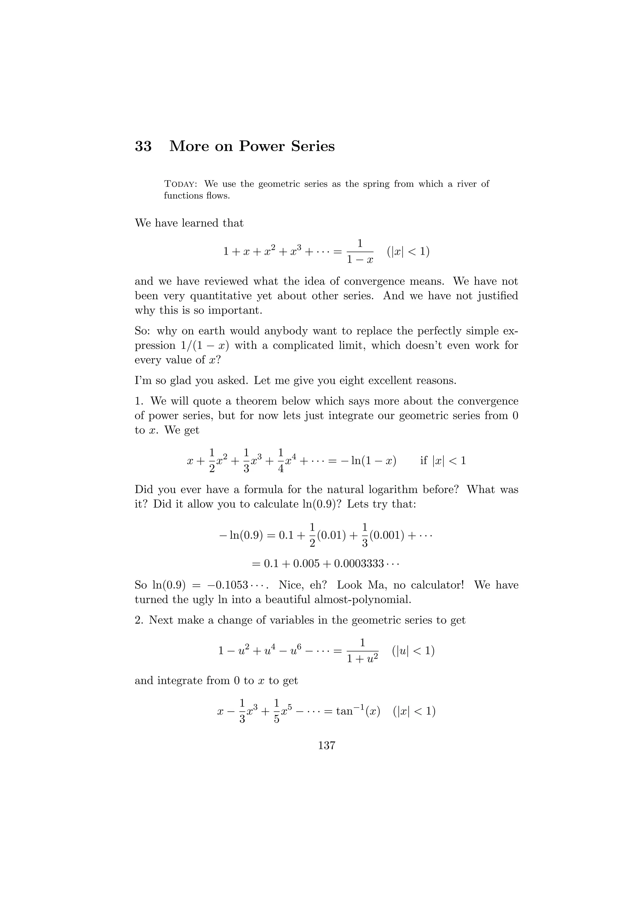 33    More on Power Series

     Today: We use the geometric series as the spring from which a river of
     functions ﬂows.

We have learned that
                                              1
                 1 + x + x2 + x3 + · · · =            (|x| < 1)
                                             1−x
and we have reviewed what the idea of convergence means. We have not
been very quantitative yet about other series. And we have not justiﬁed
why this is so important.
So: why on earth would anybody want to replace the perfectly simple ex-
pression 1/(1 − x) with a complicated limit, which doesn’t even work for
every value of x?
I’m so glad you asked. Let me give you eight excellent reasons.
1. We will quote a theorem below which says more about the convergence
of power series, but for now lets just integrate our geometric series from 0
to x. We get
             1    1    1
          x + x2 + x3 + x4 + · · · = − ln(1 − x)            if |x| < 1
             2    3    4
Did you ever have a formula for the natural logarithm before? What was
it? Did it allow you to calculate ln(0.9)? Lets try that:
                                 1        1
                − ln(0.9) = 0.1 + (0.01) + (0.001) + · · ·
                                 2        3
                       = 0.1 + 0.005 + 0.0003333 · · ·
So ln(0.9) = −0.1053 · · · . Nice, eh? Look Ma, no calculator! We have
turned the ugly ln into a beautiful almost-polynomial.
2. Next make a change of variables in the geometric series to get
                                                1
                1 − u2 + u4 − u6 − · · · =             (|u| < 1)
                                             1 + u2
and integrate from 0 to x to get
                   1    1
                x − x3 + x5 − · · · = tan−1 (x) (|x| < 1)
                   3    5

                                      137
 