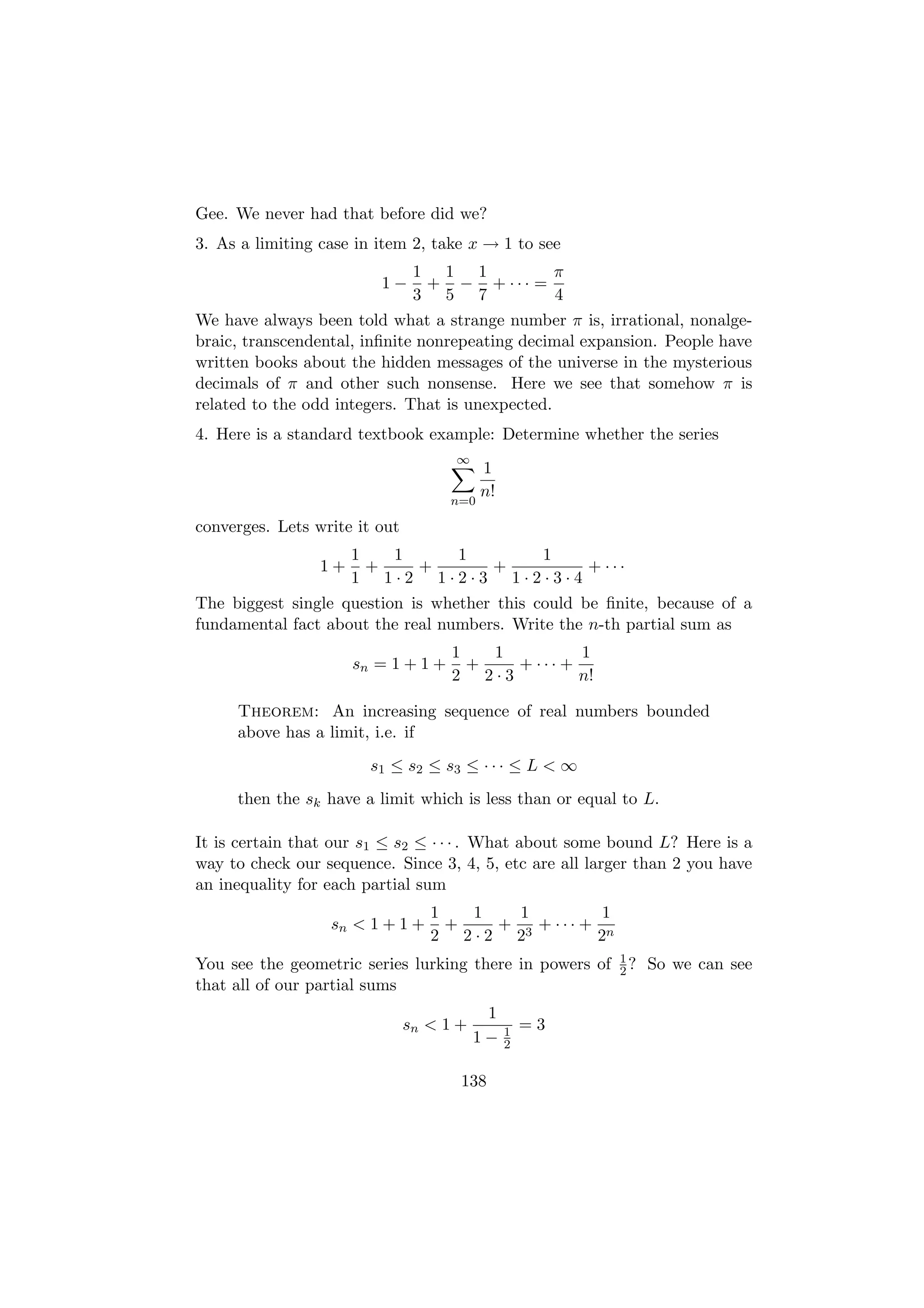 Gee. We never had that before did we?
3. As a limiting case in item 2, take x → 1 to see
                                1 1 1        π
                         1−      + − + ··· =
                                3 5 7        4
We have always been told what a strange number π is, irrational, nonalge-
braic, transcendental, inﬁnite nonrepeating decimal expansion. People have
written books about the hidden messages of the universe in the mysterious
decimals of π and other such nonsense. Here we see that somehow π is
related to the odd integers. That is unexpected.
4. Here is a standard textbook example: Determine whether the series
                                     ∞
                                           1
                                           n!
                                     n=0

converges. Lets write it out
                      1   1   1      1
                 1+     +   +    +        + ···
                      1 1·2 1·2·3 1·2·3·4
The biggest single question is whether this could be ﬁnite, because of a
fundamental fact about the real numbers. Write the n-th partial sum as
                                     1   1         1
                      sn = 1 + 1 +     +   + ··· +
                                     2 2·3         n!

     Theorem: An increasing sequence of real numbers bounded
     above has a limit, i.e. if
                        s1 ≤ s2 ≤ s3 ≤ · · · ≤ L < ∞
     then the sk have a limit which is less than or equal to L.

It is certain that our s1 ≤ s2 ≤ · · · . What about some bound L? Here is a
way to check our sequence. Since 3, 4, 5, etc are all larger than 2 you have
an inequality for each partial sum
                                  1   1   1         1
                  sn < 1 + 1 +      +   + 3 + ··· + n
                                  2 2·2 2          2
                                                          1
You see the geometric series lurking there in powers of   2?   So we can see
that all of our partial sums
                                           1
                               sn < 1 +         1   =3
                                          1−    2


                                      138
 