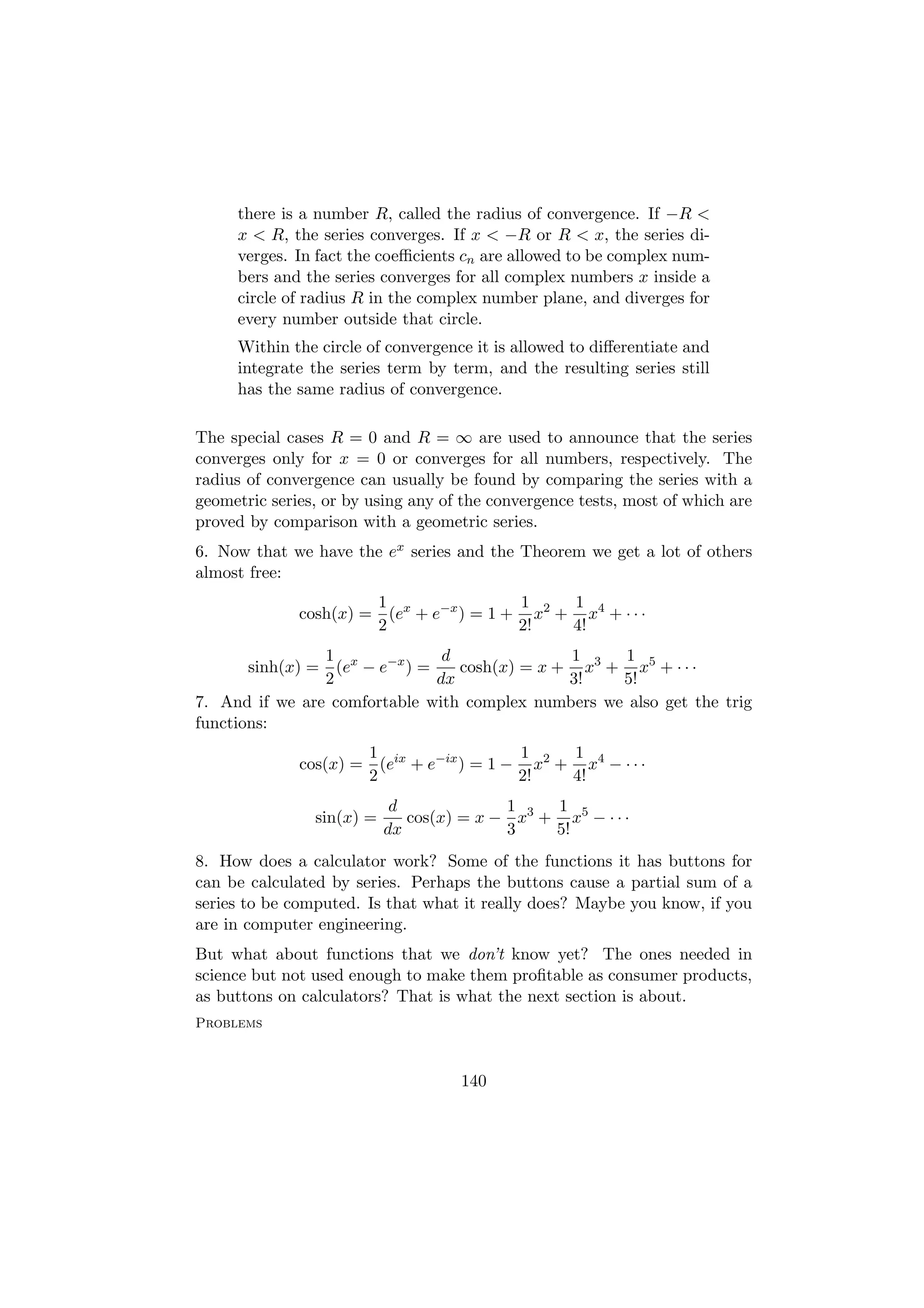 there is a number R, called the radius of convergence. If −R <
     x < R, the series converges. If x < −R or R < x, the series di-
     verges. In fact the coeﬃcients cn are allowed to be complex num-
     bers and the series converges for all complex numbers x inside a
     circle of radius R in the complex number plane, and diverges for
     every number outside that circle.
     Within the circle of convergence it is allowed to diﬀerentiate and
     integrate the series term by term, and the resulting series still
     has the same radius of convergence.

The special cases R = 0 and R = ∞ are used to announce that the series
converges only for x = 0 or converges for all numbers, respectively. The
radius of convergence can usually be found by comparing the series with a
geometric series, or by using any of the convergence tests, most of which are
proved by comparison with a geometric series.
6. Now that we have the ex series and the Theorem we get a lot of others
almost free:
                       1                 1    1
              cosh(x) = (ex + e−x ) = 1 + x2 + x4 + · · ·
                       2                 2!   4!
                1               d              1    1
       sinh(x) = (ex − e−x ) =    cosh(x) = x + x3 + x5 + · · ·
                2              dx              3!   5!
7. And if we are comfortable with complex numbers we also get the trig
functions:
                      1                   1    1
              cos(x) = (eix + e−ix ) = 1 − x2 + x4 − · · ·
                      2                   2!   4!
                            d             1    1
                sin(x) =      cos(x) = x − x3 + x5 − · · ·
                           dx             3    5!
8. How does a calculator work? Some of the functions it has buttons for
can be calculated by series. Perhaps the buttons cause a partial sum of a
series to be computed. Is that what it really does? Maybe you know, if you
are in computer engineering.
But what about functions that we don’t know yet? The ones needed in
science but not used enough to make them proﬁtable as consumer products,
as buttons on calculators? That is what the next section is about.
Problems



                                    140
 