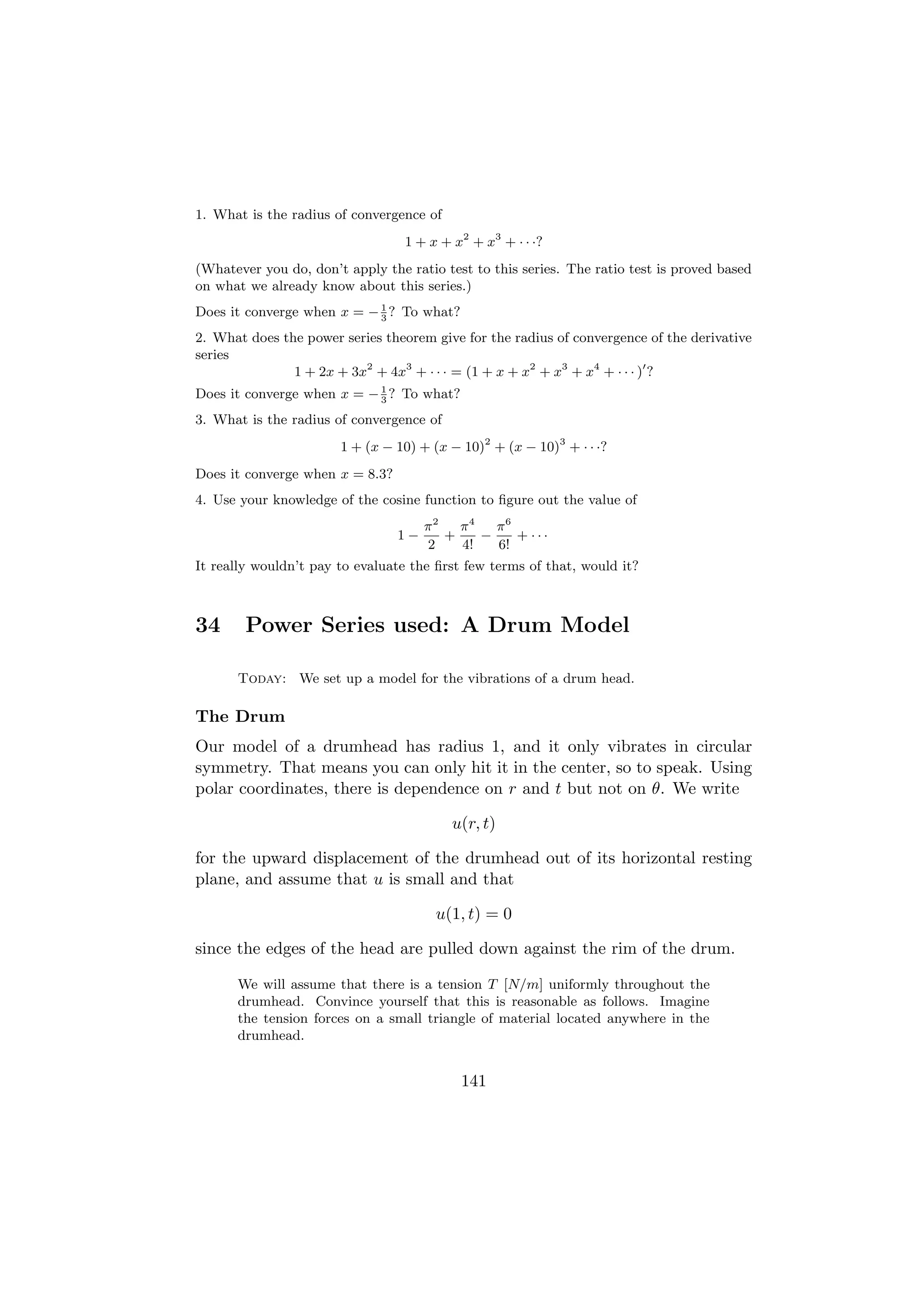 1. What is the radius of convergence of
                                  1 + x + x2 + x3 + · · ·?
(Whatever you do, don’t apply the ratio test to this series. The ratio test is proved based
on what we already know about this series.)
Does it converge when x = − 1 ? To what?
                            3

2. What does the power series theorem give for the radius of convergence of the derivative
series
               1 + 2x + 3x2 + 4x3 + · · · = (1 + x + x2 + x3 + x4 + · · · ) ?
Does it converge when x = − 1 ? To what?
                            3

3. What is the radius of convergence of
                       1 + (x − 10) + (x − 10)2 + (x − 10)3 + · · ·?
Does it converge when x = 8.3?
4. Use your knowledge of the cosine function to ﬁgure out the value of
                                      π2   π4   π6
                                 1−      +    −    + ···
                                      2    4!   6!
It really wouldn’t pay to evaluate the ﬁrst few terms of that, would it?



34      Power Series used: A Drum Model

      Today: We set up a model for the vibrations of a drum head.

The Drum
Our model of a drumhead has radius 1, and it only vibrates in circular
symmetry. That means you can only hit it in the center, so to speak. Using
polar coordinates, there is dependence on r and t but not on θ. We write

                                          u(r, t)

for the upward displacement of the drumhead out of its horizontal resting
plane, and assume that u is small and that

                                       u(1, t) = 0

since the edges of the head are pulled down against the rim of the drum.

      We will assume that there is a tension T [N/m] uniformly throughout the
      drumhead. Convince yourself that this is reasonable as follows. Imagine
      the tension forces on a small triangle of material located anywhere in the
      drumhead.


                                           141
 