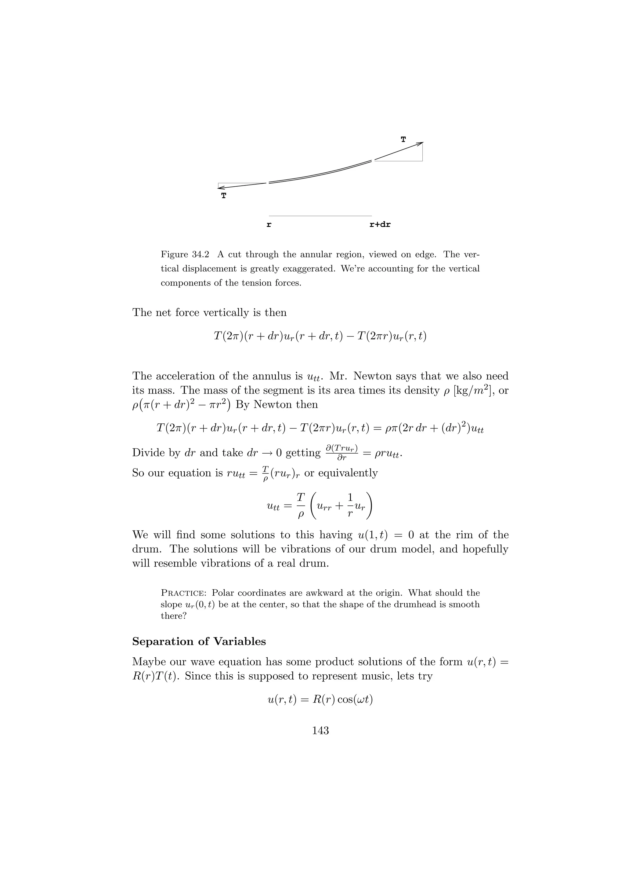 T




                   T


                              r                            r+dr


     Figure 34.2 A cut through the annular region, viewed on edge. The ver-
     tical displacement is greatly exaggerated. We’re accounting for the vertical
     components of the tension forces.


The net force vertically is then

                 T (2π)(r + dr)ur (r + dr, t) − T (2πr)ur (r, t)


The acceleration of the annulus is utt . Mr. Newton says that we also need
its mass. The mass of the segment is its area times its density ρ [kg/m2 ], or
ρ π(r + dr)2 − πr2 By Newton then

     T (2π)(r + dr)ur (r + dr, t) − T (2πr)ur (r, t) = ρπ(2r dr + (dr)2 )utt
                                              ∂(T rur )
Divide by dr and take dr → 0 getting             ∂r       = ρrutt .
                             T
So our equation is rutt =    ρ (rur )r    or equivalently

                                      T          1
                              utt =         urr + ur
                                      ρ          r
We will ﬁnd some solutions to this having u(1, t) = 0 at the rim of the
drum. The solutions will be vibrations of our drum model, and hopefully
will resemble vibrations of a real drum.

     Practice: Polar coordinates are awkward at the origin. What should the
     slope ur (0, t) be at the center, so that the shape of the drumhead is smooth
     there?

Separation of Variables
Maybe our wave equation has some product solutions of the form u(r, t) =
R(r)T (t). Since this is supposed to represent music, lets try

                              u(r, t) = R(r) cos(ωt)

                                           143
 
