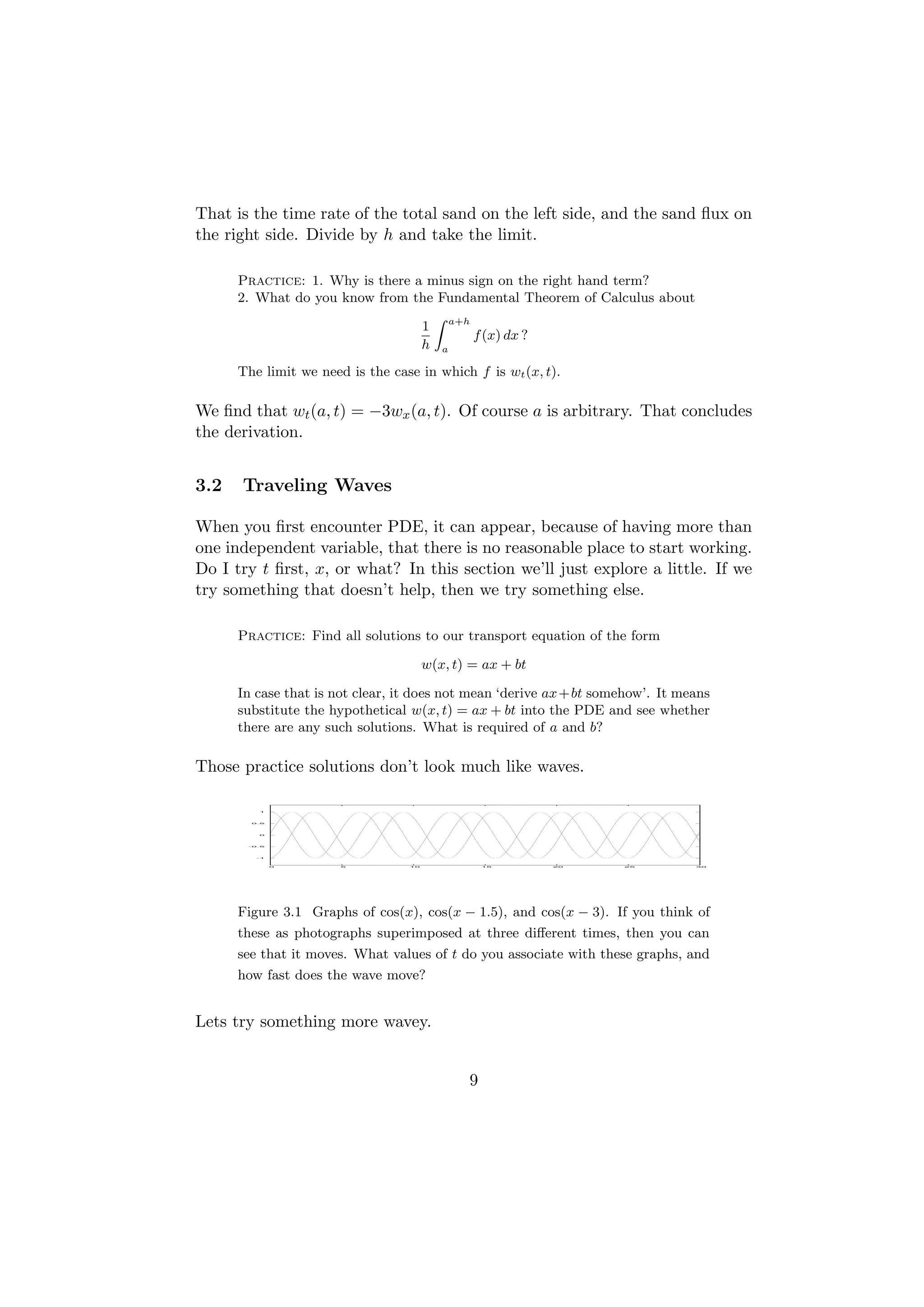 That is the time rate of the total sand on the left side, and the sand ﬂux on
the right side. Divide by h and take the limit.

      Practice: 1. Why is there a minus sign on the right hand term?
      2. What do you know from the Fundamental Theorem of Calculus about
                                   Z
                                 1 a+h
                                         f (x) dx ?
                                 h a
      The limit we need is the case in which f is wt (x, t).

We ﬁnd that wt (a, t) = −3wx (a, t). Of course a is arbitrary. That concludes
the derivation.


3.2   Traveling Waves

When you ﬁrst encounter PDE, it can appear, because of having more than
one independent variable, that there is no reasonable place to start working.
Do I try t ﬁrst, x, or what? In this section we’ll just explore a little. If we
try something that doesn’t help, then we try something else.

      Practice: Find all solutions to our transport equation of the form

                                       w(x, t) = ax + bt

      In case that is not clear, it does not mean ‘derive ax+bt somehow’. It means
      substitute the hypothetical w(x, t) = ax + bt into the PDE and see whether
      there are any such solutions. What is required of a and b?

Those practice solutions don’t look much like waves.

         1




        0.5




         0




       -0.5




         -1



              0        5          10              15       20       25         30




      Figure 3.1 Graphs of cos(x), cos(x − 1.5), and cos(x − 3). If you think of
      these as photographs superimposed at three diﬀerent times, then you can
      see that it moves. What values of t do you associate with these graphs, and
      how fast does the wave move?


Lets try something more wavey.


                                              9
 