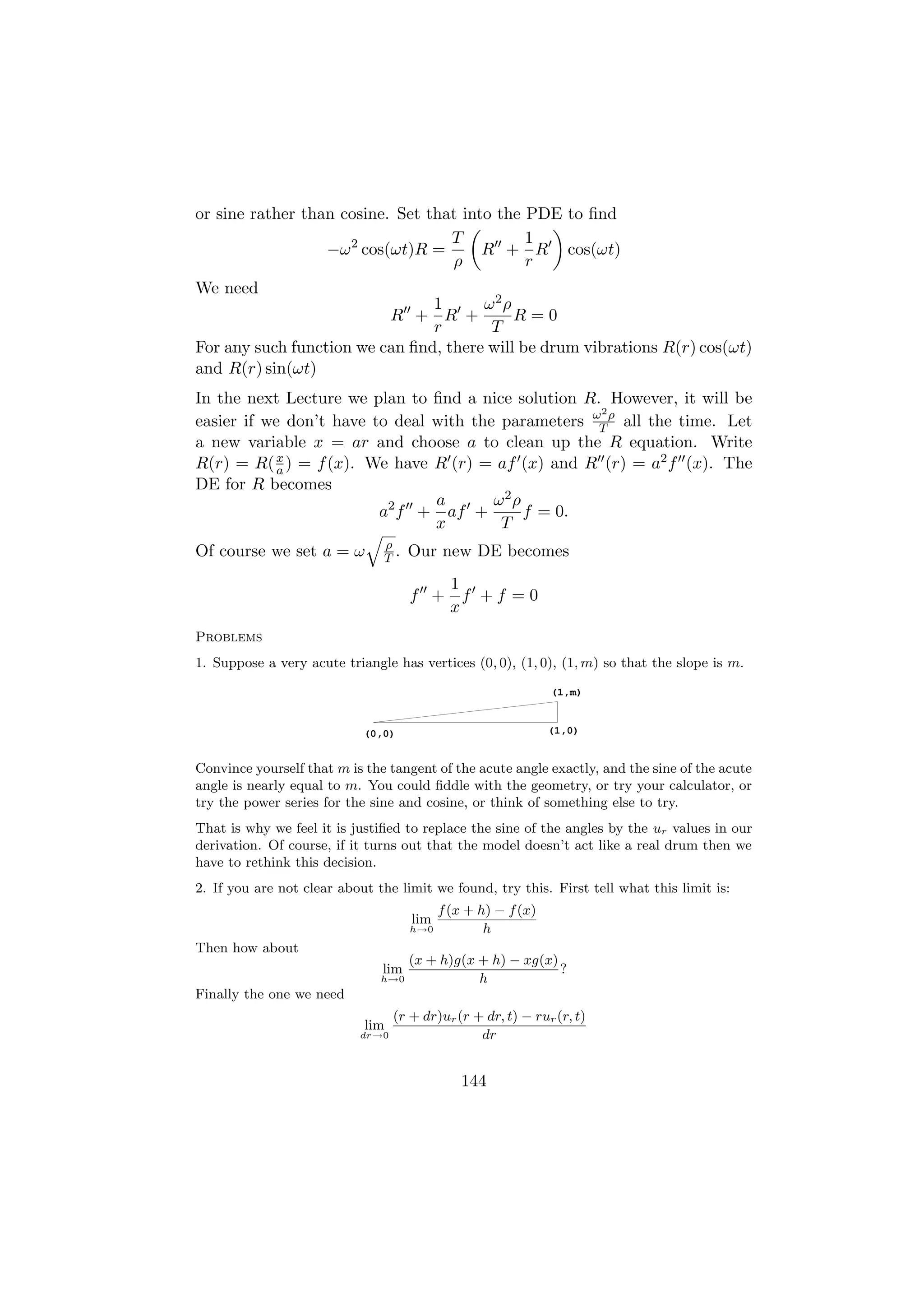or sine rather than cosine. Set that into the PDE to ﬁnd
                                   T          1
                  −ω 2 cos(ωt)R =       R + R cos(ωt)
                                   ρ          r
We need
                                1      ω2ρ
                          R + R +           R=0
                                r       T
For any such function we can ﬁnd, there will be drum vibrations R(r) cos(ωt)
and R(r) sin(ωt)
In the next Lecture we plan to ﬁnd a nice solution R. However, it will be
                                                     2
easier if we don’t have to deal with the parameters ωT ρ all the time. Let
a new variable x = ar and choose a to clean up the R equation. Write
R(r) = R( x ) = f (x). We have R (r) = af (x) and R (r) = a2 f (x). The
            a
DE for R becomes
                                a       ω2ρ
                         a2 f + af +        f = 0.
                                x        T
                               ρ
Of course we set a = ω         T.    Our new DE becomes
                                             1
                                     f +       f +f =0
                                             x
Problems
1. Suppose a very acute triangle has vertices (0, 0), (1, 0), (1, m) so that the slope is m.

                                                               (1,m)


                            (0,0)                              (1,0)


Convince yourself that m is the tangent of the acute angle exactly, and the sine of the acute
angle is nearly equal to m. You could ﬁddle with the geometry, or try your calculator, or
try the power series for the sine and cosine, or think of something else to try.
That is why we feel it is justiﬁed to replace the sine of the angles by the ur values in our
derivation. Of course, if it turns out that the model doesn’t act like a real drum then we
have to rethink this decision.
2. If you are not clear about the limit we found, try this. First tell what this limit is:
                                           f (x + h) − f (x)
                                     lim
                                     h→0           h
Then how about
                                     (x + h)g(x + h) − xg(x)
                               lim                           ?
                               h→0              h
Finally the one we need
                                  (r + dr)ur (r + dr, t) − rur (r, t)
                            lim
                           dr→0                  dr


                                               144
 