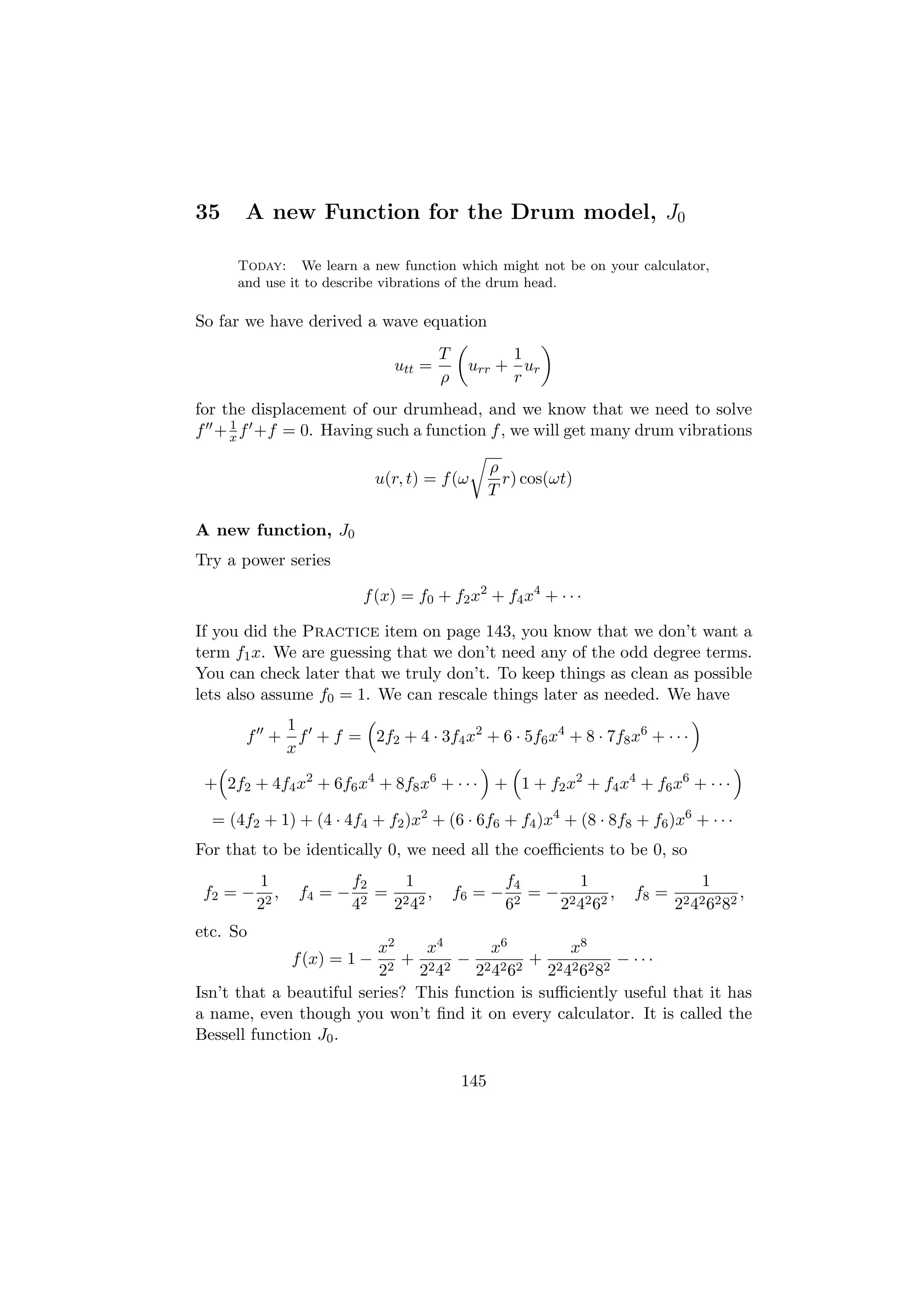 35     A new Function for the Drum model, J0

     Today: We learn a new function which might not be on your calculator,
     and use it to describe vibrations of the drum head.

So far we have derived a wave equation
                                         T         1
                                 utt =        urr + ur
                                         ρ         r
for the displacement of our drumhead, and we know that we need to solve
     1
f + x f +f = 0. Having such a function f , we will get many drum vibrations

                                                    ρ
                               u(r, t) = f (ω         r) cos(ωt)
                                                    T

A new function, J0
Try a power series

                            f (x) = f0 + f2 x2 + f4 x4 + · · ·

If you did the Practice item on page 143, you know that we don’t want a
term f1 x. We are guessing that we don’t need any of the odd degree terms.
You can check later that we truly don’t. To keep things as clean as possible
lets also assume f0 = 1. We can rescale things later as needed. We have
                 1
       f +         f + f = 2f2 + 4 · 3f4 x2 + 6 · 5f6 x4 + 8 · 7f8 x6 + · · ·
                 x

 + 2f2 + 4f4 x2 + 6f6 x4 + 8f8 x6 + · · · + 1 + f2 x2 + f4 x4 + f6 x6 + · · ·

  = (4f2 + 1) + (4 · 4f4 + f2 )x2 + (6 · 6f6 + f4 )x4 + (8 · 8f8 + f6 )x6 + · · ·
For that to be identically 0, we need all the coeﬃcients to be 0, so
          1                f2    1                    f4       1                  1
 f2 = −      ,    f4 = −       = 2 2,        f6 = −       = − 2 2 2,   f8 =                 ,
          22               4 2  2 4                   6 2    2 4 6            22 42 62 82
etc. So
                          x2    x4       x6         x8
                 f (x) = 1 − + 2 2 − 2 2 2 + 2 2 2 2 − ···
                          22   2 4     2 4 6     2 4 6 8
Isn’t that a beautiful series? This function is suﬃciently useful that it has
a name, even though you won’t ﬁnd it on every calculator. It is called the
Bessell function J0 .

                                              145
 