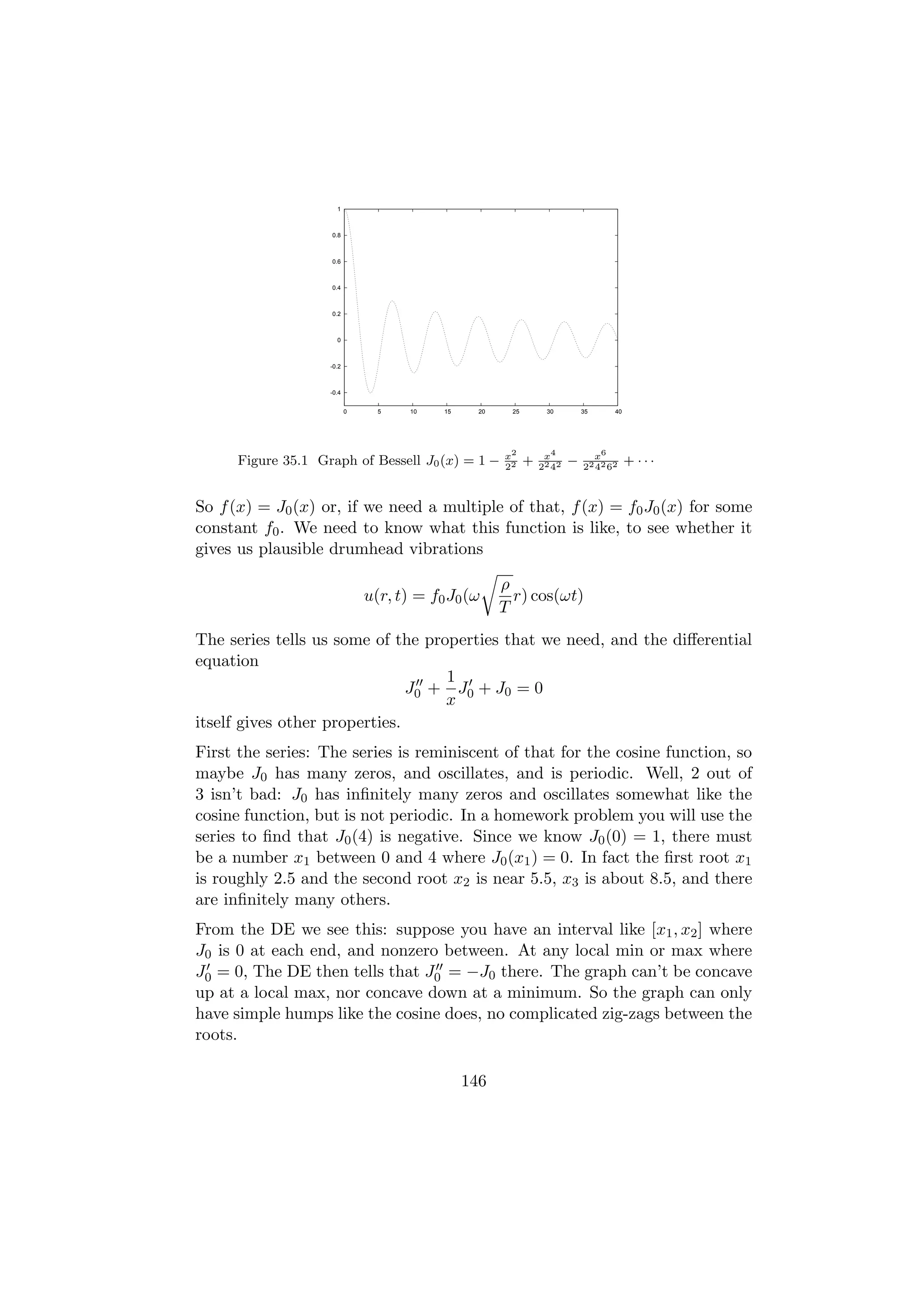 1



                    0.8



                    0.6



                    0.4



                    0.2



                      0



                    -0.2



                    -0.4


                           0     5    10   15     20    25        30         35     40




                                                       x2         x4           x6
      Figure 35.1 Graph of Bessell J0 (x) = 1 −        22
                                                             +   22 42
                                                                         −   22 42 62
                                                                                         + ···


So f (x) = J0 (x) or, if we need a multiple of that, f (x) = f0 J0 (x) for some
constant f0 . We need to know what this function is like, to see whether it
gives us plausible drumhead vibrations

                                                       ρ
                               u(r, t) = f0 J0 (ω        r) cos(ωt)
                                                       T
The series tells us some of the properties that we need, and the diﬀerential
equation
                                   1
                               J0 + J0 + J0 = 0
                                   x
itself gives other properties.
First the series: The series is reminiscent of that for the cosine function, so
maybe J0 has many zeros, and oscillates, and is periodic. Well, 2 out of
3 isn’t bad: J0 has inﬁnitely many zeros and oscillates somewhat like the
cosine function, but is not periodic. In a homework problem you will use the
series to ﬁnd that J0 (4) is negative. Since we know J0 (0) = 1, there must
be a number x1 between 0 and 4 where J0 (x1 ) = 0. In fact the ﬁrst root x1
is roughly 2.5 and the second root x2 is near 5.5, x3 is about 8.5, and there
are inﬁnitely many others.
From the DE we see this: suppose you have an interval like [x1 , x2 ] where
J0 is 0 at each end, and nonzero between. At any local min or max where
J0 = 0, The DE then tells that J0 = −J0 there. The graph can’t be concave
up at a local max, nor concave down at a minimum. So the graph can only
have simple humps like the cosine does, no complicated zig-zags between the
roots.

                                                146
 