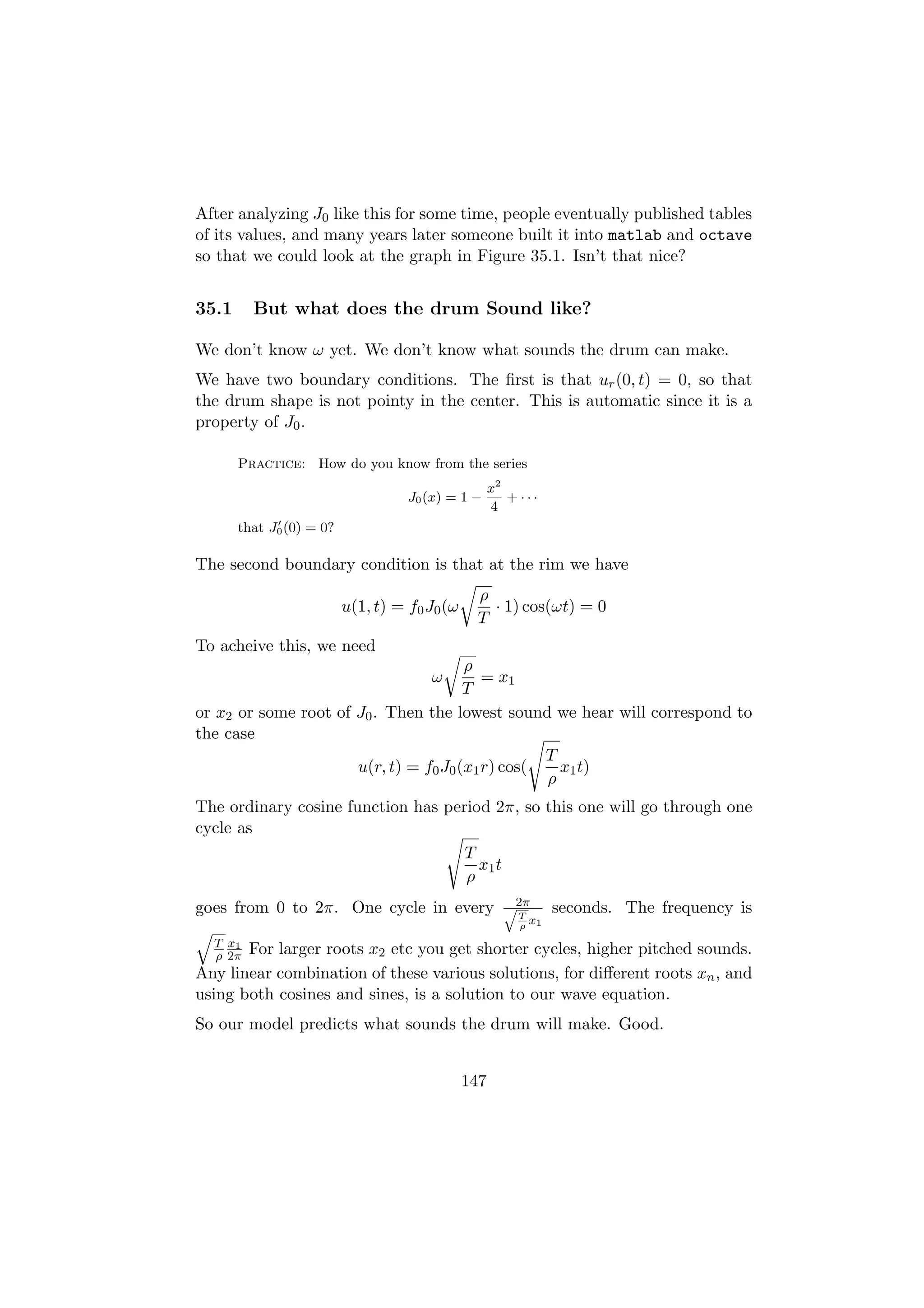 After analyzing J0 like this for some time, people eventually published tables
of its values, and many years later someone built it into matlab and octave
so that we could look at the graph in Figure 35.1. Isn’t that nice?


35.1     But what does the drum Sound like?

We don’t know ω yet. We don’t know what sounds the drum can make.
We have two boundary conditions. The ﬁrst is that ur (0, t) = 0, so that
the drum shape is not pointy in the center. This is automatic since it is a
property of J0 .

       Practice: How do you know from the series
                                                     x2
                                    J0 (x) = 1 −        + ···
                                                     4
       that J0 (0) = 0?

The second boundary condition is that at the rim we have
                                                ρ
                          u(1, t) = f0 J0 (ω      · 1) cos(ωt) = 0
                                                T
To acheive this, we need
                                       ρ
                                       ω  = x1
                                       T
or x2 or some root of J0 . Then the lowest sound we hear will correspond to
the case
                                                  T
                      u(r, t) = f0 J0 (x1 r) cos(   x1 t)
                                                  ρ
The ordinary cosine function has period 2π, so this one will go through one
cycle as
                                    T
                                      x1 t
                                    ρ
goes from 0 to 2π. One cycle in every                  q2π      seconds. The frequency is
                                                        T
                                                          x
                                                         ρ 1
  T x1
  ρ 2π For larger roots x2 etc you get shorter cycles, higher pitched sounds.
Any linear combination of these various solutions, for diﬀerent roots xn , and
using both cosines and sines, is a solution to our wave equation.
So our model predicts what sounds the drum will make. Good.


                                               147
 