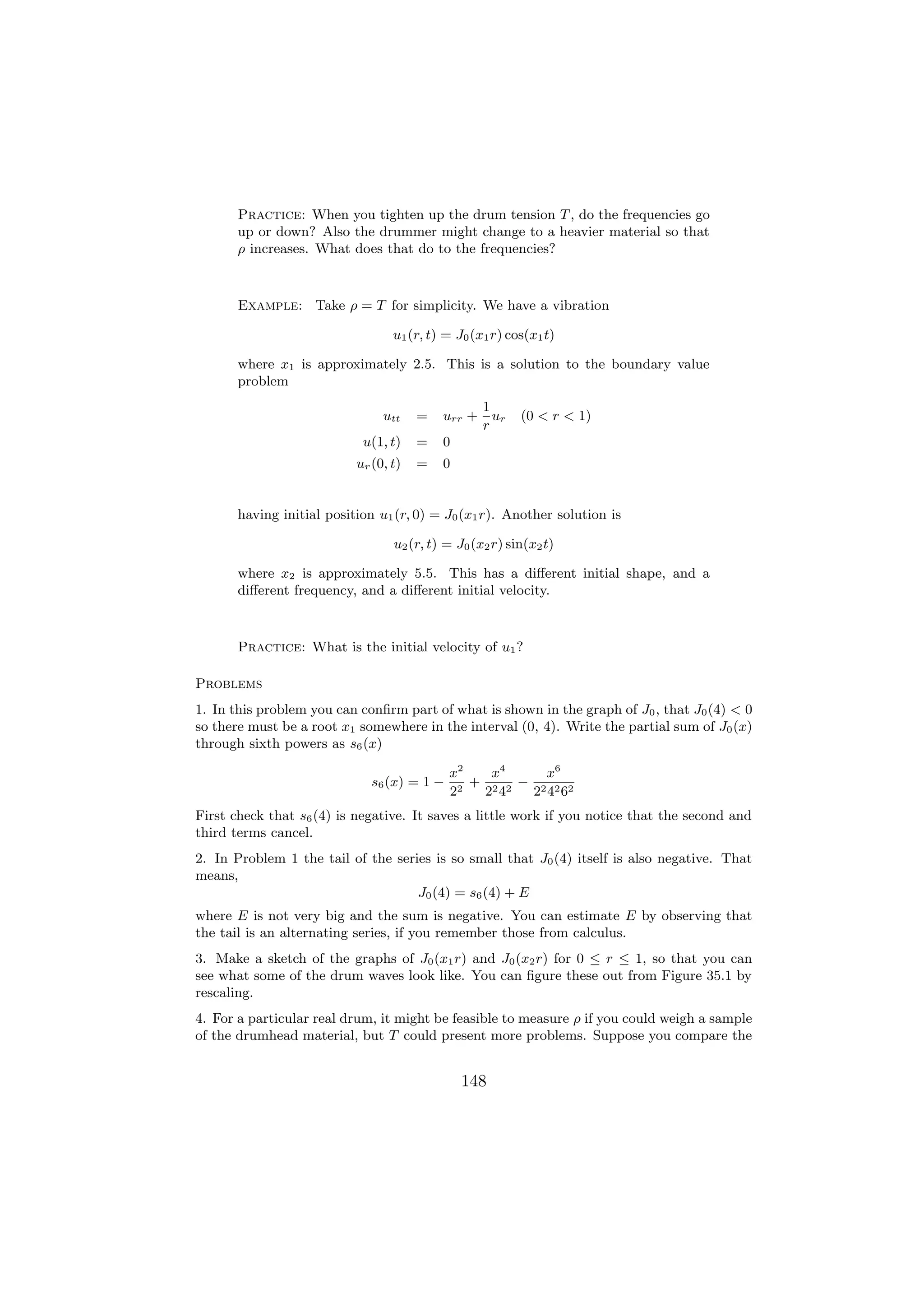 Practice: When you tighten up the drum tension T , do the frequencies go
       up or down? Also the drummer might change to a heavier material so that
       ρ increases. What does that do to the frequencies?



       Example: Take ρ = T for simplicity. We have a vibration

                                  u1 (r, t) = J0 (x1 r) cos(x1 t)

       where x1 is approximately 2.5. This is a solution to the boundary value
       problem
                                                   1
                                utt    =   urr +     ur   (0 < r < 1)
                                                   r
                            u(1, t)    =   0
                           ur (0, t)   =   0


       having initial position u1 (r, 0) = J0 (x1 r). Another solution is

                                  u2 (r, t) = J0 (x2 r) sin(x2 t)

       where x2 is approximately 5.5. This has a diﬀerent initial shape, and a
       diﬀerent frequency, and a diﬀerent initial velocity.



       Practice: What is the initial velocity of u1 ?

Problems
1. In this problem you can conﬁrm part of what is shown in the graph of J0 , that J0 (4) < 0
so there must be a root x1 somewhere in the interval (0, 4). Write the partial sum of J0 (x)
through sixth powers as s6 (x)

                                             x2    x4     x6
                              s6 (x) = 1 −     2
                                                 + 2 2 − 2 2 2
                                             2    2 4   2 4 6
First check that s6 (4) is negative. It saves a little work if you notice that the second and
third terms cancel.
2. In Problem 1 the tail of the series is so small that J0 (4) itself is also negative. That
means,
                                    J0 (4) = s6 (4) + E
where E is not very big and the sum is negative. You can estimate E by observing that
the tail is an alternating series, if you remember those from calculus.
3. Make a sketch of the graphs of J0 (x1 r) and J0 (x2 r) for 0 ≤ r ≤ 1, so that you can
see what some of the drum waves look like. You can ﬁgure these out from Figure 35.1 by
rescaling.
4. For a particular real drum, it might be feasible to measure ρ if you could weigh a sample
of the drumhead material, but T could present more problems. Suppose you compare the


                                               148
 