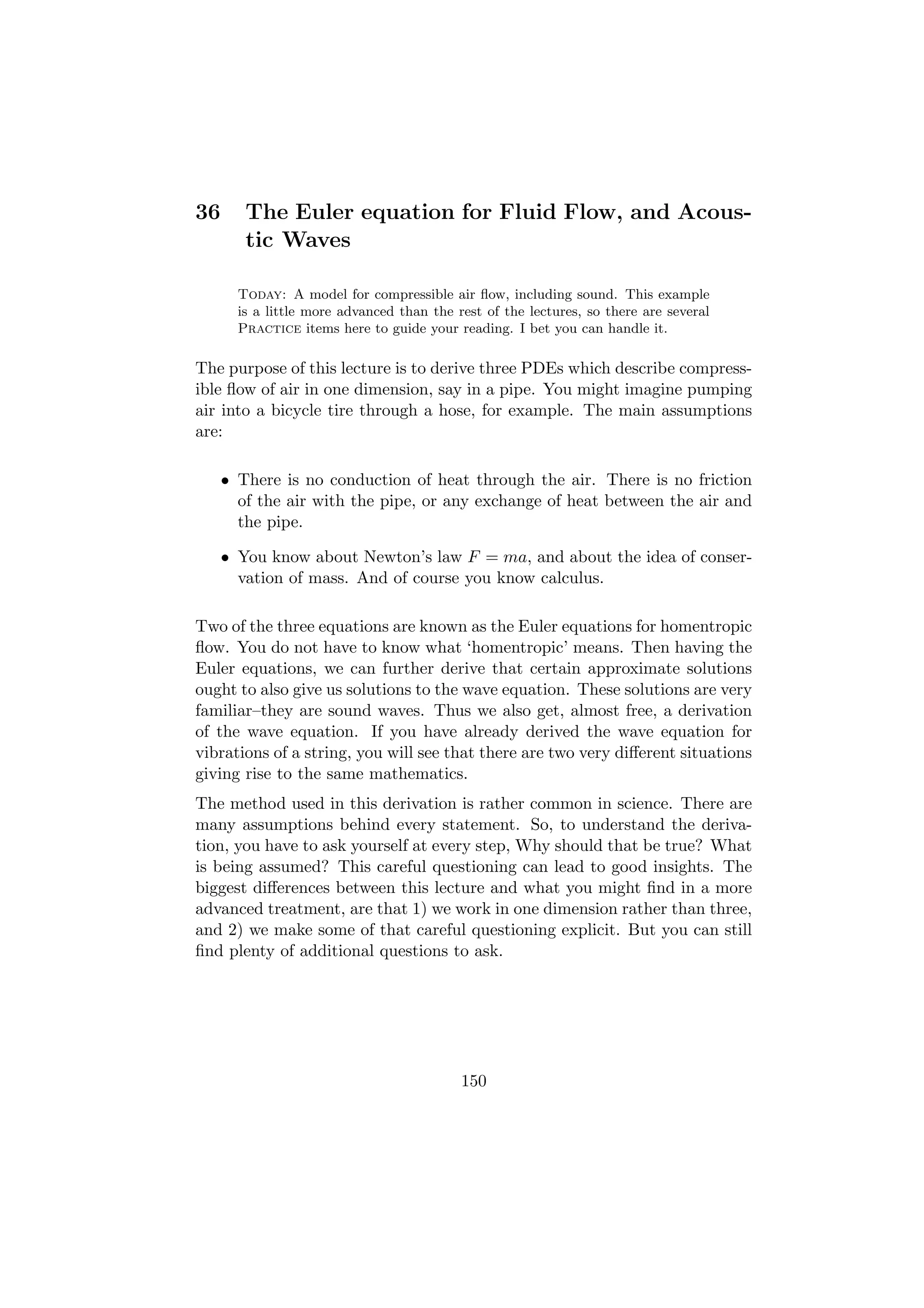 36      The Euler equation for Fluid Flow, and Acous-
        tic Waves

       Today: A model for compressible air ﬂow, including sound. This example
       is a little more advanced than the rest of the lectures, so there are several
       Practice items here to guide your reading. I bet you can handle it.

The purpose of this lecture is to derive three PDEs which describe compress-
ible ﬂow of air in one dimension, say in a pipe. You might imagine pumping
air into a bicycle tire through a hose, for example. The main assumptions
are:

     • There is no conduction of heat through the air. There is no friction
       of the air with the pipe, or any exchange of heat between the air and
       the pipe.

     • You know about Newton’s law F = ma, and about the idea of conser-
       vation of mass. And of course you know calculus.

Two of the three equations are known as the Euler equations for homentropic
ﬂow. You do not have to know what ‘homentropic’ means. Then having the
Euler equations, we can further derive that certain approximate solutions
ought to also give us solutions to the wave equation. These solutions are very
familiar–they are sound waves. Thus we also get, almost free, a derivation
of the wave equation. If you have already derived the wave equation for
vibrations of a string, you will see that there are two very diﬀerent situations
giving rise to the same mathematics.
The method used in this derivation is rather common in science. There are
many assumptions behind every statement. So, to understand the deriva-
tion, you have to ask yourself at every step, Why should that be true? What
is being assumed? This careful questioning can lead to good insights. The
biggest diﬀerences between this lecture and what you might ﬁnd in a more
advanced treatment, are that 1) we work in one dimension rather than three,
and 2) we make some of that careful questioning explicit. But you can still
ﬁnd plenty of additional questions to ask.




                                           150
 