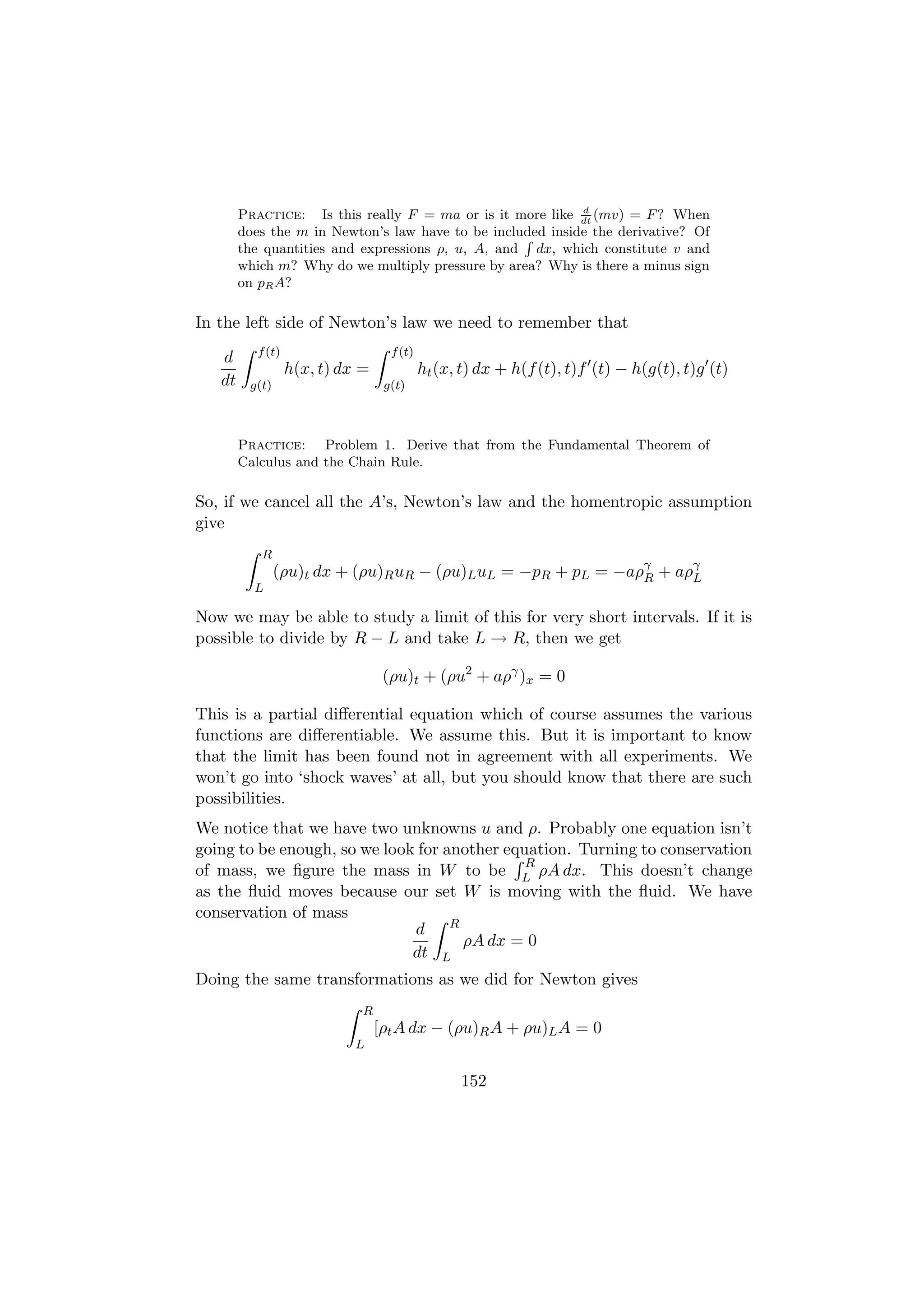 d
        Practice: Is this really F = ma or is it more like dt (mv) = F ? When
        does the m in Newton’s law have to be included inside the derivative? Of
                                                   R
        the quantities and expressions ρ, u, A, and dx, which constitute v and
        which m? Why do we multiply pressure by area? Why is there a minus sign
        on pR A?

In the left side of Newton’s law we need to remember that
           f (t)                    f (t)
   d
                   h(x, t) dx =             ht (x, t) dx + h(f (t), t)f (t) − h(g(t), t)g (t)
   dt    g(t)                      g(t)



        Practice: Problem 1. Derive that from the Fundamental Theorem of
        Calculus and the Chain Rule.

So, if we cancel all the A’s, Newton’s law and the homentropic assumption
give
           R
                (ρu)t dx + (ρu)R uR − (ρu)L uL = −pR + pL = −aργ + aργ
                                                               R     L
          L

Now we may be able to study a limit of this for very short intervals. If it is
possible to divide by R − L and take L → R, then we get

                                   (ρu)t + (ρu2 + aργ )x = 0

This is a partial diﬀerential equation which of course assumes the various
functions are diﬀerentiable. We assume this. But it is important to know
that the limit has been found not in agreement with all experiments. We
won’t go into ‘shock waves’ at all, but you should know that there are such
possibilities.
We notice that we have two unknowns u and ρ. Probably one equation isn’t
going to be enough, so we look for another equation. Turning to conservation
                                              R
of mass, we ﬁgure the mass in W to be L ρA dx. This doesn’t change
as the ﬂuid moves because our set W is moving with the ﬂuid. We have
conservation of mass
                              d R
                                     ρA dx = 0
                              dt L
Doing the same transformations as we did for Newton gives
                              R
                                  [ρt A dx − (ρu)R A + ρu)L A = 0
                             L


                                                  152
 