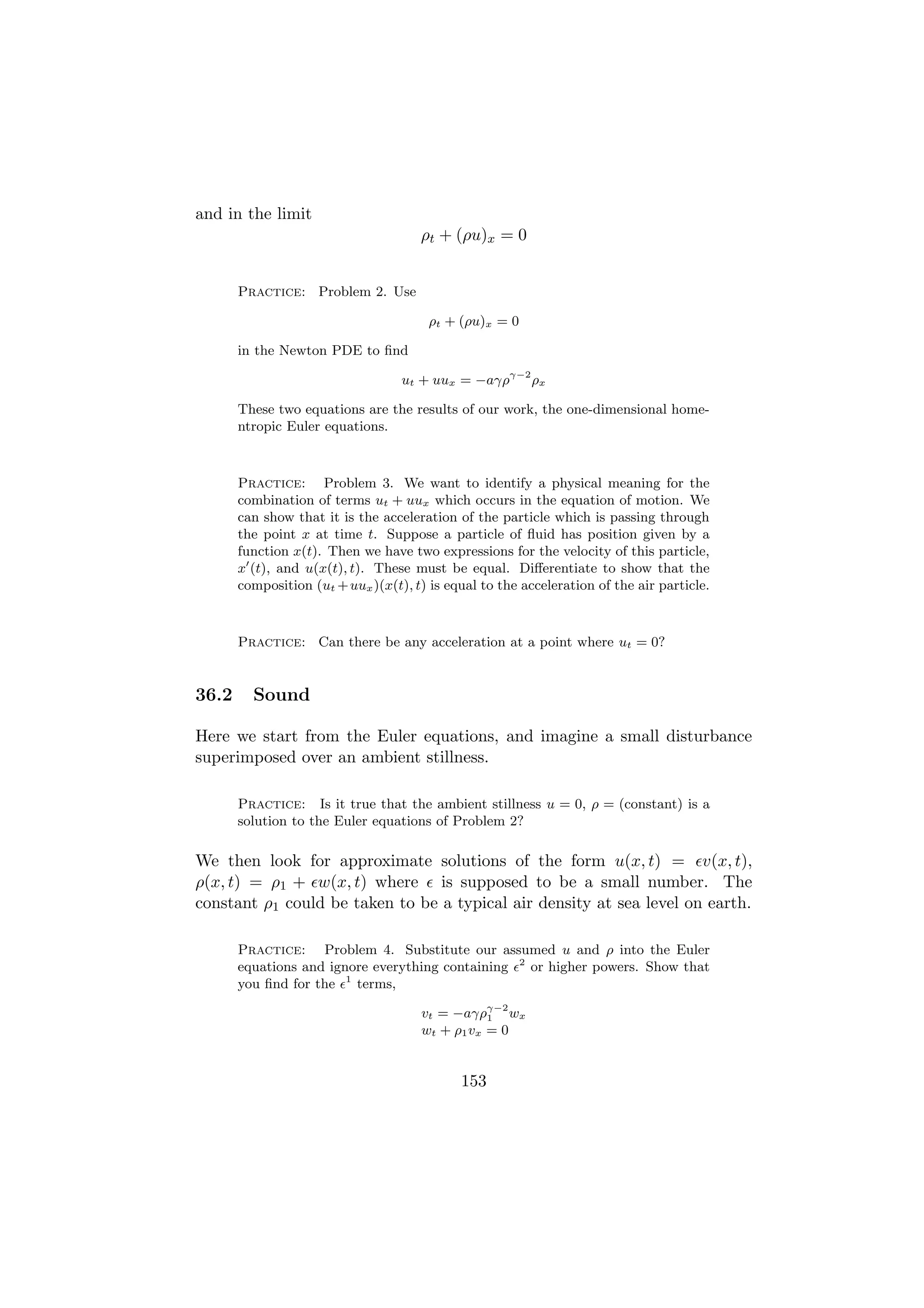 and in the limit
                                      ρt + (ρu)x = 0


       Practice: Problem 2. Use

                                        ρt + (ρu)x = 0

       in the Newton PDE to ﬁnd

                                   ut + uux = −aγργ−2 ρx

       These two equations are the results of our work, the one-dimensional home-
       ntropic Euler equations.



       Practice: Problem 3. We want to identify a physical meaning for the
       combination of terms ut + uux which occurs in the equation of motion. We
       can show that it is the acceleration of the particle which is passing through
       the point x at time t. Suppose a particle of ﬂuid has position given by a
       function x(t). Then we have two expressions for the velocity of this particle,
       x (t), and u(x(t), t). These must be equal. Diﬀerentiate to show that the
       composition (ut + uux )(x(t), t) is equal to the acceleration of the air particle.



       Practice: Can there be any acceleration at a point where ut = 0?


36.2     Sound

Here we start from the Euler equations, and imagine a small disturbance
superimposed over an ambient stillness.

       Practice: Is it true that the ambient stillness u = 0, ρ = (constant) is a
       solution to the Euler equations of Problem 2?

We then look for approximate solutions of the form u(x, t) = v(x, t),
ρ(x, t) = ρ1 + w(x, t) where is supposed to be a small number. The
constant ρ1 could be taken to be a typical air density at sea level on earth.

       Practice: Problem 4. Substitute our assumed u and ρ into the Euler
       equations and ignore everything containing 2 or higher powers. Show that
       you ﬁnd for the 1 terms,

                                      vt = −aγργ−2 wx
                                                 1
                                      wt + ρ1 vx = 0


                                             153
 