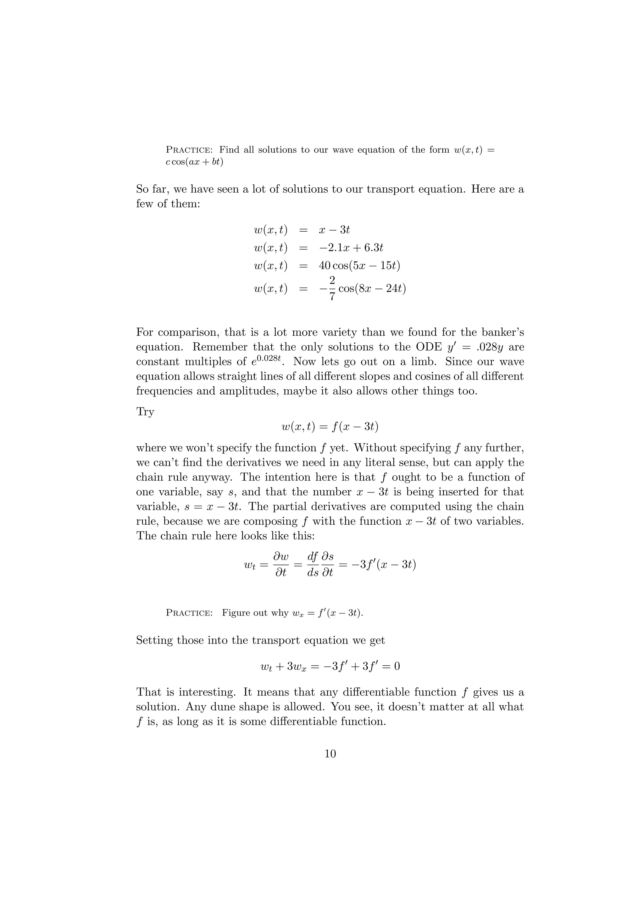 Practice: Find all solutions to our wave equation of the form w(x, t) =
      c cos(ax + bt)

So far, we have seen a lot of solutions to our transport equation. Here are a
few of them:

                         w(x, t) = x − 3t
                         w(x, t) = −2.1x + 6.3t
                         w(x, t) = 40 cos(5x − 15t)
                                     2
                         w(x, t) = − cos(8x − 24t)
                                     7


For comparison, that is a lot more variety than we found for the banker’s
equation. Remember that the only solutions to the ODE y = .028y are
constant multiples of e0.028t . Now lets go out on a limb. Since our wave
equation allows straight lines of all diﬀerent slopes and cosines of all diﬀerent
frequencies and amplitudes, maybe it also allows other things too.
Try
                              w(x, t) = f (x − 3t)
where we won’t specify the function f yet. Without specifying f any further,
we can’t ﬁnd the derivatives we need in any literal sense, but can apply the
chain rule anyway. The intention here is that f ought to be a function of
one variable, say s, and that the number x − 3t is being inserted for that
variable, s = x − 3t. The partial derivatives are computed using the chain
rule, because we are composing f with the function x − 3t of two variables.
The chain rule here looks like this:
                             ∂w   df ∂s
                      wt =      =       = −3f (x − 3t)
                             ∂t   ds ∂t


      Practice: Figure out why wx = f (x − 3t).

Setting those into the transport equation we get

                          wt + 3wx = −3f + 3f = 0

That is interesting. It means that any diﬀerentiable function f gives us a
solution. Any dune shape is allowed. You see, it doesn’t matter at all what
f is, as long as it is some diﬀerentiable function.

                                        10
 