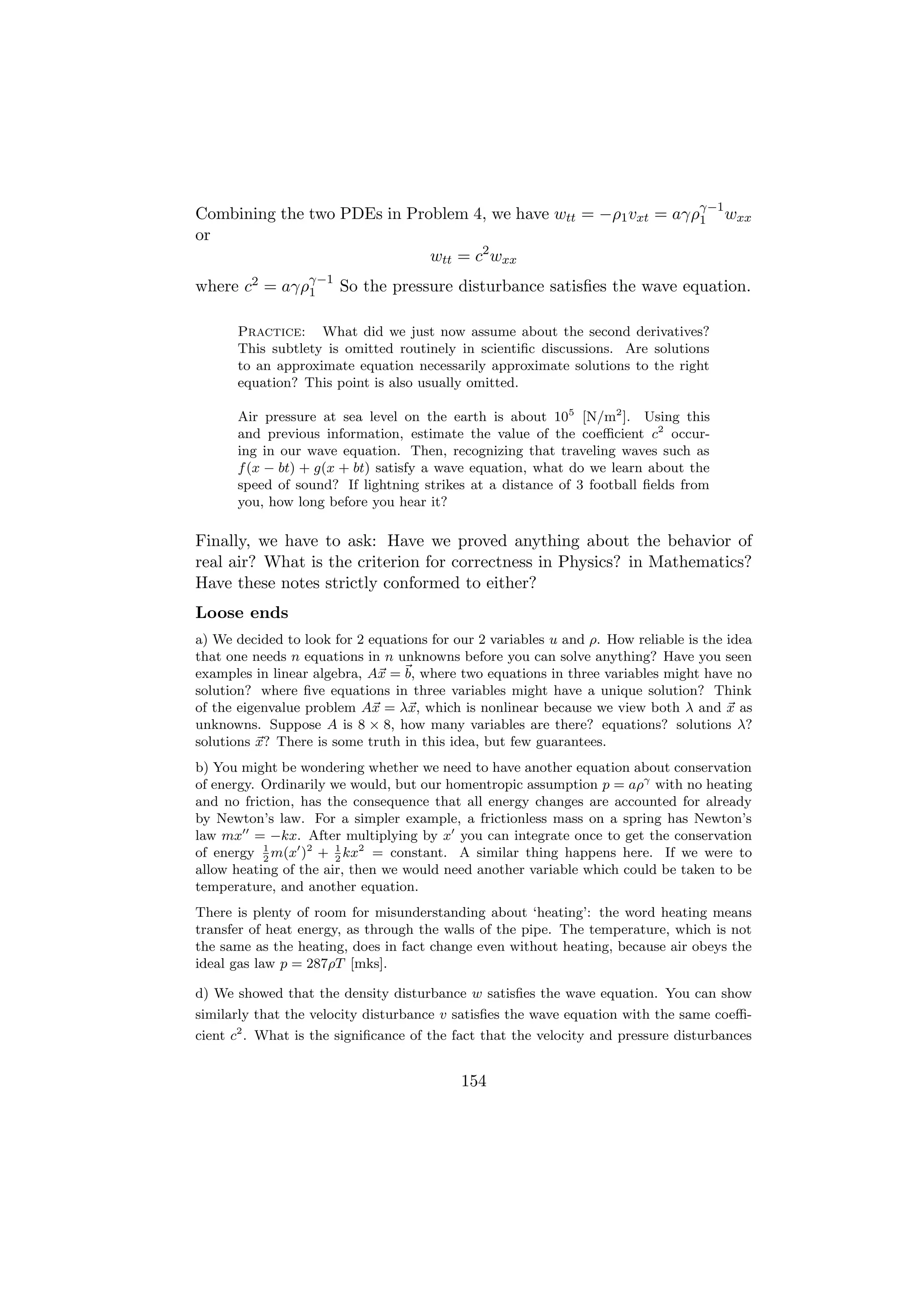 γ−1
Combining the two PDEs in Problem 4, we have wtt = −ρ1 vxt = aγρ1 wxx
or
                             wtt = c2 wxx
where c2 = aγργ−1 So the pressure disturbance satisﬁes the wave equation.
              1


      Practice: What did we just now assume about the second derivatives?
      This subtlety is omitted routinely in scientiﬁc discussions. Are solutions
      to an approximate equation necessarily approximate solutions to the right
      equation? This point is also usually omitted.

      Air pressure at sea level on the earth is about 105 [N/m2 ]. Using this
      and previous information, estimate the value of the coeﬃcient c2 occur-
      ing in our wave equation. Then, recognizing that traveling waves such as
      f (x − bt) + g(x + bt) satisfy a wave equation, what do we learn about the
      speed of sound? If lightning strikes at a distance of 3 football ﬁelds from
      you, how long before you hear it?

Finally, we have to ask: Have we proved anything about the behavior of
real air? What is the criterion for correctness in Physics? in Mathematics?
Have these notes strictly conformed to either?
Loose ends
a) We decided to look for 2 equations for our 2 variables u and ρ. How reliable is the idea
that one needs n equations in n unknowns before you can solve anything? Have you seen
examples in linear algebra, Ax = b, where two equations in three variables might have no
solution? where ﬁve equations in three variables might have a unique solution? Think
of the eigenvalue problem Ax = λx, which is nonlinear because we view both λ and x as
unknowns. Suppose A is 8 × 8, how many variables are there? equations? solutions λ?
solutions x? There is some truth in this idea, but few guarantees.
b) You might be wondering whether we need to have another equation about conservation
of energy. Ordinarily we would, but our homentropic assumption p = aργ with no heating
and no friction, has the consequence that all energy changes are accounted for already
by Newton’s law. For a simpler example, a frictionless mass on a spring has Newton’s
law mx = −kx. After multiplying by x you can integrate once to get the conservation
of energy 2 m(x )2 + 1 kx2 = constant. A similar thing happens here. If we were to
           1
                       2
allow heating of the air, then we would need another variable which could be taken to be
temperature, and another equation.
There is plenty of room for misunderstanding about ‘heating’: the word heating means
transfer of heat energy, as through the walls of the pipe. The temperature, which is not
the same as the heating, does in fact change even without heating, because air obeys the
ideal gas law p = 287ρT [mks].

d) We showed that the density disturbance w satisﬁes the wave equation. You can show
similarly that the velocity disturbance v satisﬁes the wave equation with the same coeﬃ-
cient c2 . What is the signiﬁcance of the fact that the velocity and pressure disturbances


                                           154
 