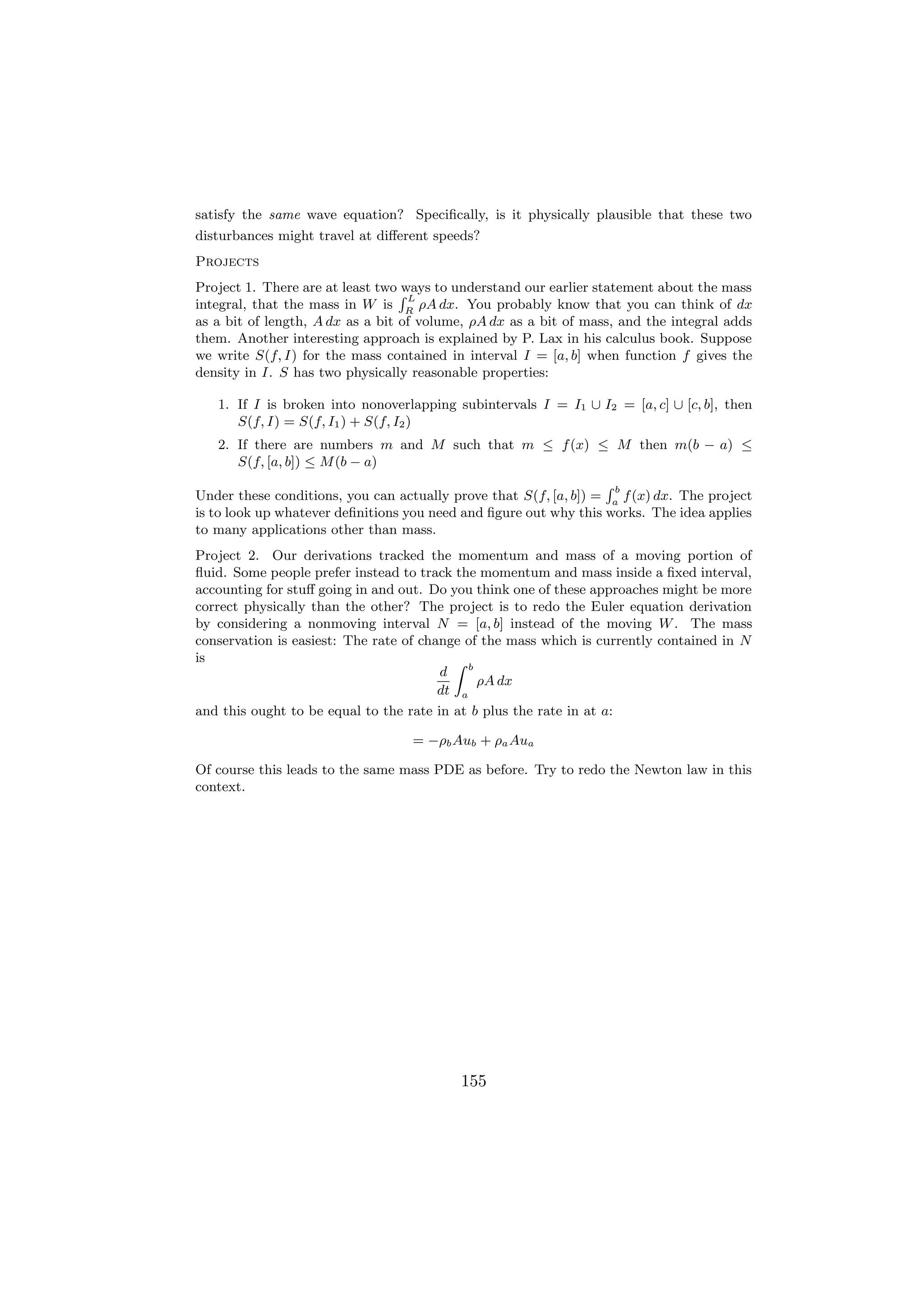satisfy the same wave equation? Speciﬁcally, is it physically plausible that these two
disturbances might travel at diﬀerent speeds?
Projects
Project 1. There are at least two R
                                  ways to understand our earlier statement about the mass
                                    L
integral, that the mass in W is R ρA dx. You probably know that you can think of dx
as a bit of length, A dx as a bit of volume, ρA dx as a bit of mass, and the integral adds
them. Another interesting approach is explained by P. Lax in his calculus book. Suppose
we write S(f, I) for the mass contained in interval I = [a, b] when function f gives the
density in I. S has two physically reasonable properties:

   1. If I is broken into nonoverlapping subintervals I = I1 ∪ I2 = [a, c] ∪ [c, b], then
      S(f, I) = S(f, I1 ) + S(f, I2 )
   2. If there are numbers m and M such that m ≤ f (x) ≤ M then m(b − a) ≤
      S(f, [a, b]) ≤ M (b − a)
                                                                  Rb
Under these conditions, you can actually prove that S(f, [a, b]) = a f (x) dx. The project
is to look up whatever deﬁnitions you need and ﬁgure out why this works. The idea applies
to many applications other than mass.
Project 2. Our derivations tracked the momentum and mass of a moving portion of
ﬂuid. Some people prefer instead to track the momentum and mass inside a ﬁxed interval,
accounting for stuﬀ going in and out. Do you think one of these approaches might be more
correct physically than the other? The project is to redo the Euler equation derivation
by considering a nonmoving interval N = [a, b] instead of the moving W . The mass
conservation is easiest: The rate of change of the mass which is currently contained in N
is                                        Z b
                                        d
                                              ρA dx
                                        dt a
and this ought to be equal to the rate in at b plus the rate in at a:

                                   = −ρb Aub + ρa Aua

Of course this leads to the same mass PDE as before. Try to redo the Newton law in this
context.




                                          155
 