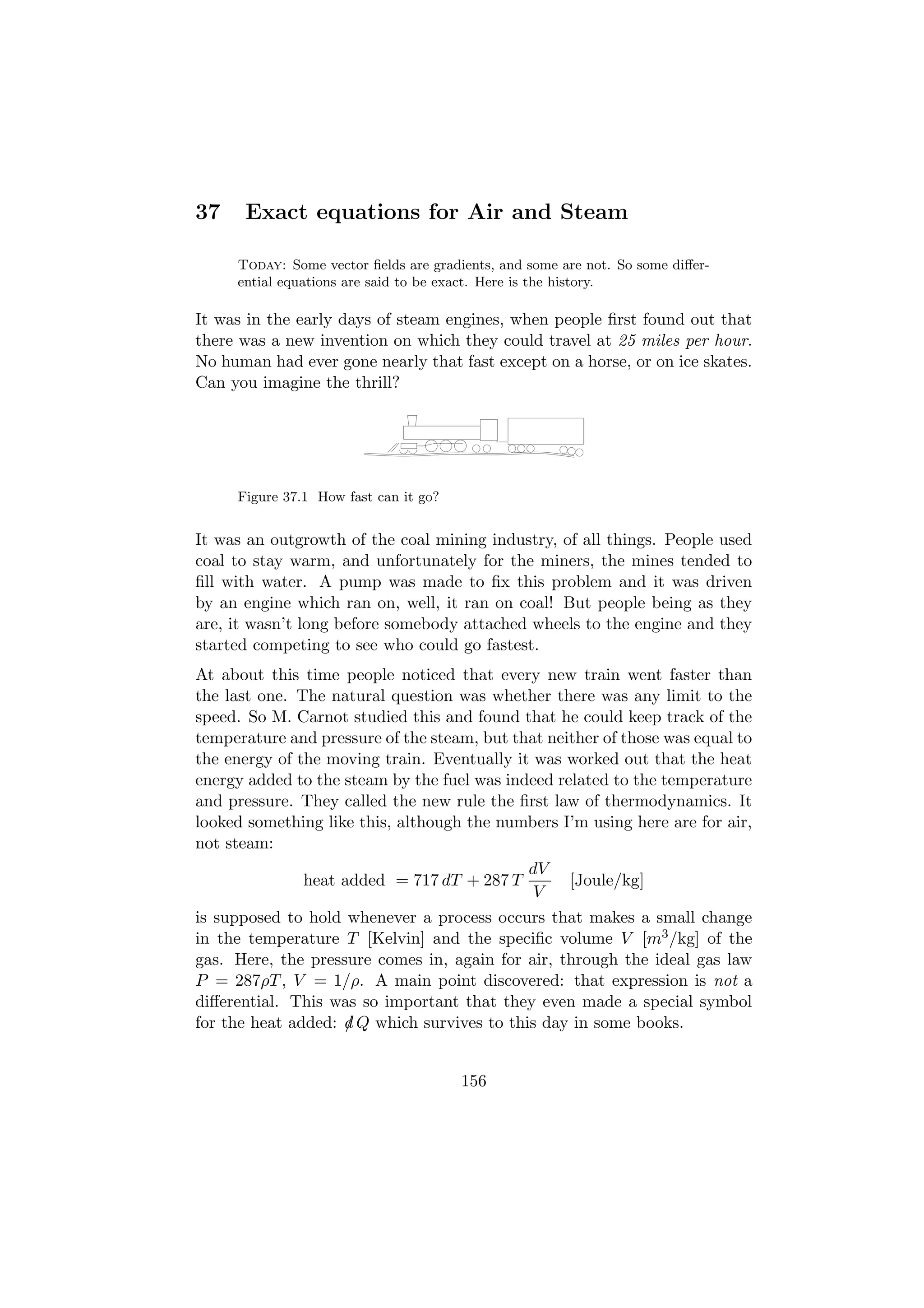 37    Exact equations for Air and Steam

     Today: Some vector ﬁelds are gradients, and some are not. So some diﬀer-
     ential equations are said to be exact. Here is the history.

It was in the early days of steam engines, when people ﬁrst found out that
there was a new invention on which they could travel at 25 miles per hour.
No human had ever gone nearly that fast except on a horse, or on ice skates.
Can you imagine the thrill?




     Figure 37.1 How fast can it go?


It was an outgrowth of the coal mining industry, of all things. People used
coal to stay warm, and unfortunately for the miners, the mines tended to
ﬁll with water. A pump was made to ﬁx this problem and it was driven
by an engine which ran on, well, it ran on coal! But people being as they
are, it wasn’t long before somebody attached wheels to the engine and they
started competing to see who could go fastest.
At about this time people noticed that every new train went faster than
the last one. The natural question was whether there was any limit to the
speed. So M. Carnot studied this and found that he could keep track of the
temperature and pressure of the steam, but that neither of those was equal to
the energy of the moving train. Eventually it was worked out that the heat
energy added to the steam by the fuel was indeed related to the temperature
and pressure. They called the new rule the ﬁrst law of thermodynamics. It
looked something like this, although the numbers I’m using here are for air,
not steam:
                                                 dV
               heat added = 717 dT + 287 T             [Joule/kg]
                                                 V
is supposed to hold whenever a process occurs that makes a small change
in the temperature T [Kelvin] and the speciﬁc volume V [m3 /kg] of the
gas. Here, the pressure comes in, again for air, through the ideal gas law
P = 287ρT , V = 1/ρ. A main point discovered: that expression is not a
diﬀerential. This was so important that they even made a special symbol
for the heat added: d Q which survives to this day in some books.
                    /


                                       156
 