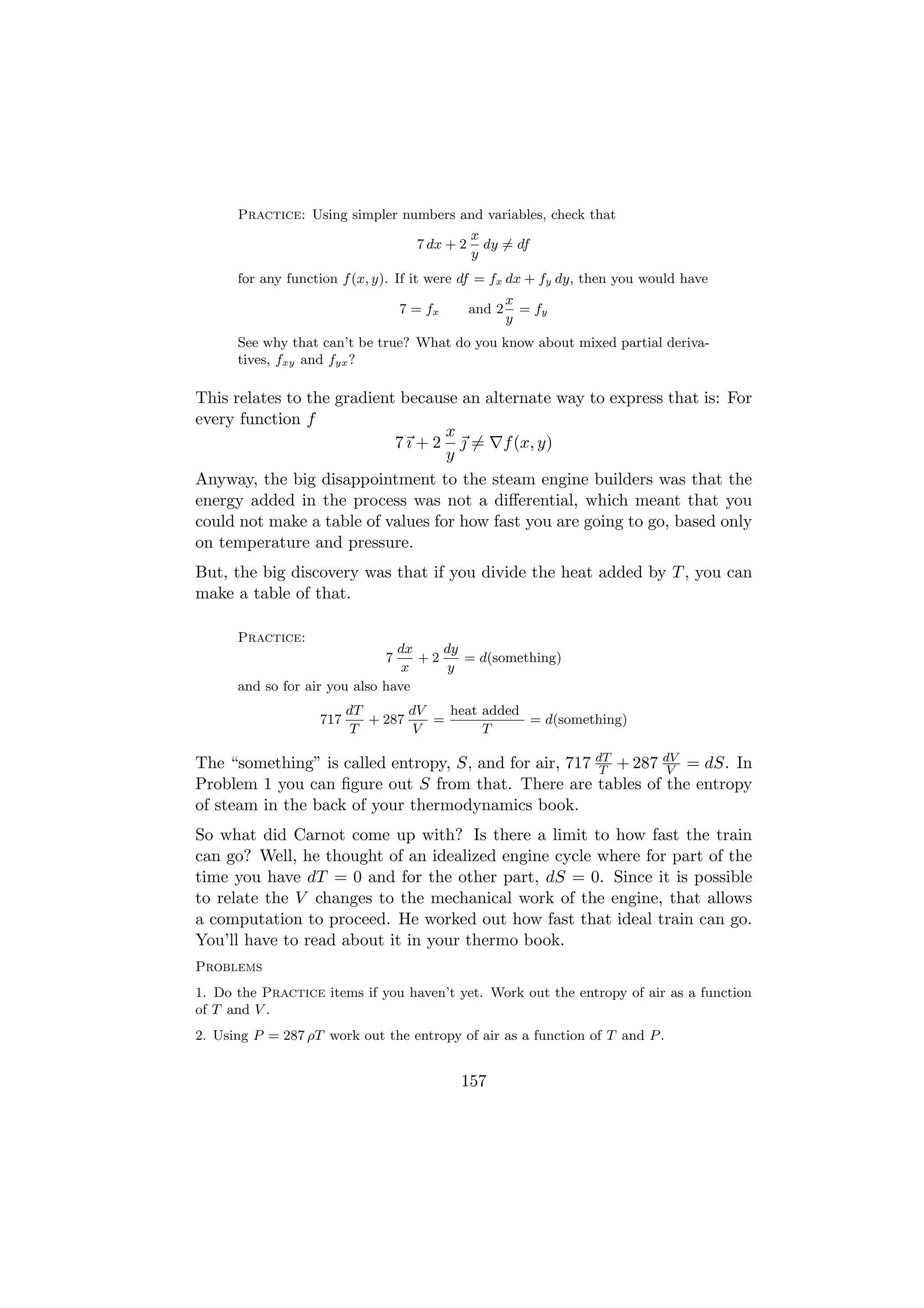 Practice: Using simpler numbers and variables, check that
                                        x
                                7 dx + 2 dy = df
                                        y
      for any function f (x, y). If it were df = fx dx + fy dy, then you would have
                                                   x
                                  7 = fx   and 2     = fy
                                                   y
      See why that can’t be true? What do you know about mixed partial deriva-
      tives, fxy and fyx ?

This relates to the gradient because an alternate way to express that is: For
every function f
                                   x
                            7 ı + 2  = f (x, y)
                                   y
Anyway, the big disappointment to the steam engine builders was that the
energy added in the process was not a diﬀerential, which meant that you
could not make a table of values for how fast you are going to go, based only
on temperature and pressure.
But, the big discovery was that if you divide the heat added by T , you can
make a table of that.

      Practice:
                                dx    dy
                              7    +2    = d(something)
                                 x     y
      and so for air you also have
                         dT       dV   heat added
                   717      + 287    =            = d(something)
                          T        V        T

The “something” is called entropy, S, and for air, 717 dT + 287 dV = dS. In
                                                        T        V
Problem 1 you can ﬁgure out S from that. There are tables of the entropy
of steam in the back of your thermodynamics book.
So what did Carnot come up with? Is there a limit to how fast the train
can go? Well, he thought of an idealized engine cycle where for part of the
time you have dT = 0 and for the other part, dS = 0. Since it is possible
to relate the V changes to the mechanical work of the engine, that allows
a computation to proceed. He worked out how fast that ideal train can go.
You’ll have to read about it in your thermo book.
Problems
1. Do the Practice items if you haven’t yet. Work out the entropy of air as a function
of T and V .
2. Using P = 287 ρT work out the entropy of air as a function of T and P .


                                           157
 