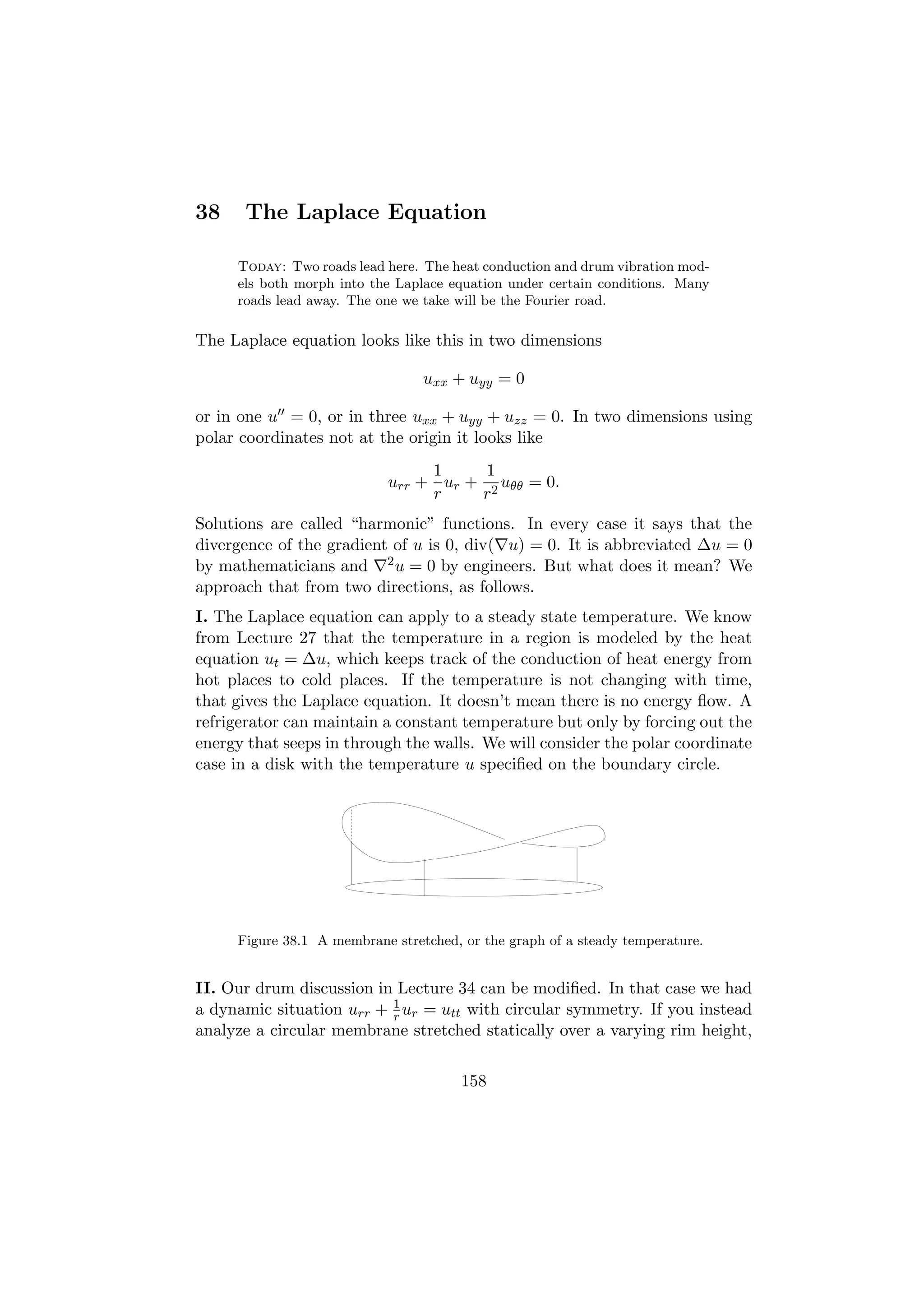 38    The Laplace Equation

     Today: Two roads lead here. The heat conduction and drum vibration mod-
     els both morph into the Laplace equation under certain conditions. Many
     roads lead away. The one we take will be the Fourier road.

The Laplace equation looks like this in two dimensions

                                 uxx + uyy = 0

or in one u = 0, or in three uxx + uyy + uzz = 0. In two dimensions using
polar coordinates not at the origin it looks like
                                1     1
                           urr + ur + 2 uθθ = 0.
                                r    r
Solutions are called “harmonic” functions. In every case it says that the
divergence of the gradient of u is 0, div( u) = 0. It is abbreviated ∆u = 0
by mathematicians and 2 u = 0 by engineers. But what does it mean? We
approach that from two directions, as follows.
I. The Laplace equation can apply to a steady state temperature. We know
from Lecture 27 that the temperature in a region is modeled by the heat
equation ut = ∆u, which keeps track of the conduction of heat energy from
hot places to cold places. If the temperature is not changing with time,
that gives the Laplace equation. It doesn’t mean there is no energy ﬂow. A
refrigerator can maintain a constant temperature but only by forcing out the
energy that seeps in through the walls. We will consider the polar coordinate
case in a disk with the temperature u speciﬁed on the boundary circle.




     Figure 38.1 A membrane stretched, or the graph of a steady temperature.


II. Our drum discussion in Lecture 34 can be modiﬁed. In that case we had
a dynamic situation urr + 1 ur = utt with circular symmetry. If you instead
                          r
analyze a circular membrane stretched statically over a varying rim height,

                                       158
 