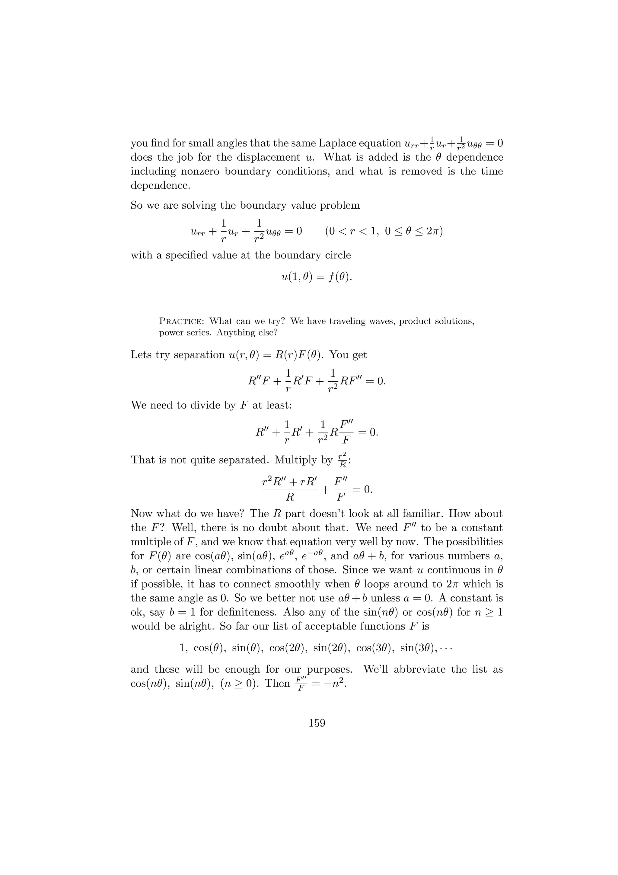you ﬁnd for small angles that the same Laplace equation urr + 1 ur + r12 uθθ = 0
                                                              r
does the job for the displacement u. What is added is the θ dependence
including nonzero boundary conditions, and what is removed is the time
dependence.
So we are solving the boundary value problem
                  1      1
            urr + ur + 2 uθθ = 0      (0 < r < 1, 0 ≤ θ ≤ 2π)
                  r      r
with a speciﬁed value at the boundary circle
                                 u(1, θ) = f (θ).


      Practice: What can we try? We have traveling waves, product solutions,
      power series. Anything else?

Lets try separation u(r, θ) = R(r)F (θ). You get
                              1   1
                      R F + R F + 2 RF = 0.
                              r  r
We need to divide by F at least:
                              1    1 F
                           R + R + 2R   = 0.
                              r   r   F
                                             r2
That is not quite separated. Multiply by     R:

                            r2 R + rR         F
                                          +      = 0.
                                 R            F
Now what do we have? The R part doesn’t look at all familiar. How about
the F ? Well, there is no doubt about that. We need F to be a constant
multiple of F , and we know that equation very well by now. The possibilities
for F (θ) are cos(aθ), sin(aθ), eaθ , e−aθ , and aθ + b, for various numbers a,
b, or certain linear combinations of those. Since we want u continuous in θ
if possible, it has to connect smoothly when θ loops around to 2π which is
the same angle as 0. So we better not use aθ + b unless a = 0. A constant is
ok, say b = 1 for deﬁniteness. Also any of the sin(nθ) or cos(nθ) for n ≥ 1
would be alright. So far our list of acceptable functions F is
          1, cos(θ), sin(θ), cos(2θ), sin(2θ), cos(3θ), sin(3θ), · · ·
and these will be enough for our purposes. We’ll abbreviate the list as
cos(nθ), sin(nθ), (n ≥ 0). Then F = −n2 .
                                F



                                       159
 