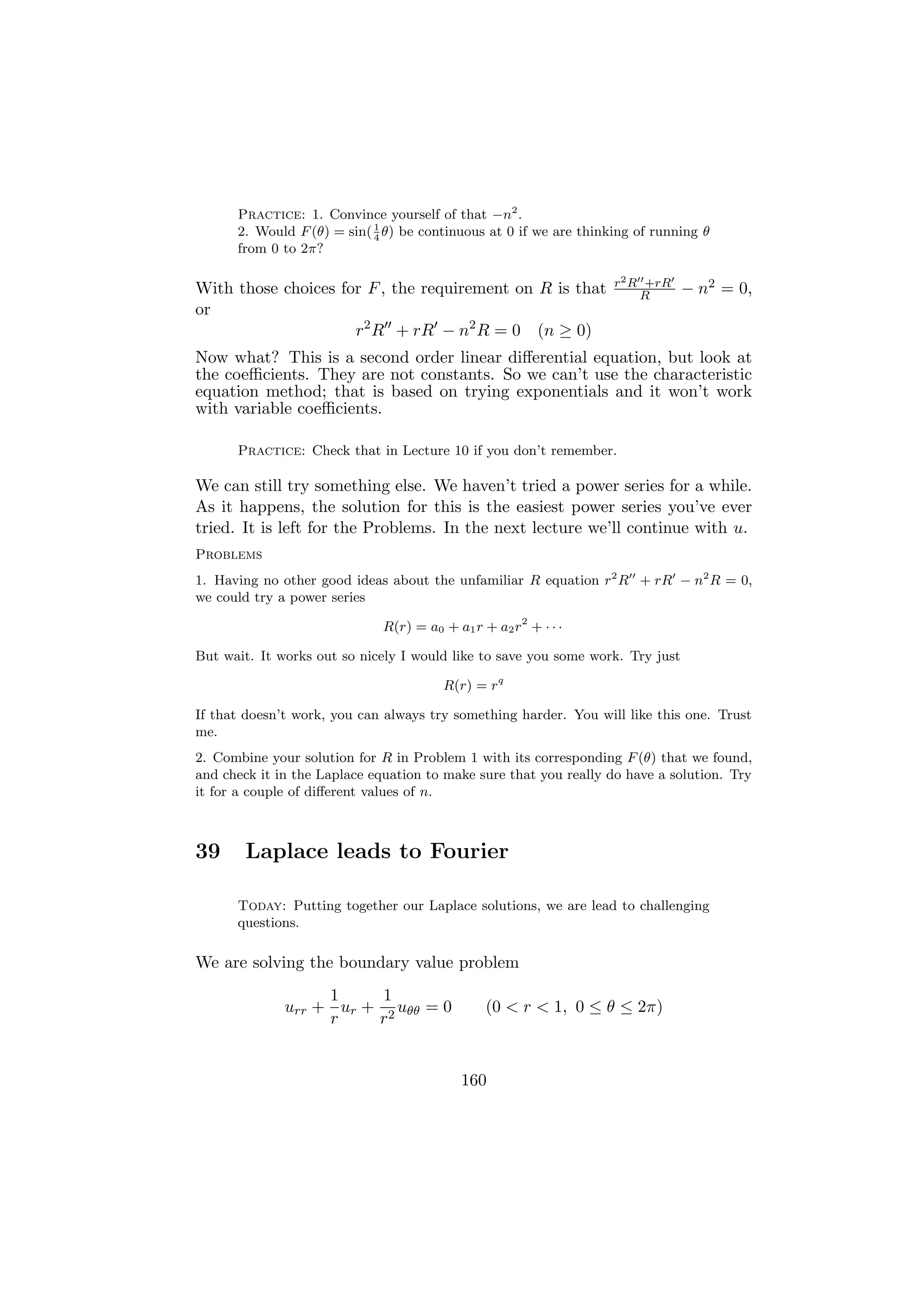 Practice: 1. Convince yourself of that −n2 .
      2. Would F (θ) = sin( 1 θ) be continuous at 0 if we are thinking of running θ
                            4
      from 0 to 2π?

                                                                   r2 R +rR
With those choices for F , the requirement on R is that                R        − n2 = 0,
or
                     r2 R + rR − n2 R = 0 (n ≥ 0)
Now what? This is a second order linear diﬀerential equation, but look at
the coeﬃcients. They are not constants. So we can’t use the characteristic
equation method; that is based on trying exponentials and it won’t work
with variable coeﬃcients.

      Practice: Check that in Lecture 10 if you don’t remember.

We can still try something else. We haven’t tried a power series for a while.
As it happens, the solution for this is the easiest power series you’ve ever
tried. It is left for the Problems. In the next lecture we’ll continue with u.
Problems
1. Having no other good ideas about the unfamiliar R equation r2 R + rR − n2 R = 0,
we could try a power series

                             R(r) = a0 + a1 r + a2 r2 + · · ·

But wait. It works out so nicely I would like to save you some work. Try just

                                       R(r) = rq

If that doesn’t work, you can always try something harder. You will like this one. Trust
me.
2. Combine your solution for R in Problem 1 with its corresponding F (θ) that we found,
and check it in the Laplace equation to make sure that you really do have a solution. Try
it for a couple of diﬀerent values of n.



39      Laplace leads to Fourier

      Today: Putting together our Laplace solutions, we are lead to challenging
      questions.

We are solving the boundary value problem
                   1     1
              urr + ur + 2 uθθ = 0             (0 < r < 1, 0 ≤ θ ≤ 2π)
                   r    r


                                          160
 