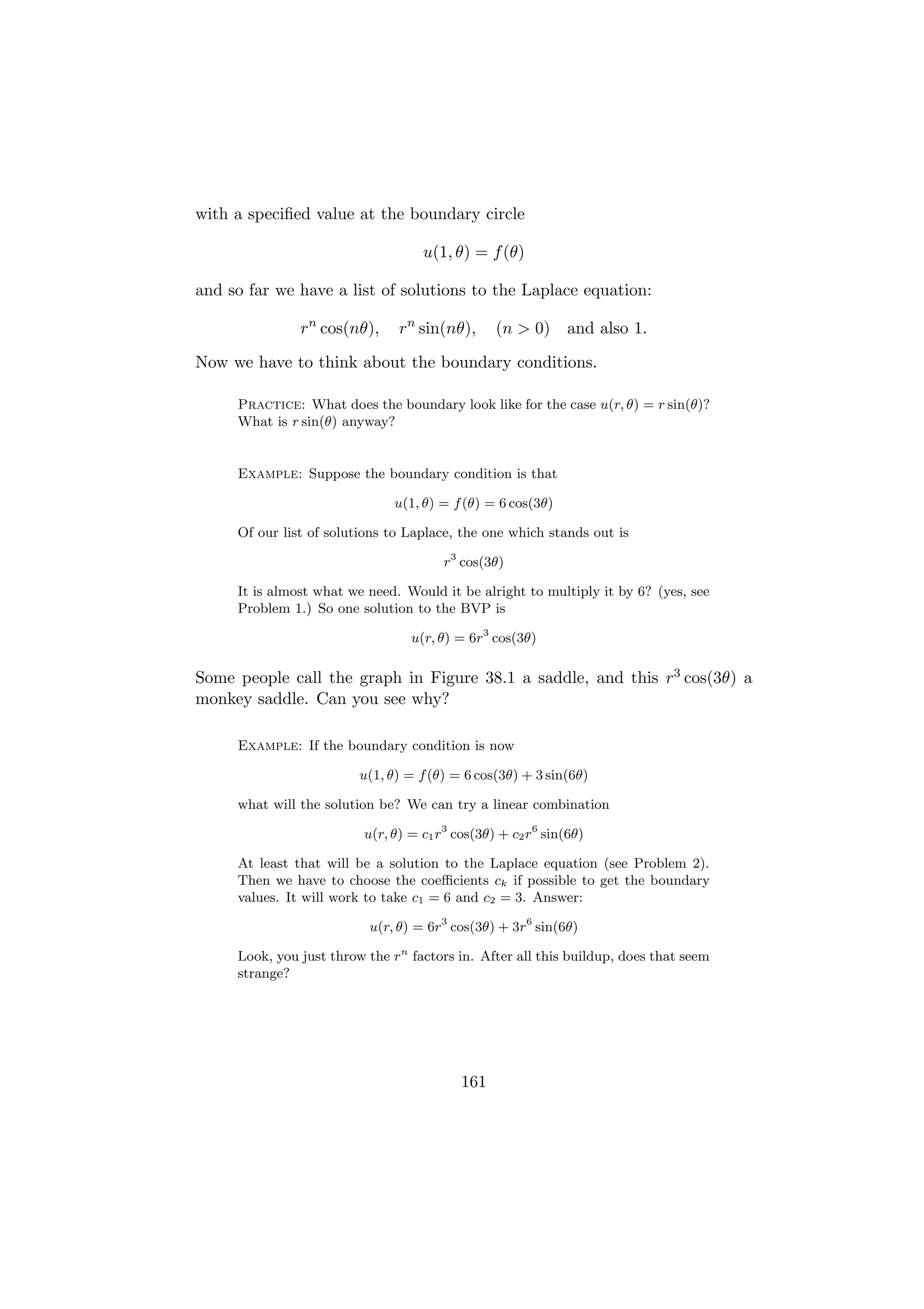 with a speciﬁed value at the boundary circle

                                   u(1, θ) = f (θ)

and so far we have a list of solutions to the Laplace equation:

               rn cos(nθ),     rn sin(nθ),      (n > 0)      and also 1.

Now we have to think about the boundary conditions.

     Practice: What does the boundary look like for the case u(r, θ) = r sin(θ)?
     What is r sin(θ) anyway?


     Example: Suppose the boundary condition is that

                              u(1, θ) = f (θ) = 6 cos(3θ)

     Of our list of solutions to Laplace, the one which stands out is

                                       r3 cos(3θ)

     It is almost what we need. Would it be alright to multiply it by 6? (yes, see
     Problem 1.) So one solution to the BVP is

                                 u(r, θ) = 6r3 cos(3θ)

Some people call the graph in Figure 38.1 a saddle, and this r3 cos(3θ) a
monkey saddle. Can you see why?

     Example: If the boundary condition is now

                         u(1, θ) = f (θ) = 6 cos(3θ) + 3 sin(6θ)

     what will the solution be? We can try a linear combination

                         u(r, θ) = c1 r3 cos(3θ) + c2 r6 sin(6θ)

     At least that will be a solution to the Laplace equation (see Problem 2).
     Then we have to choose the coeﬃcients ck if possible to get the boundary
     values. It will work to take c1 = 6 and c2 = 3. Answer:

                          u(r, θ) = 6r3 cos(3θ) + 3r6 sin(6θ)

     Look, you just throw the rn factors in. After all this buildup, does that seem
     strange?




                                          161
 