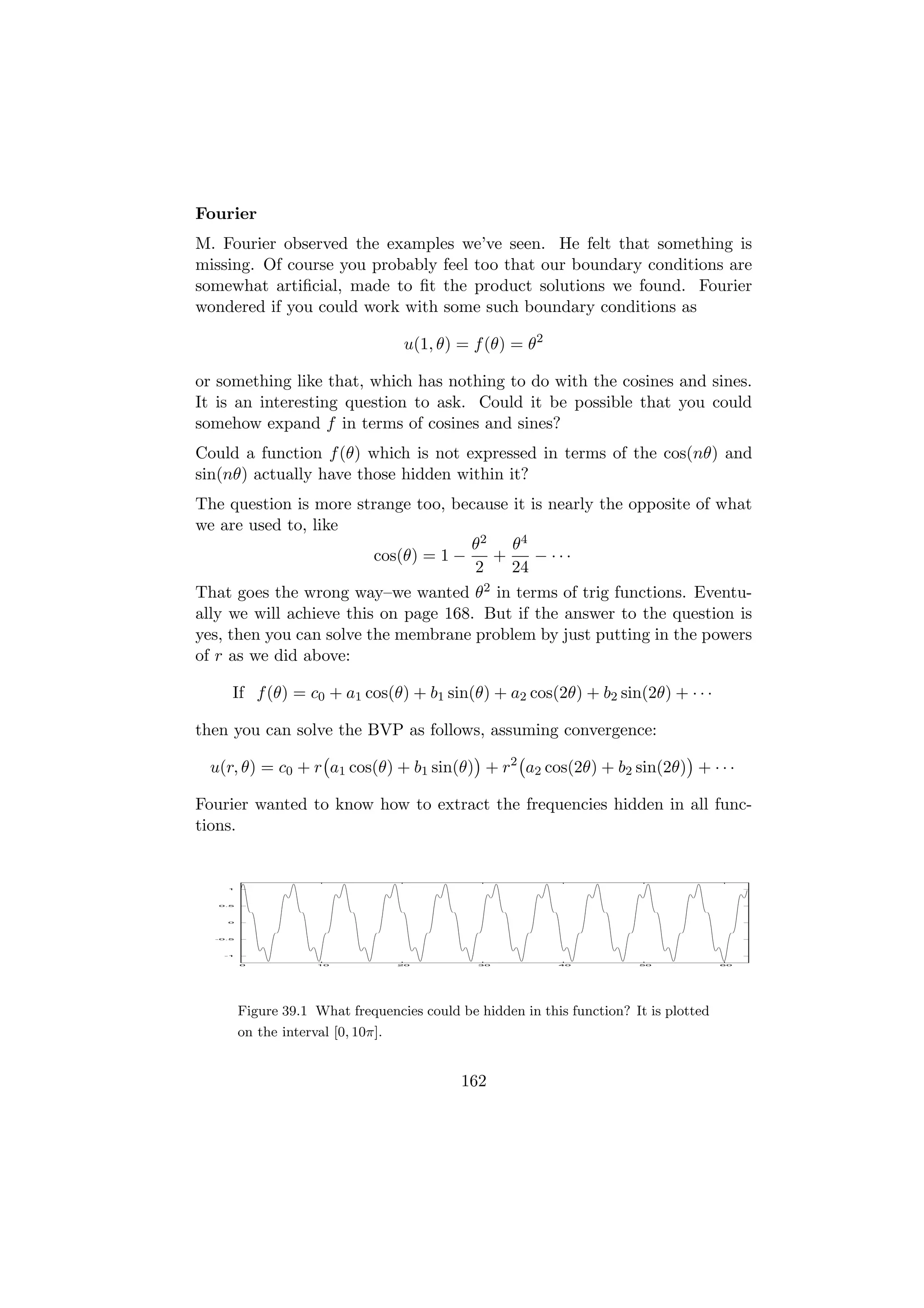 Fourier
M. Fourier observed the examples we’ve seen. He felt that something is
missing. Of course you probably feel too that our boundary conditions are
somewhat artiﬁcial, made to ﬁt the product solutions we found. Fourier
wondered if you could work with some such boundary conditions as

                                      u(1, θ) = f (θ) = θ2

or something like that, which has nothing to do with the cosines and sines.
It is an interesting question to ask. Could it be possible that you could
somehow expand f in terms of cosines and sines?
Could a function f (θ) which is not expressed in terms of the cos(nθ) and
sin(nθ) actually have those hidden within it?
The question is more strange too, because it is nearly the opposite of what
we are used to, like
                                      θ2   θ4
                         cos(θ) = 1 −    +    − ···
                                      2    24
That goes the wrong way–we wanted θ2 in terms of trig functions. Eventu-
ally we will achieve this on page 168. But if the answer to the question is
yes, then you can solve the membrane problem by just putting in the powers
of r as we did above:

     If f (θ) = c0 + a1 cos(θ) + b1 sin(θ) + a2 cos(2θ) + b2 sin(2θ) + · · ·

then you can solve the BVP as follows, assuming convergence:

 u(r, θ) = c0 + r a1 cos(θ) + b1 sin(θ) + r2 a2 cos(2θ) + b2 sin(2θ) + · · ·

Fourier wanted to know how to extract the frequencies hidden in all func-
tions.


    1




   0.5




    0




  -0.5




    -1


         0            10             20         30           40          50             60




         Figure 39.1 What frequencies could be hidden in this function? It is plotted
         on the interval [0, 10π].


                                              162
 