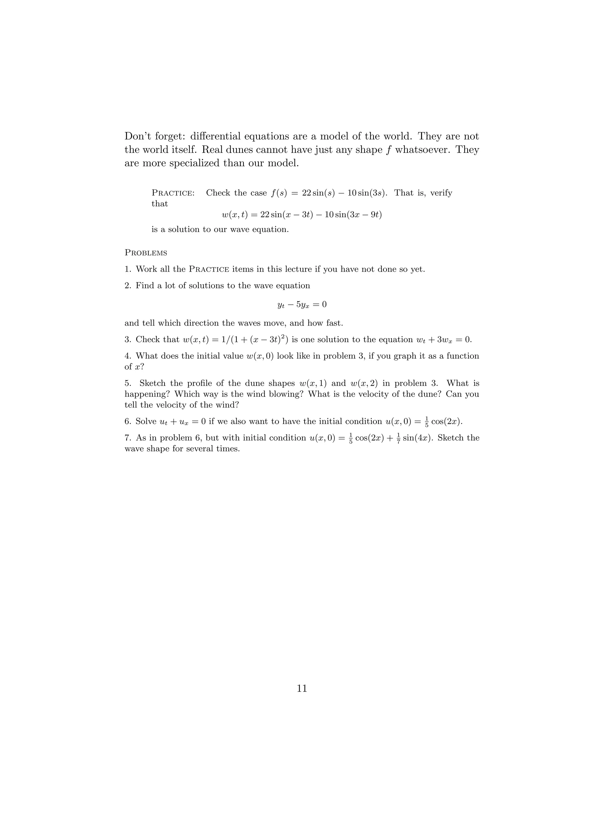 Don’t forget: diﬀerential equations are a model of the world. They are not
the world itself. Real dunes cannot have just any shape f whatsoever. They
are more specialized than our model.

      Practice:      Check the case f (s) = 22 sin(s) − 10 sin(3s). That is, verify
      that
                         w(x, t) = 22 sin(x − 3t) − 10 sin(3x − 9t)
      is a solution to our wave equation.

Problems
1. Work all the Practice items in this lecture if you have not done so yet.
2. Find a lot of solutions to the wave equation

                                       yt − 5yx = 0

and tell which direction the waves move, and how fast.
3. Check that w(x, t) = 1/(1 + (x − 3t)2 ) is one solution to the equation wt + 3wx = 0.
4. What does the initial value w(x, 0) look like in problem 3, if you graph it as a function
of x?
5. Sketch the proﬁle of the dune shapes w(x, 1) and w(x, 2) in problem 3. What is
happening? Which way is the wind blowing? What is the velocity of the dune? Can you
tell the velocity of the wind?
                                                                                    1
6. Solve ut + ux = 0 if we also want to have the initial condition u(x, 0) =        5
                                                                                        cos(2x).
                                                           1               1
7. As in problem 6, but with initial condition u(x, 0) =   5
                                                               cos(2x) +   7
                                                                               sin(4x). Sketch the
wave shape for several times.




                                            11
 